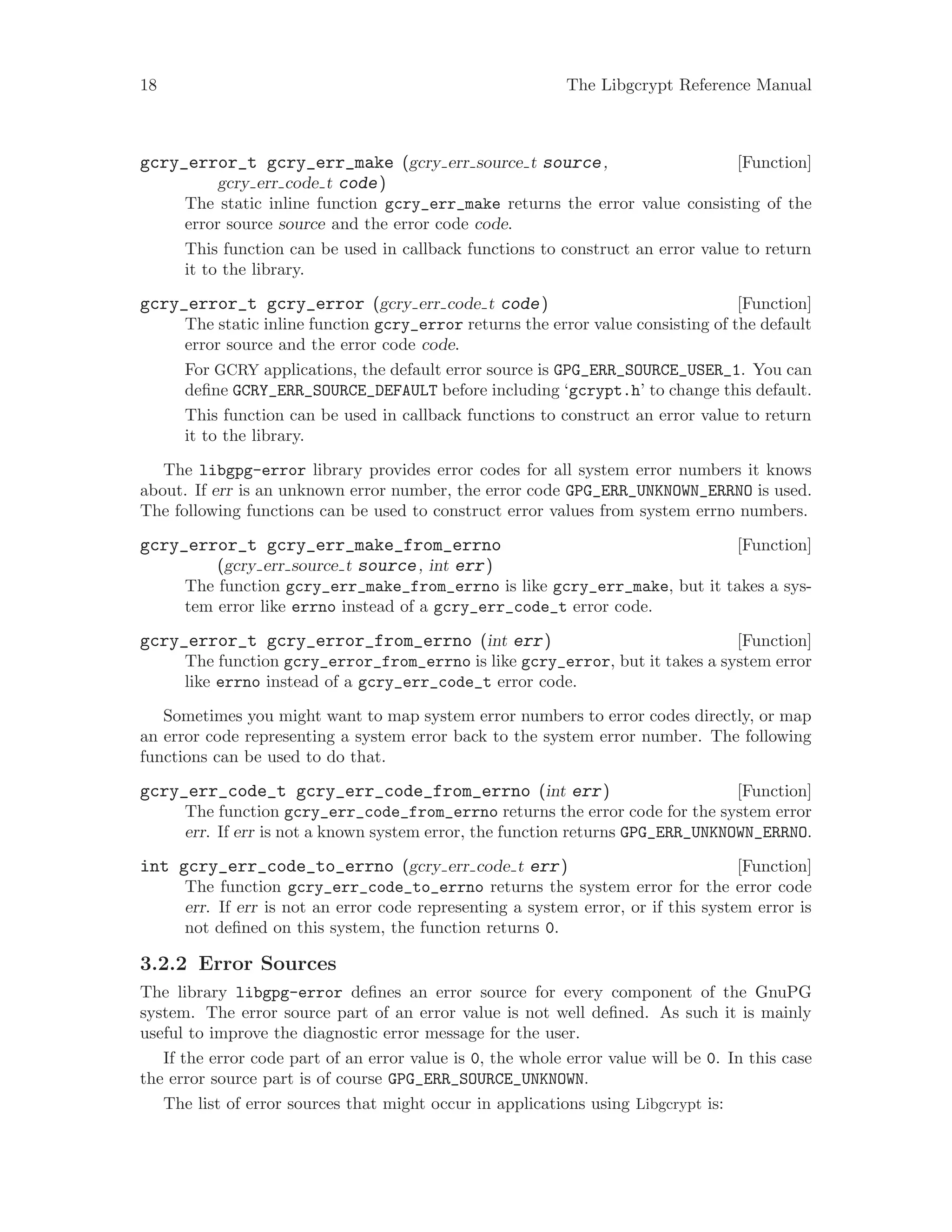 18 The Libgcrypt Reference Manual
[Function]gcry_error_t gcry_err_make (gcry err source t source,
gcry err code t code)
The static inline function gcry_err_make returns the error value consisting of the
error source source and the error code code.
This function can be used in callback functions to construct an error value to return
it to the library.
[Function]gcry_error_t gcry_error (gcry err code t code)
The static inline function gcry_error returns the error value consisting of the default
error source and the error code code.
For GCRY applications, the default error source is GPG_ERR_SOURCE_USER_1. You can
define GCRY_ERR_SOURCE_DEFAULT before including ‘gcrypt.h’ to change this default.
This function can be used in callback functions to construct an error value to return
it to the library.
The libgpg-error library provides error codes for all system error numbers it knows
about. If err is an unknown error number, the error code GPG_ERR_UNKNOWN_ERRNO is used.
The following functions can be used to construct error values from system errno numbers.
[Function]gcry_error_t gcry_err_make_from_errno
(gcry err source t source, int err)
The function gcry_err_make_from_errno is like gcry_err_make, but it takes a sys-
tem error like errno instead of a gcry_err_code_t error code.
[Function]gcry_error_t gcry_error_from_errno (int err)
The function gcry_error_from_errno is like gcry_error, but it takes a system error
like errno instead of a gcry_err_code_t error code.
Sometimes you might want to map system error numbers to error codes directly, or map
an error code representing a system error back to the system error number. The following
functions can be used to do that.
[Function]gcry_err_code_t gcry_err_code_from_errno (int err)
The function gcry_err_code_from_errno returns the error code for the system error
err. If err is not a known system error, the function returns GPG_ERR_UNKNOWN_ERRNO.
[Function]int gcry_err_code_to_errno (gcry err code t err)
The function gcry_err_code_to_errno returns the system error for the error code
err. If err is not an error code representing a system error, or if this system error is
not defined on this system, the function returns 0.
3.2.2 Error Sources
The library libgpg-error defines an error source for every component of the GnuPG
system. The error source part of an error value is not well defined. As such it is mainly
useful to improve the diagnostic error message for the user.
If the error code part of an error value is 0, the whole error value will be 0. In this case
the error source part is of course GPG_ERR_SOURCE_UNKNOWN.
The list of error sources that might occur in applications using Libgcrypt is:
 