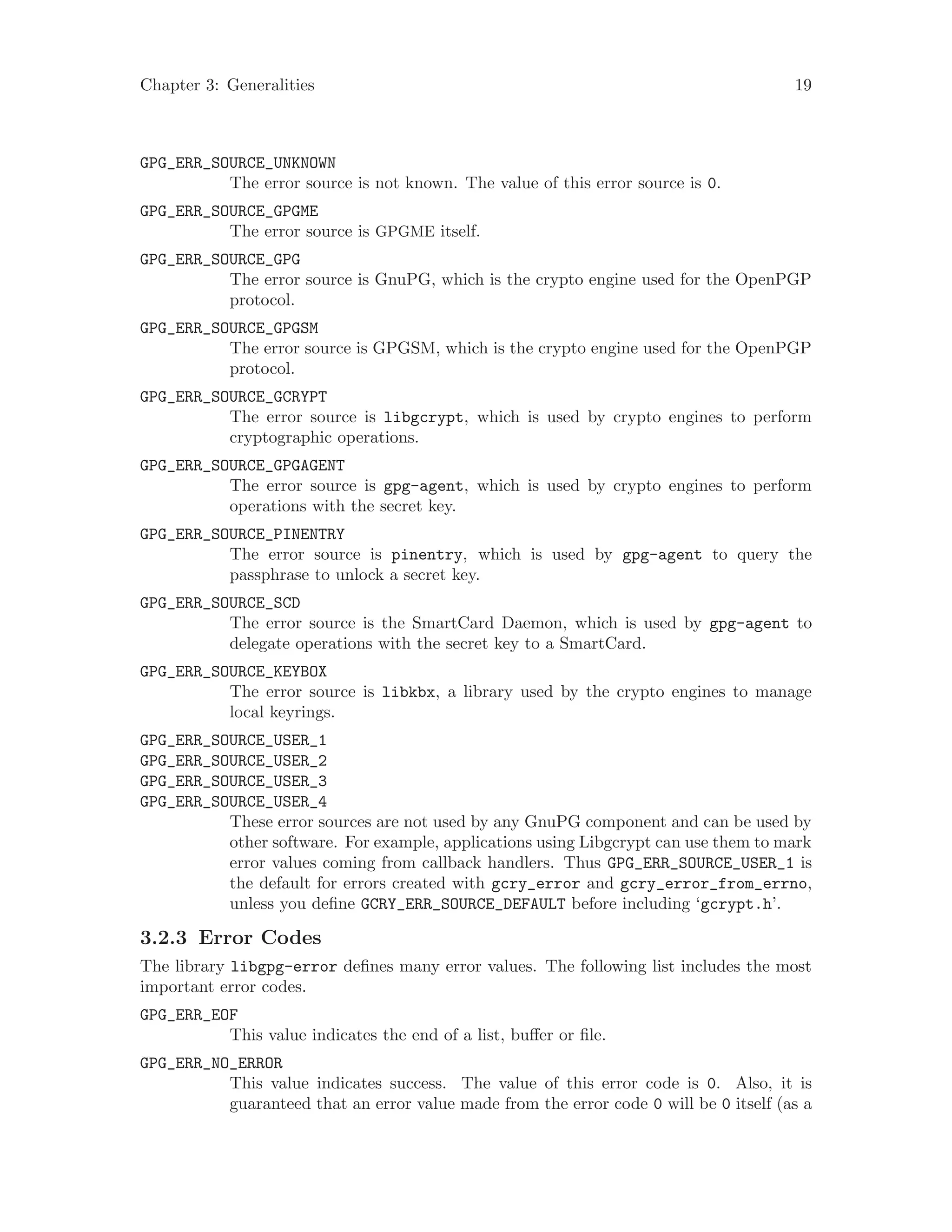 Chapter 3: Generalities 19
GPG_ERR_SOURCE_UNKNOWN
The error source is not known. The value of this error source is 0.
GPG_ERR_SOURCE_GPGME
The error source is GPGME itself.
GPG_ERR_SOURCE_GPG
The error source is GnuPG, which is the crypto engine used for the OpenPGP
protocol.
GPG_ERR_SOURCE_GPGSM
The error source is GPGSM, which is the crypto engine used for the OpenPGP
protocol.
GPG_ERR_SOURCE_GCRYPT
The error source is libgcrypt, which is used by crypto engines to perform
cryptographic operations.
GPG_ERR_SOURCE_GPGAGENT
The error source is gpg-agent, which is used by crypto engines to perform
operations with the secret key.
GPG_ERR_SOURCE_PINENTRY
The error source is pinentry, which is used by gpg-agent to query the
passphrase to unlock a secret key.
GPG_ERR_SOURCE_SCD
The error source is the SmartCard Daemon, which is used by gpg-agent to
delegate operations with the secret key to a SmartCard.
GPG_ERR_SOURCE_KEYBOX
The error source is libkbx, a library used by the crypto engines to manage
local keyrings.
GPG_ERR_SOURCE_USER_1
GPG_ERR_SOURCE_USER_2
GPG_ERR_SOURCE_USER_3
GPG_ERR_SOURCE_USER_4
These error sources are not used by any GnuPG component and can be used by
other software. For example, applications using Libgcrypt can use them to mark
error values coming from callback handlers. Thus GPG_ERR_SOURCE_USER_1 is
the default for errors created with gcry_error and gcry_error_from_errno,
unless you define GCRY_ERR_SOURCE_DEFAULT before including ‘gcrypt.h’.
3.2.3 Error Codes
The library libgpg-error defines many error values. The following list includes the most
important error codes.
GPG_ERR_EOF
This value indicates the end of a list, buffer or file.
GPG_ERR_NO_ERROR
This value indicates success. The value of this error code is 0. Also, it is
guaranteed that an error value made from the error code 0 will be 0 itself (as a
 