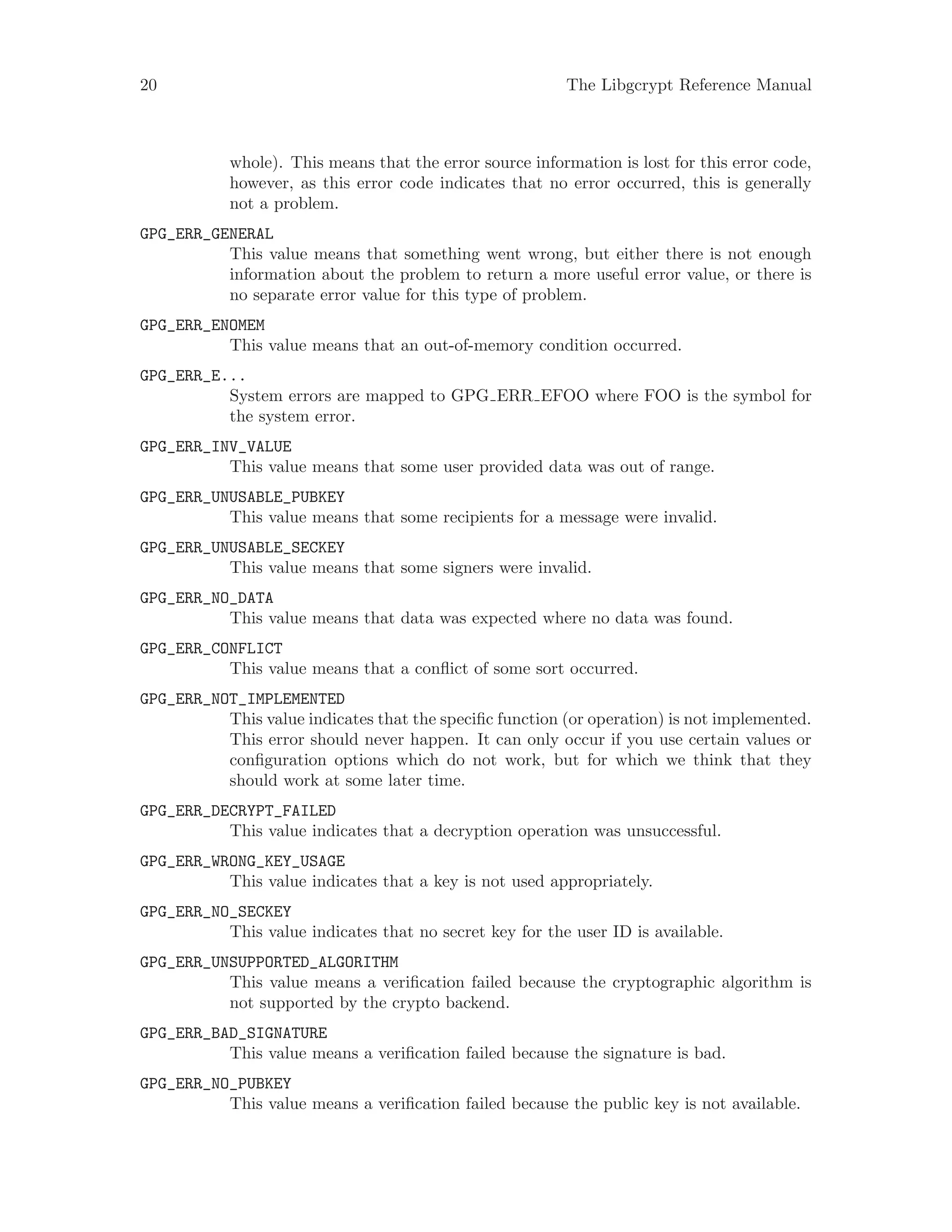 20 The Libgcrypt Reference Manual
whole). This means that the error source information is lost for this error code,
however, as this error code indicates that no error occurred, this is generally
not a problem.
GPG_ERR_GENERAL
This value means that something went wrong, but either there is not enough
information about the problem to return a more useful error value, or there is
no separate error value for this type of problem.
GPG_ERR_ENOMEM
This value means that an out-of-memory condition occurred.
GPG_ERR_E...
System errors are mapped to GPG ERR EFOO where FOO is the symbol for
the system error.
GPG_ERR_INV_VALUE
This value means that some user provided data was out of range.
GPG_ERR_UNUSABLE_PUBKEY
This value means that some recipients for a message were invalid.
GPG_ERR_UNUSABLE_SECKEY
This value means that some signers were invalid.
GPG_ERR_NO_DATA
This value means that data was expected where no data was found.
GPG_ERR_CONFLICT
This value means that a conflict of some sort occurred.
GPG_ERR_NOT_IMPLEMENTED
This value indicates that the specific function (or operation) is not implemented.
This error should never happen. It can only occur if you use certain values or
configuration options which do not work, but for which we think that they
should work at some later time.
GPG_ERR_DECRYPT_FAILED
This value indicates that a decryption operation was unsuccessful.
GPG_ERR_WRONG_KEY_USAGE
This value indicates that a key is not used appropriately.
GPG_ERR_NO_SECKEY
This value indicates that no secret key for the user ID is available.
GPG_ERR_UNSUPPORTED_ALGORITHM
This value means a verification failed because the cryptographic algorithm is
not supported by the crypto backend.
GPG_ERR_BAD_SIGNATURE
This value means a verification failed because the signature is bad.
GPG_ERR_NO_PUBKEY
This value means a verification failed because the public key is not available.
 