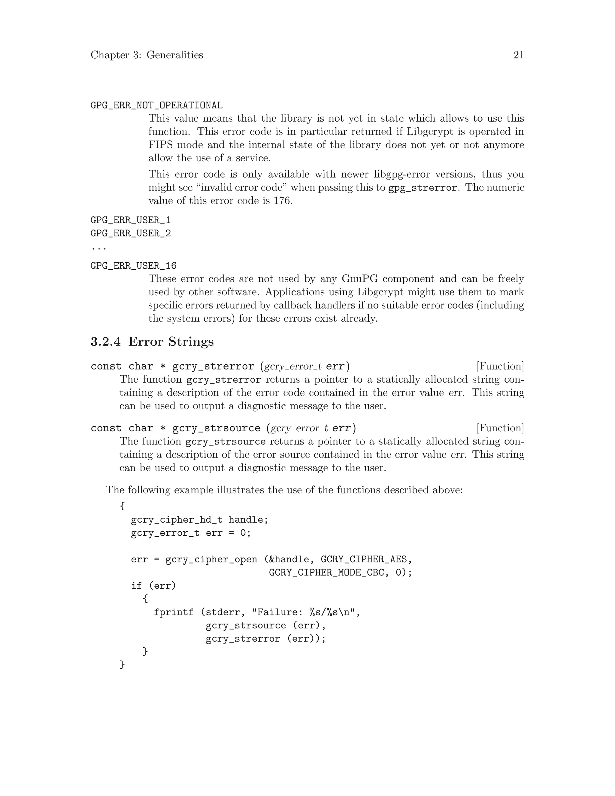 Chapter 3: Generalities 21
GPG_ERR_NOT_OPERATIONAL
This value means that the library is not yet in state which allows to use this
function. This error code is in particular returned if Libgcrypt is operated in
FIPS mode and the internal state of the library does not yet or not anymore
allow the use of a service.
This error code is only available with newer libgpg-error versions, thus you
might see “invalid error code” when passing this to gpg_strerror. The numeric
value of this error code is 176.
GPG_ERR_USER_1
GPG_ERR_USER_2
...
GPG_ERR_USER_16
These error codes are not used by any GnuPG component and can be freely
used by other software. Applications using Libgcrypt might use them to mark
specific errors returned by callback handlers if no suitable error codes (including
the system errors) for these errors exist already.
3.2.4 Error Strings
[Function]const char * gcry_strerror (gcry error t err)
The function gcry_strerror returns a pointer to a statically allocated string con-
taining a description of the error code contained in the error value err. This string
can be used to output a diagnostic message to the user.
[Function]const char * gcry_strsource (gcry error t err)
The function gcry_strsource returns a pointer to a statically allocated string con-
taining a description of the error source contained in the error value err. This string
can be used to output a diagnostic message to the user.
The following example illustrates the use of the functions described above:
{
gcry_cipher_hd_t handle;
gcry_error_t err = 0;
err = gcry_cipher_open (&handle, GCRY_CIPHER_AES,
GCRY_CIPHER_MODE_CBC, 0);
if (err)
{
fprintf (stderr, "Failure: %s/%sn",
gcry_strsource (err),
gcry_strerror (err));
}
}
 