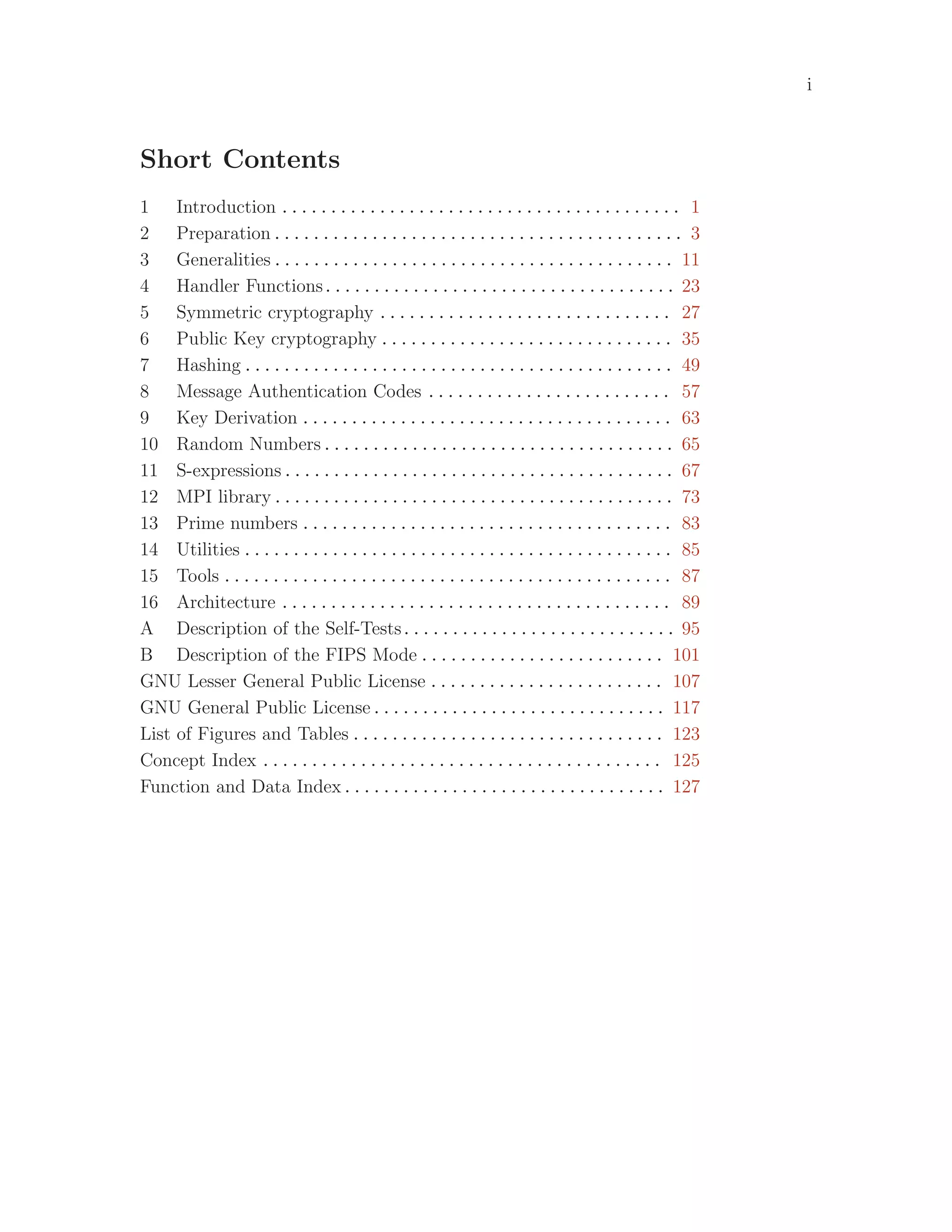 i
Short Contents
1 Introduction . . . . . . . . . . . . . . . . . . . . . . . . . . . . . . . . . . . . . . . . . 1
2 Preparation . . . . . . . . . . . . . . . . . . . . . . . . . . . . . . . . . . . . . . . . . . 3
3 Generalities . . . . . . . . . . . . . . . . . . . . . . . . . . . . . . . . . . . . . . . . . 11
4 Handler Functions. . . . . . . . . . . . . . . . . . . . . . . . . . . . . . . . . . . . 23
5 Symmetric cryptography . . . . . . . . . . . . . . . . . . . . . . . . . . . . . . 27
6 Public Key cryptography . . . . . . . . . . . . . . . . . . . . . . . . . . . . . . 35
7 Hashing . . . . . . . . . . . . . . . . . . . . . . . . . . . . . . . . . . . . . . . . . . . . 49
8 Message Authentication Codes . . . . . . . . . . . . . . . . . . . . . . . . . 57
9 Key Derivation . . . . . . . . . . . . . . . . . . . . . . . . . . . . . . . . . . . . . . 63
10 Random Numbers . . . . . . . . . . . . . . . . . . . . . . . . . . . . . . . . . . . . 65
11 S-expressions . . . . . . . . . . . . . . . . . . . . . . . . . . . . . . . . . . . . . . . . 67
12 MPI library . . . . . . . . . . . . . . . . . . . . . . . . . . . . . . . . . . . . . . . . . 73
13 Prime numbers . . . . . . . . . . . . . . . . . . . . . . . . . . . . . . . . . . . . . . 83
14 Utilities . . . . . . . . . . . . . . . . . . . . . . . . . . . . . . . . . . . . . . . . . . . . 85
15 Tools . . . . . . . . . . . . . . . . . . . . . . . . . . . . . . . . . . . . . . . . . . . . . . 87
16 Architecture . . . . . . . . . . . . . . . . . . . . . . . . . . . . . . . . . . . . . . . . 89
A Description of the Self-Tests. . . . . . . . . . . . . . . . . . . . . . . . . . . . 95
B Description of the FIPS Mode . . . . . . . . . . . . . . . . . . . . . . . . . 101
GNU Lesser General Public License . . . . . . . . . . . . . . . . . . . . . . . . 107
GNU General Public License . . . . . . . . . . . . . . . . . . . . . . . . . . . . . . 117
List of Figures and Tables . . . . . . . . . . . . . . . . . . . . . . . . . . . . . . . . 123
Concept Index . . . . . . . . . . . . . . . . . . . . . . . . . . . . . . . . . . . . . . . . . 125
Function and Data Index . . . . . . . . . . . . . . . . . . . . . . . . . . . . . . . . . 127
 