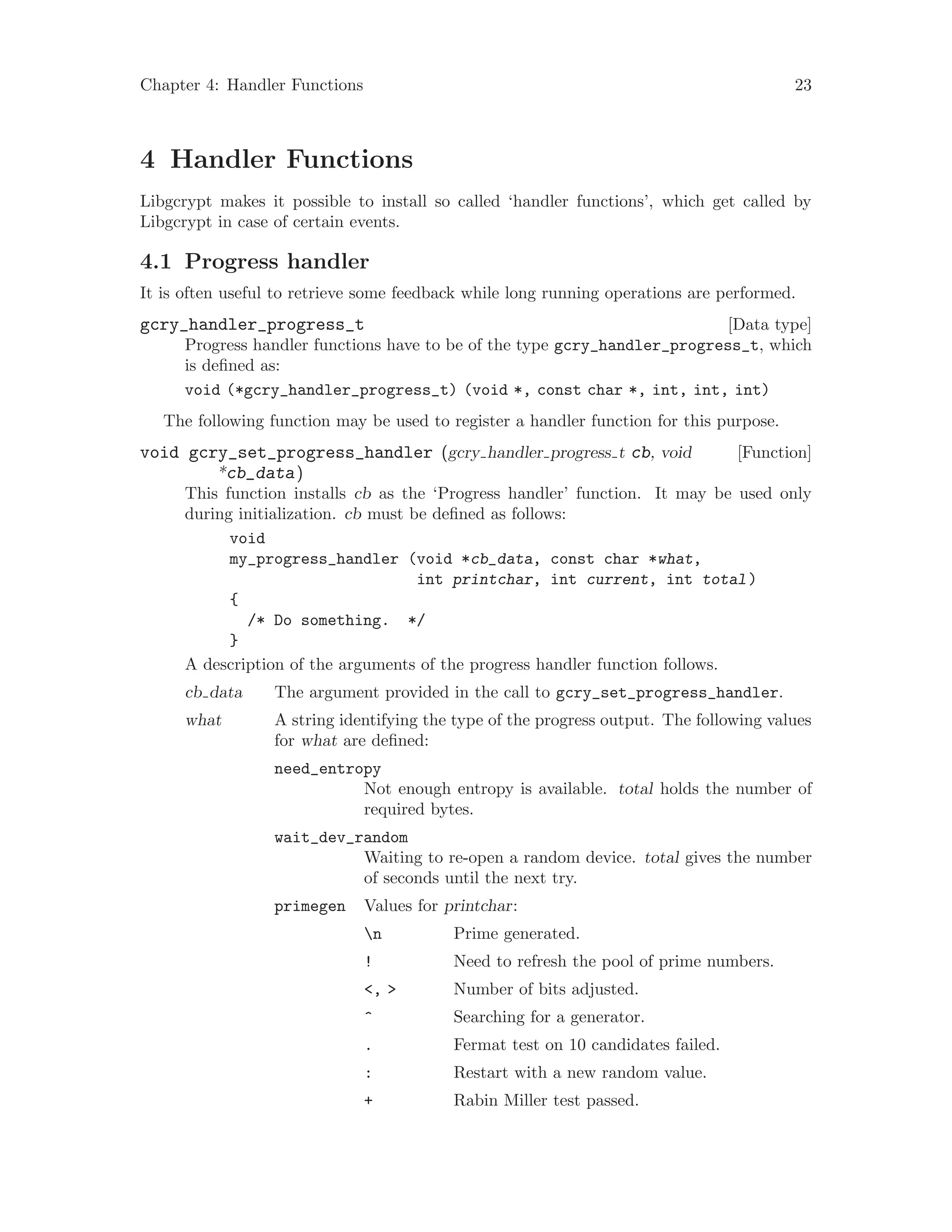 Chapter 4: Handler Functions 23
4 Handler Functions
Libgcrypt makes it possible to install so called ‘handler functions’, which get called by
Libgcrypt in case of certain events.
4.1 Progress handler
It is often useful to retrieve some feedback while long running operations are performed.
[Data type]gcry_handler_progress_t
Progress handler functions have to be of the type gcry_handler_progress_t, which
is defined as:
void (*gcry_handler_progress_t) (void *, const char *, int, int, int)
The following function may be used to register a handler function for this purpose.
[Function]void gcry_set_progress_handler (gcry handler progress t cb, void
*cb_data)
This function installs cb as the ‘Progress handler’ function. It may be used only
during initialization. cb must be defined as follows:
void
my_progress_handler (void *cb_data, const char *what,
int printchar, int current, int total)
{
/* Do something. */
}
A description of the arguments of the progress handler function follows.
cb data The argument provided in the call to gcry_set_progress_handler.
what A string identifying the type of the progress output. The following values
for what are defined:
need_entropy
Not enough entropy is available. total holds the number of
required bytes.
wait_dev_random
Waiting to re-open a random device. total gives the number
of seconds until the next try.
primegen Values for printchar:
n Prime generated.
! Need to refresh the pool of prime numbers.
<, > Number of bits adjusted.
^ Searching for a generator.
. Fermat test on 10 candidates failed.
: Restart with a new random value.
+ Rabin Miller test passed.
 