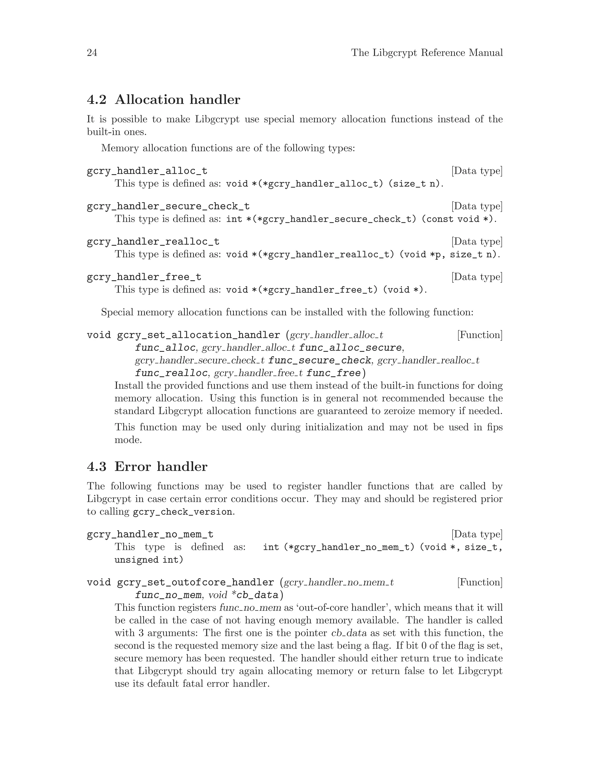 24 The Libgcrypt Reference Manual
4.2 Allocation handler
It is possible to make Libgcrypt use special memory allocation functions instead of the
built-in ones.
Memory allocation functions are of the following types:
[Data type]gcry_handler_alloc_t
This type is defined as: void *(*gcry_handler_alloc_t) (size_t n).
[Data type]gcry_handler_secure_check_t
This type is defined as: int *(*gcry_handler_secure_check_t) (const void *).
[Data type]gcry_handler_realloc_t
This type is defined as: void *(*gcry_handler_realloc_t) (void *p, size_t n).
[Data type]gcry_handler_free_t
This type is defined as: void *(*gcry_handler_free_t) (void *).
Special memory allocation functions can be installed with the following function:
[Function]void gcry_set_allocation_handler (gcry handler alloc t
func_alloc, gcry handler alloc t func_alloc_secure,
gcry handler secure check t func_secure_check, gcry handler realloc t
func_realloc, gcry handler free t func_free)
Install the provided functions and use them instead of the built-in functions for doing
memory allocation. Using this function is in general not recommended because the
standard Libgcrypt allocation functions are guaranteed to zeroize memory if needed.
This function may be used only during initialization and may not be used in fips
mode.
4.3 Error handler
The following functions may be used to register handler functions that are called by
Libgcrypt in case certain error conditions occur. They may and should be registered prior
to calling gcry_check_version.
[Data type]gcry_handler_no_mem_t
This type is defined as: int (*gcry_handler_no_mem_t) (void *, size_t,
unsigned int)
[Function]void gcry_set_outofcore_handler (gcry handler no mem t
func_no_mem, void *cb_data)
This function registers func no mem as ‘out-of-core handler’, which means that it will
be called in the case of not having enough memory available. The handler is called
with 3 arguments: The first one is the pointer cb data as set with this function, the
second is the requested memory size and the last being a flag. If bit 0 of the flag is set,
secure memory has been requested. The handler should either return true to indicate
that Libgcrypt should try again allocating memory or return false to let Libgcrypt
use its default fatal error handler.
 