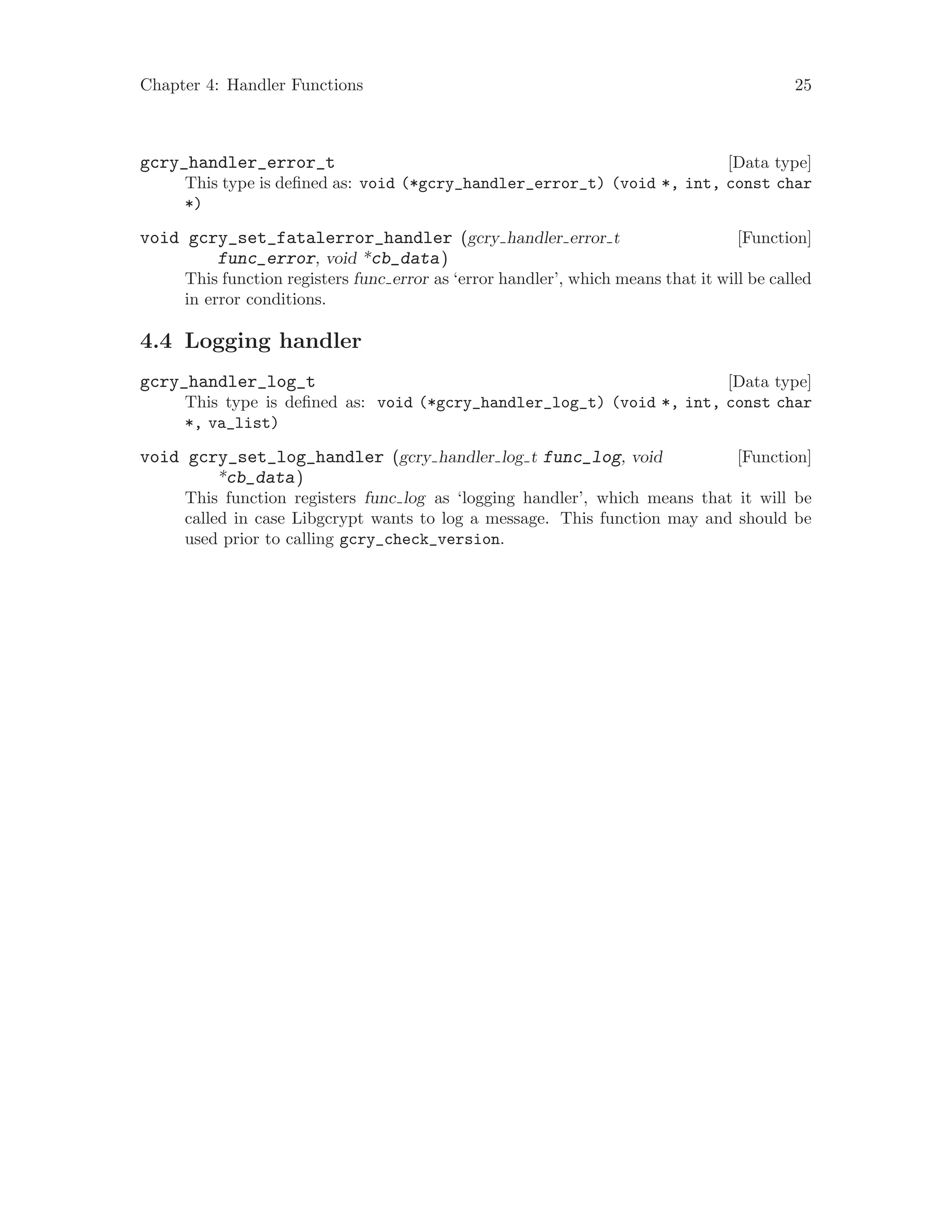 Chapter 4: Handler Functions 25
[Data type]gcry_handler_error_t
This type is defined as: void (*gcry_handler_error_t) (void *, int, const char
*)
[Function]void gcry_set_fatalerror_handler (gcry handler error t
func_error, void *cb_data)
This function registers func error as ‘error handler’, which means that it will be called
in error conditions.
4.4 Logging handler
[Data type]gcry_handler_log_t
This type is defined as: void (*gcry_handler_log_t) (void *, int, const char
*, va_list)
[Function]void gcry_set_log_handler (gcry handler log t func_log, void
*cb_data)
This function registers func log as ‘logging handler’, which means that it will be
called in case Libgcrypt wants to log a message. This function may and should be
used prior to calling gcry_check_version.
 