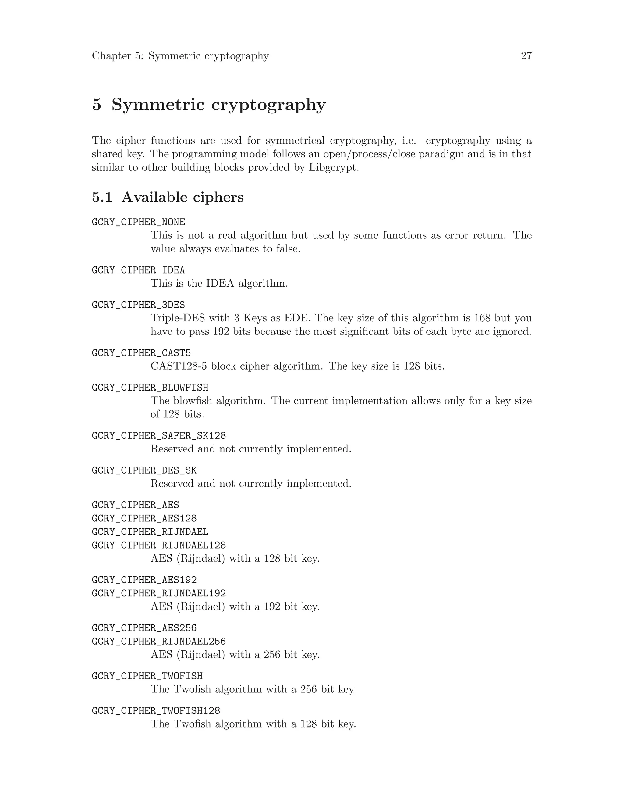 Chapter 5: Symmetric cryptography 27
5 Symmetric cryptography
The cipher functions are used for symmetrical cryptography, i.e. cryptography using a
shared key. The programming model follows an open/process/close paradigm and is in that
similar to other building blocks provided by Libgcrypt.
5.1 Available ciphers
GCRY_CIPHER_NONE
This is not a real algorithm but used by some functions as error return. The
value always evaluates to false.
GCRY_CIPHER_IDEA
This is the IDEA algorithm.
GCRY_CIPHER_3DES
Triple-DES with 3 Keys as EDE. The key size of this algorithm is 168 but you
have to pass 192 bits because the most significant bits of each byte are ignored.
GCRY_CIPHER_CAST5
CAST128-5 block cipher algorithm. The key size is 128 bits.
GCRY_CIPHER_BLOWFISH
The blowfish algorithm. The current implementation allows only for a key size
of 128 bits.
GCRY_CIPHER_SAFER_SK128
Reserved and not currently implemented.
GCRY_CIPHER_DES_SK
Reserved and not currently implemented.
GCRY_CIPHER_AES
GCRY_CIPHER_AES128
GCRY_CIPHER_RIJNDAEL
GCRY_CIPHER_RIJNDAEL128
AES (Rijndael) with a 128 bit key.
GCRY_CIPHER_AES192
GCRY_CIPHER_RIJNDAEL192
AES (Rijndael) with a 192 bit key.
GCRY_CIPHER_AES256
GCRY_CIPHER_RIJNDAEL256
AES (Rijndael) with a 256 bit key.
GCRY_CIPHER_TWOFISH
The Twofish algorithm with a 256 bit key.
GCRY_CIPHER_TWOFISH128
The Twofish algorithm with a 128 bit key.
 