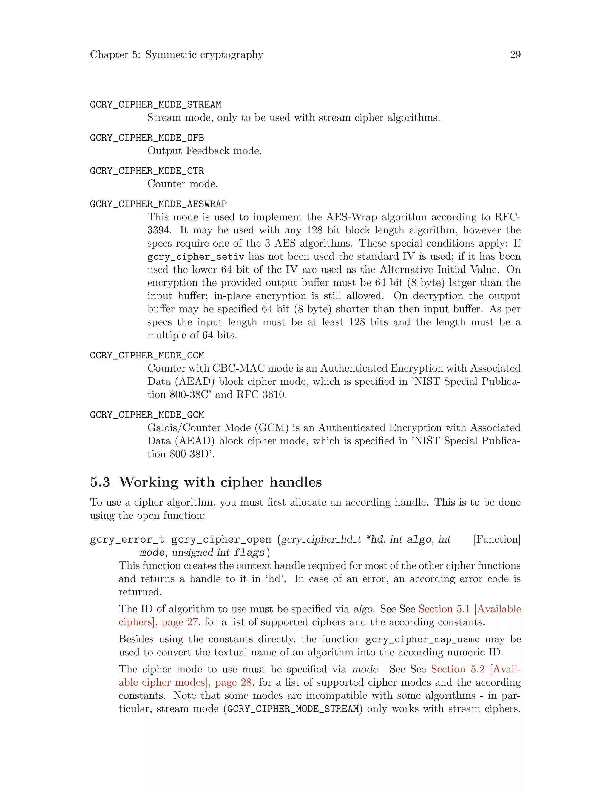 Chapter 5: Symmetric cryptography 29
GCRY_CIPHER_MODE_STREAM
Stream mode, only to be used with stream cipher algorithms.
GCRY_CIPHER_MODE_OFB
Output Feedback mode.
GCRY_CIPHER_MODE_CTR
Counter mode.
GCRY_CIPHER_MODE_AESWRAP
This mode is used to implement the AES-Wrap algorithm according to RFC-
3394. It may be used with any 128 bit block length algorithm, however the
specs require one of the 3 AES algorithms. These special conditions apply: If
gcry_cipher_setiv has not been used the standard IV is used; if it has been
used the lower 64 bit of the IV are used as the Alternative Initial Value. On
encryption the provided output buffer must be 64 bit (8 byte) larger than the
input buffer; in-place encryption is still allowed. On decryption the output
buffer may be specified 64 bit (8 byte) shorter than then input buffer. As per
specs the input length must be at least 128 bits and the length must be a
multiple of 64 bits.
GCRY_CIPHER_MODE_CCM
Counter with CBC-MAC mode is an Authenticated Encryption with Associated
Data (AEAD) block cipher mode, which is specified in ’NIST Special Publica-
tion 800-38C’ and RFC 3610.
GCRY_CIPHER_MODE_GCM
Galois/Counter Mode (GCM) is an Authenticated Encryption with Associated
Data (AEAD) block cipher mode, which is specified in ’NIST Special Publica-
tion 800-38D’.
5.3 Working with cipher handles
To use a cipher algorithm, you must first allocate an according handle. This is to be done
using the open function:
[Function]gcry_error_t gcry_cipher_open (gcry cipher hd t *hd, int algo, int
mode, unsigned int flags)
This function creates the context handle required for most of the other cipher functions
and returns a handle to it in ‘hd’. In case of an error, an according error code is
returned.
The ID of algorithm to use must be specified via algo. See See Section 5.1 [Available
ciphers], page 27, for a list of supported ciphers and the according constants.
Besides using the constants directly, the function gcry_cipher_map_name may be
used to convert the textual name of an algorithm into the according numeric ID.
The cipher mode to use must be specified via mode. See See Section 5.2 [Avail-
able cipher modes], page 28, for a list of supported cipher modes and the according
constants. Note that some modes are incompatible with some algorithms - in par-
ticular, stream mode (GCRY_CIPHER_MODE_STREAM) only works with stream ciphers.
 