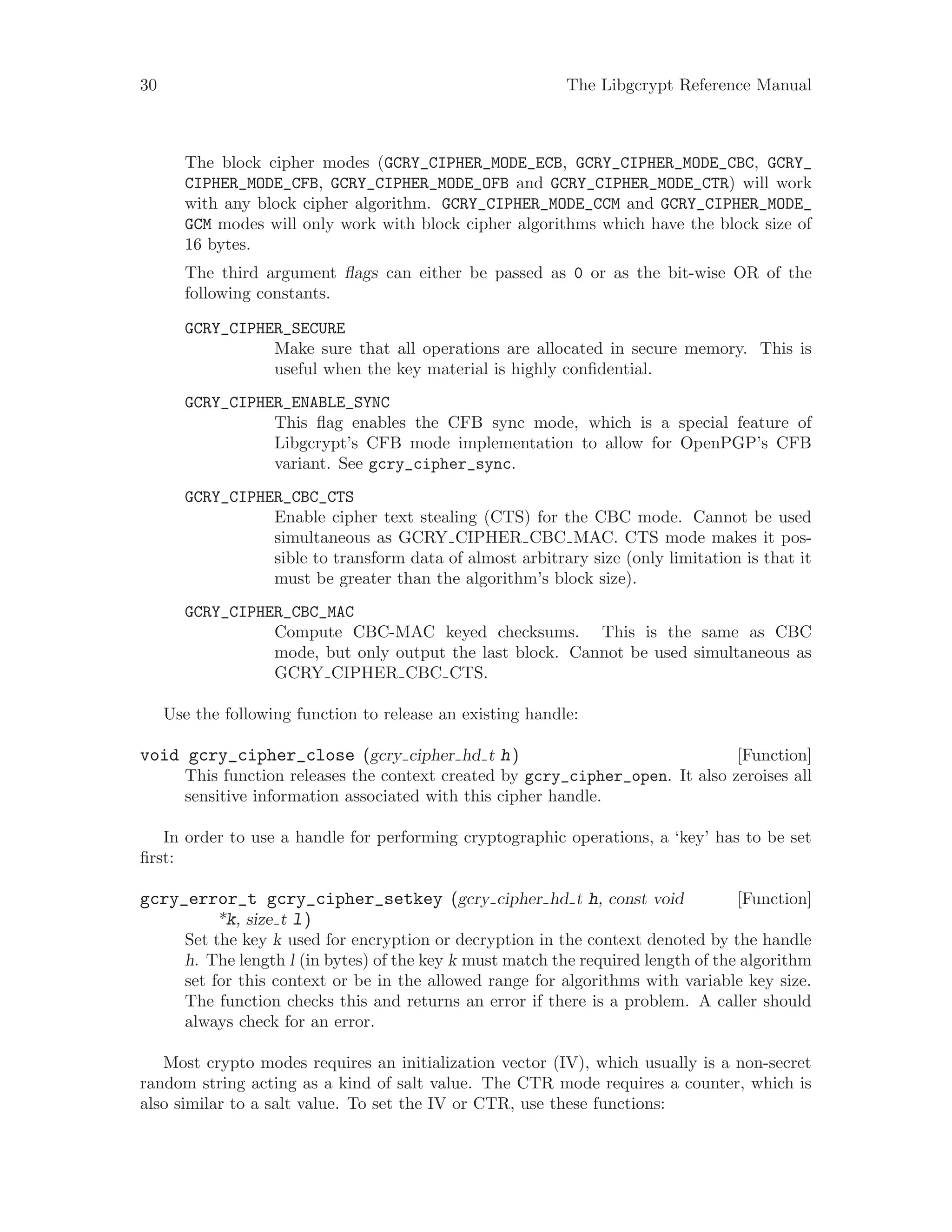30 The Libgcrypt Reference Manual
The block cipher modes (GCRY_CIPHER_MODE_ECB, GCRY_CIPHER_MODE_CBC, GCRY_
CIPHER_MODE_CFB, GCRY_CIPHER_MODE_OFB and GCRY_CIPHER_MODE_CTR) will work
with any block cipher algorithm. GCRY_CIPHER_MODE_CCM and GCRY_CIPHER_MODE_
GCM modes will only work with block cipher algorithms which have the block size of
16 bytes.
The third argument flags can either be passed as 0 or as the bit-wise OR of the
following constants.
GCRY_CIPHER_SECURE
Make sure that all operations are allocated in secure memory. This is
useful when the key material is highly confidential.
GCRY_CIPHER_ENABLE_SYNC
This flag enables the CFB sync mode, which is a special feature of
Libgcrypt’s CFB mode implementation to allow for OpenPGP’s CFB
variant. See gcry_cipher_sync.
GCRY_CIPHER_CBC_CTS
Enable cipher text stealing (CTS) for the CBC mode. Cannot be used
simultaneous as GCRY CIPHER CBC MAC. CTS mode makes it pos-
sible to transform data of almost arbitrary size (only limitation is that it
must be greater than the algorithm’s block size).
GCRY_CIPHER_CBC_MAC
Compute CBC-MAC keyed checksums. This is the same as CBC
mode, but only output the last block. Cannot be used simultaneous as
GCRY CIPHER CBC CTS.
Use the following function to release an existing handle:
[Function]void gcry_cipher_close (gcry cipher hd t h)
This function releases the context created by gcry_cipher_open. It also zeroises all
sensitive information associated with this cipher handle.
In order to use a handle for performing cryptographic operations, a ‘key’ has to be set
first:
[Function]gcry_error_t gcry_cipher_setkey (gcry cipher hd t h, const void
*k, size t l)
Set the key k used for encryption or decryption in the context denoted by the handle
h. The length l (in bytes) of the key k must match the required length of the algorithm
set for this context or be in the allowed range for algorithms with variable key size.
The function checks this and returns an error if there is a problem. A caller should
always check for an error.
Most crypto modes requires an initialization vector (IV), which usually is a non-secret
random string acting as a kind of salt value. The CTR mode requires a counter, which is
also similar to a salt value. To set the IV or CTR, use these functions:
 