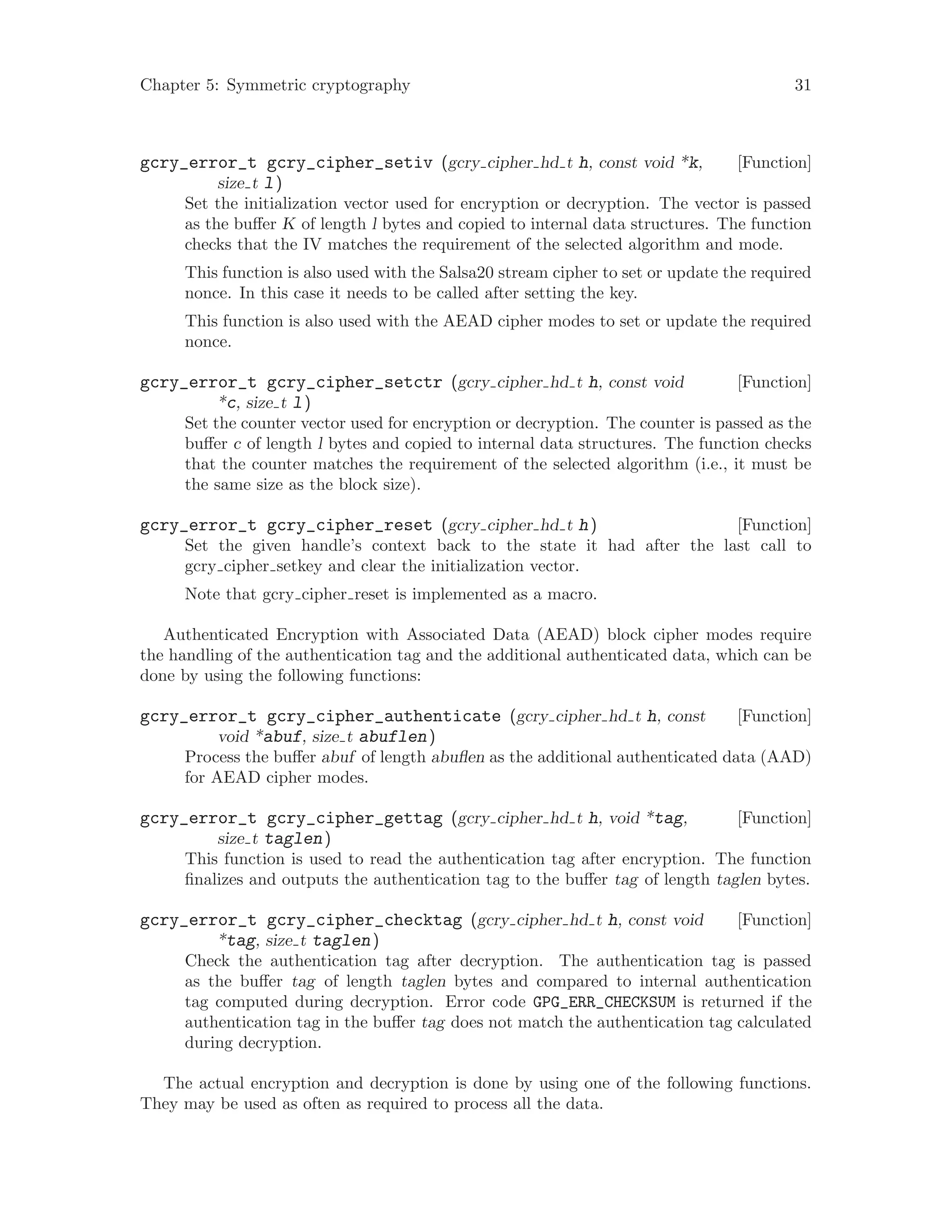 Chapter 5: Symmetric cryptography 31
[Function]gcry_error_t gcry_cipher_setiv (gcry cipher hd t h, const void *k,
size t l)
Set the initialization vector used for encryption or decryption. The vector is passed
as the buffer K of length l bytes and copied to internal data structures. The function
checks that the IV matches the requirement of the selected algorithm and mode.
This function is also used with the Salsa20 stream cipher to set or update the required
nonce. In this case it needs to be called after setting the key.
This function is also used with the AEAD cipher modes to set or update the required
nonce.
[Function]gcry_error_t gcry_cipher_setctr (gcry cipher hd t h, const void
*c, size t l)
Set the counter vector used for encryption or decryption. The counter is passed as the
buffer c of length l bytes and copied to internal data structures. The function checks
that the counter matches the requirement of the selected algorithm (i.e., it must be
the same size as the block size).
[Function]gcry_error_t gcry_cipher_reset (gcry cipher hd t h)
Set the given handle’s context back to the state it had after the last call to
gcry cipher setkey and clear the initialization vector.
Note that gcry cipher reset is implemented as a macro.
Authenticated Encryption with Associated Data (AEAD) block cipher modes require
the handling of the authentication tag and the additional authenticated data, which can be
done by using the following functions:
[Function]gcry_error_t gcry_cipher_authenticate (gcry cipher hd t h, const
void *abuf, size t abuflen)
Process the buffer abuf of length abuflen as the additional authenticated data (AAD)
for AEAD cipher modes.
[Function]gcry_error_t gcry_cipher_gettag (gcry cipher hd t h, void *tag,
size t taglen)
This function is used to read the authentication tag after encryption. The function
finalizes and outputs the authentication tag to the buffer tag of length taglen bytes.
[Function]gcry_error_t gcry_cipher_checktag (gcry cipher hd t h, const void
*tag, size t taglen)
Check the authentication tag after decryption. The authentication tag is passed
as the buffer tag of length taglen bytes and compared to internal authentication
tag computed during decryption. Error code GPG_ERR_CHECKSUM is returned if the
authentication tag in the buffer tag does not match the authentication tag calculated
during decryption.
The actual encryption and decryption is done by using one of the following functions.
They may be used as often as required to process all the data.
 