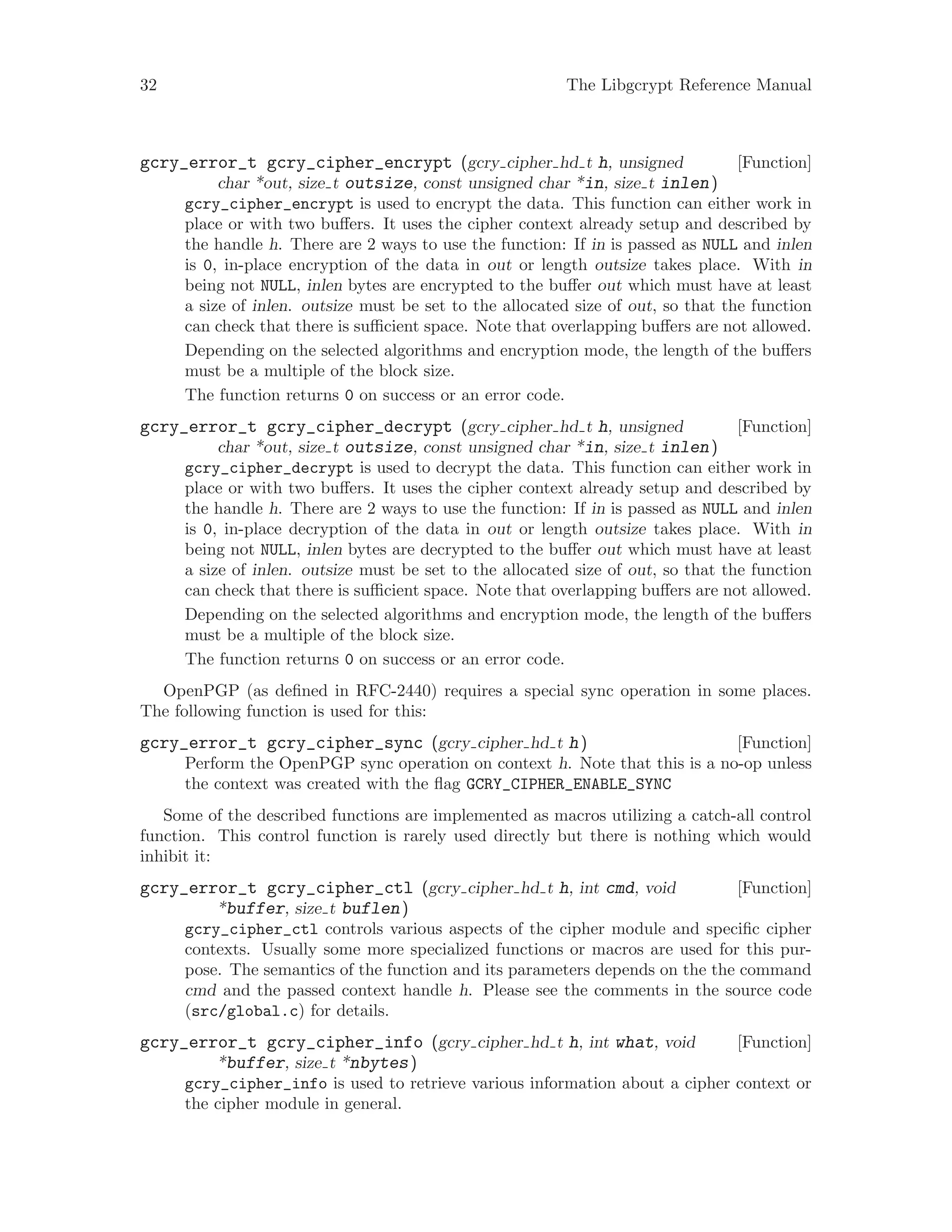 32 The Libgcrypt Reference Manual
[Function]gcry_error_t gcry_cipher_encrypt (gcry cipher hd t h, unsigned
char *out, size t outsize, const unsigned char *in, size t inlen)
gcry_cipher_encrypt is used to encrypt the data. This function can either work in
place or with two buffers. It uses the cipher context already setup and described by
the handle h. There are 2 ways to use the function: If in is passed as NULL and inlen
is 0, in-place encryption of the data in out or length outsize takes place. With in
being not NULL, inlen bytes are encrypted to the buffer out which must have at least
a size of inlen. outsize must be set to the allocated size of out, so that the function
can check that there is sufficient space. Note that overlapping buffers are not allowed.
Depending on the selected algorithms and encryption mode, the length of the buffers
must be a multiple of the block size.
The function returns 0 on success or an error code.
[Function]gcry_error_t gcry_cipher_decrypt (gcry cipher hd t h, unsigned
char *out, size t outsize, const unsigned char *in, size t inlen)
gcry_cipher_decrypt is used to decrypt the data. This function can either work in
place or with two buffers. It uses the cipher context already setup and described by
the handle h. There are 2 ways to use the function: If in is passed as NULL and inlen
is 0, in-place decryption of the data in out or length outsize takes place. With in
being not NULL, inlen bytes are decrypted to the buffer out which must have at least
a size of inlen. outsize must be set to the allocated size of out, so that the function
can check that there is sufficient space. Note that overlapping buffers are not allowed.
Depending on the selected algorithms and encryption mode, the length of the buffers
must be a multiple of the block size.
The function returns 0 on success or an error code.
OpenPGP (as defined in RFC-2440) requires a special sync operation in some places.
The following function is used for this:
[Function]gcry_error_t gcry_cipher_sync (gcry cipher hd t h)
Perform the OpenPGP sync operation on context h. Note that this is a no-op unless
the context was created with the flag GCRY_CIPHER_ENABLE_SYNC
Some of the described functions are implemented as macros utilizing a catch-all control
function. This control function is rarely used directly but there is nothing which would
inhibit it:
[Function]gcry_error_t gcry_cipher_ctl (gcry cipher hd t h, int cmd, void
*buffer, size t buflen)
gcry_cipher_ctl controls various aspects of the cipher module and specific cipher
contexts. Usually some more specialized functions or macros are used for this pur-
pose. The semantics of the function and its parameters depends on the the command
cmd and the passed context handle h. Please see the comments in the source code
(src/global.c) for details.
[Function]gcry_error_t gcry_cipher_info (gcry cipher hd t h, int what, void
*buffer, size t *nbytes)
gcry_cipher_info is used to retrieve various information about a cipher context or
the cipher module in general.
 
