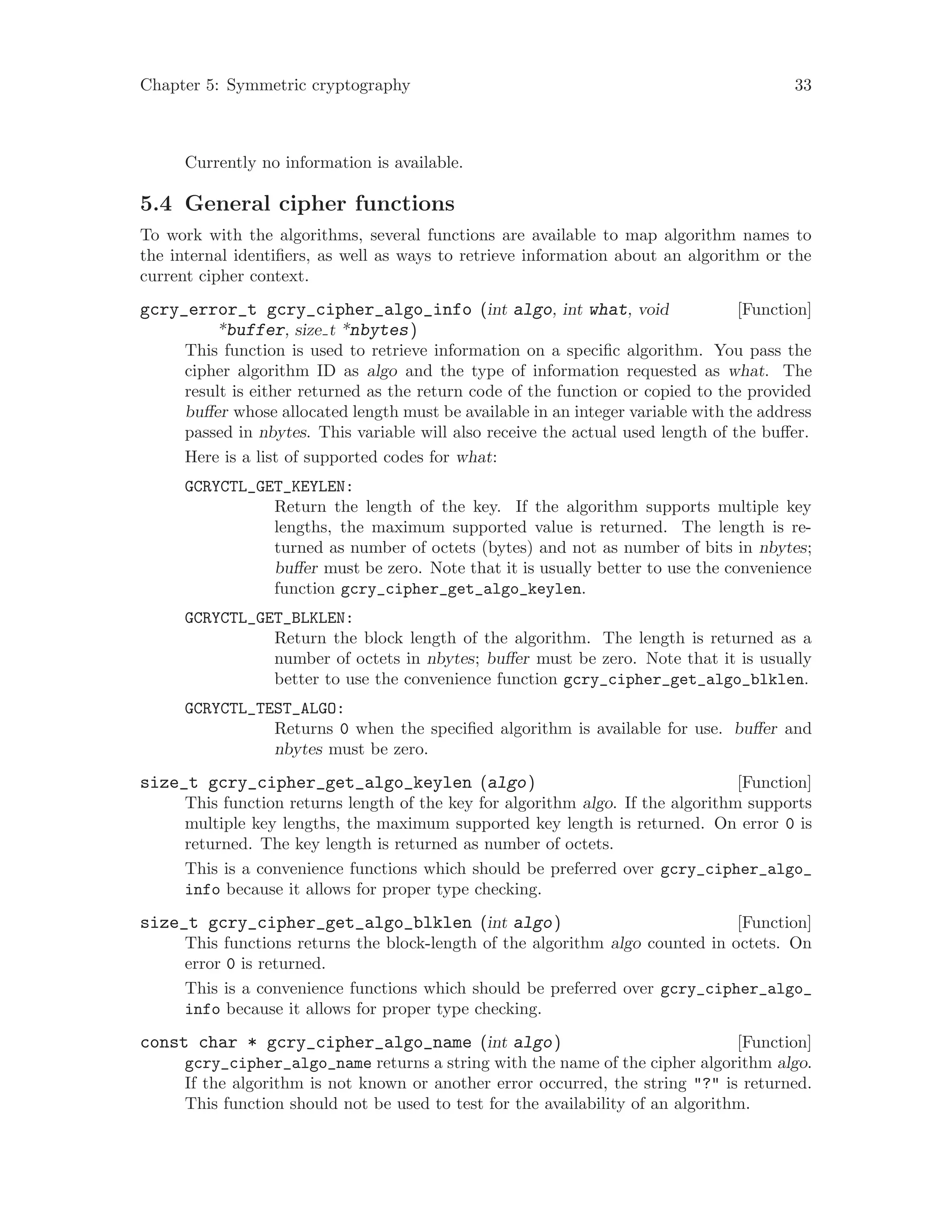 Chapter 5: Symmetric cryptography 33
Currently no information is available.
5.4 General cipher functions
To work with the algorithms, several functions are available to map algorithm names to
the internal identifiers, as well as ways to retrieve information about an algorithm or the
current cipher context.
[Function]gcry_error_t gcry_cipher_algo_info (int algo, int what, void
*buffer, size t *nbytes)
This function is used to retrieve information on a specific algorithm. You pass the
cipher algorithm ID as algo and the type of information requested as what. The
result is either returned as the return code of the function or copied to the provided
buffer whose allocated length must be available in an integer variable with the address
passed in nbytes. This variable will also receive the actual used length of the buffer.
Here is a list of supported codes for what:
GCRYCTL_GET_KEYLEN:
Return the length of the key. If the algorithm supports multiple key
lengths, the maximum supported value is returned. The length is re-
turned as number of octets (bytes) and not as number of bits in nbytes;
buffer must be zero. Note that it is usually better to use the convenience
function gcry_cipher_get_algo_keylen.
GCRYCTL_GET_BLKLEN:
Return the block length of the algorithm. The length is returned as a
number of octets in nbytes; buffer must be zero. Note that it is usually
better to use the convenience function gcry_cipher_get_algo_blklen.
GCRYCTL_TEST_ALGO:
Returns 0 when the specified algorithm is available for use. buffer and
nbytes must be zero.
[Function]size_t gcry_cipher_get_algo_keylen (algo)
This function returns length of the key for algorithm algo. If the algorithm supports
multiple key lengths, the maximum supported key length is returned. On error 0 is
returned. The key length is returned as number of octets.
This is a convenience functions which should be preferred over gcry_cipher_algo_
info because it allows for proper type checking.
[Function]size_t gcry_cipher_get_algo_blklen (int algo)
This functions returns the block-length of the algorithm algo counted in octets. On
error 0 is returned.
This is a convenience functions which should be preferred over gcry_cipher_algo_
info because it allows for proper type checking.
[Function]const char * gcry_cipher_algo_name (int algo)
gcry_cipher_algo_name returns a string with the name of the cipher algorithm algo.
If the algorithm is not known or another error occurred, the string "?" is returned.
This function should not be used to test for the availability of an algorithm.
 