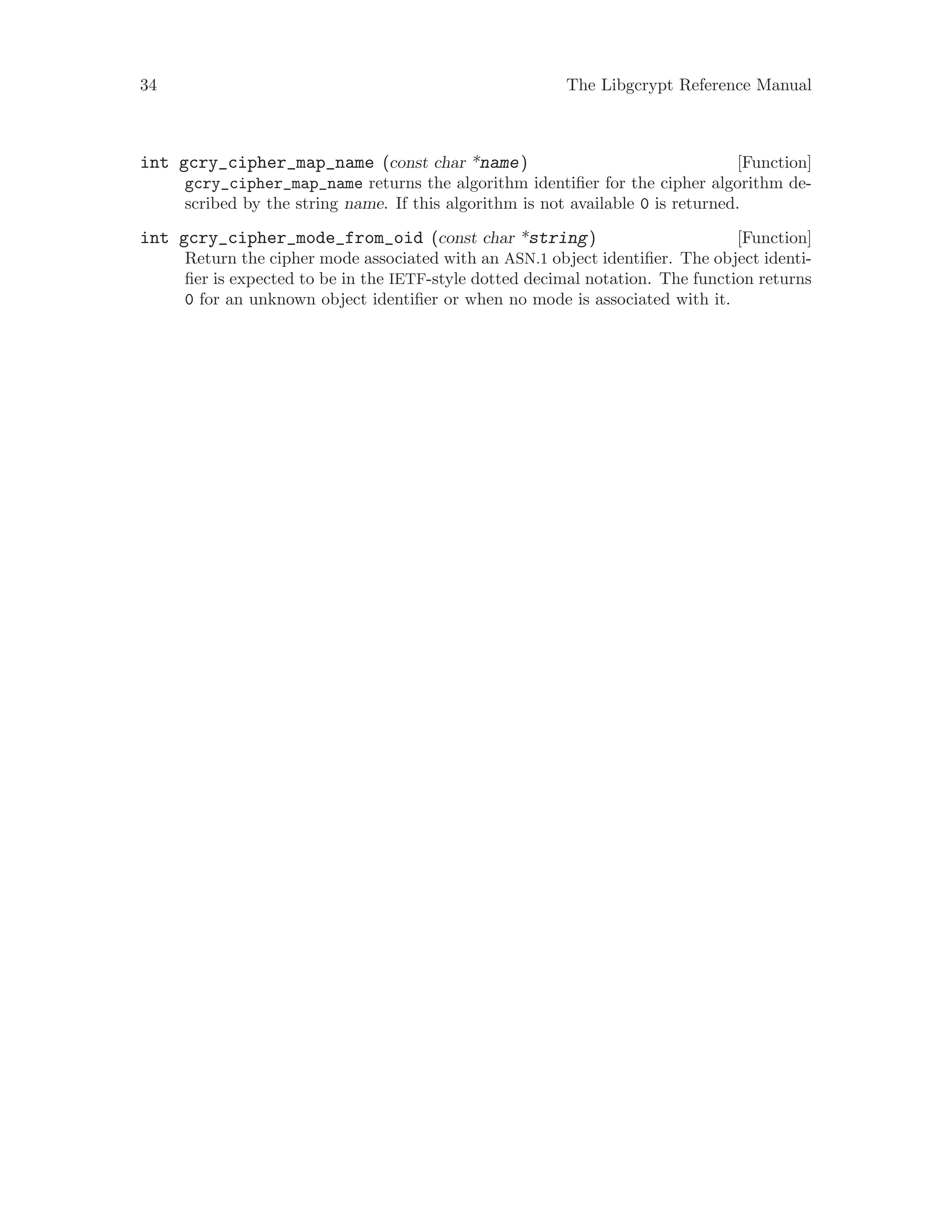 34 The Libgcrypt Reference Manual
[Function]int gcry_cipher_map_name (const char *name)
gcry_cipher_map_name returns the algorithm identifier for the cipher algorithm de-
scribed by the string name. If this algorithm is not available 0 is returned.
[Function]int gcry_cipher_mode_from_oid (const char *string)
Return the cipher mode associated with an ASN.1 object identifier. The object identi-
fier is expected to be in the IETF-style dotted decimal notation. The function returns
0 for an unknown object identifier or when no mode is associated with it.
 