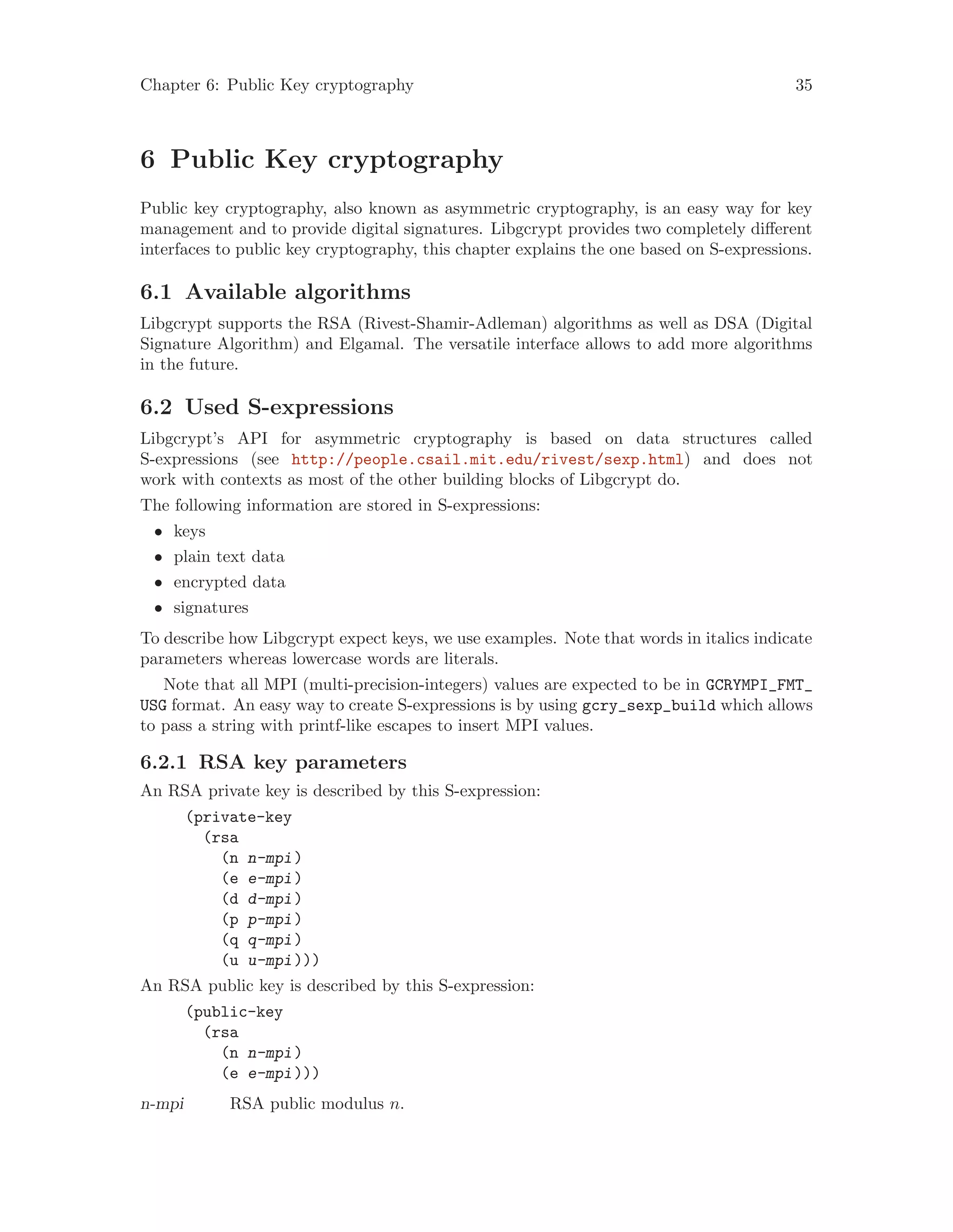 Chapter 6: Public Key cryptography 35
6 Public Key cryptography
Public key cryptography, also known as asymmetric cryptography, is an easy way for key
management and to provide digital signatures. Libgcrypt provides two completely different
interfaces to public key cryptography, this chapter explains the one based on S-expressions.
6.1 Available algorithms
Libgcrypt supports the RSA (Rivest-Shamir-Adleman) algorithms as well as DSA (Digital
Signature Algorithm) and Elgamal. The versatile interface allows to add more algorithms
in the future.
6.2 Used S-expressions
Libgcrypt’s API for asymmetric cryptography is based on data structures called
S-expressions (see http://people.csail.mit.edu/rivest/sexp.html) and does not
work with contexts as most of the other building blocks of Libgcrypt do.
The following information are stored in S-expressions:
• keys
• plain text data
• encrypted data
• signatures
To describe how Libgcrypt expect keys, we use examples. Note that words in italics indicate
parameters whereas lowercase words are literals.
Note that all MPI (multi-precision-integers) values are expected to be in GCRYMPI_FMT_
USG format. An easy way to create S-expressions is by using gcry_sexp_build which allows
to pass a string with printf-like escapes to insert MPI values.
6.2.1 RSA key parameters
An RSA private key is described by this S-expression:
(private-key
(rsa
(n n-mpi)
(e e-mpi)
(d d-mpi)
(p p-mpi)
(q q-mpi)
(u u-mpi)))
An RSA public key is described by this S-expression:
(public-key
(rsa
(n n-mpi)
(e e-mpi)))
n-mpi RSA public modulus n.
 