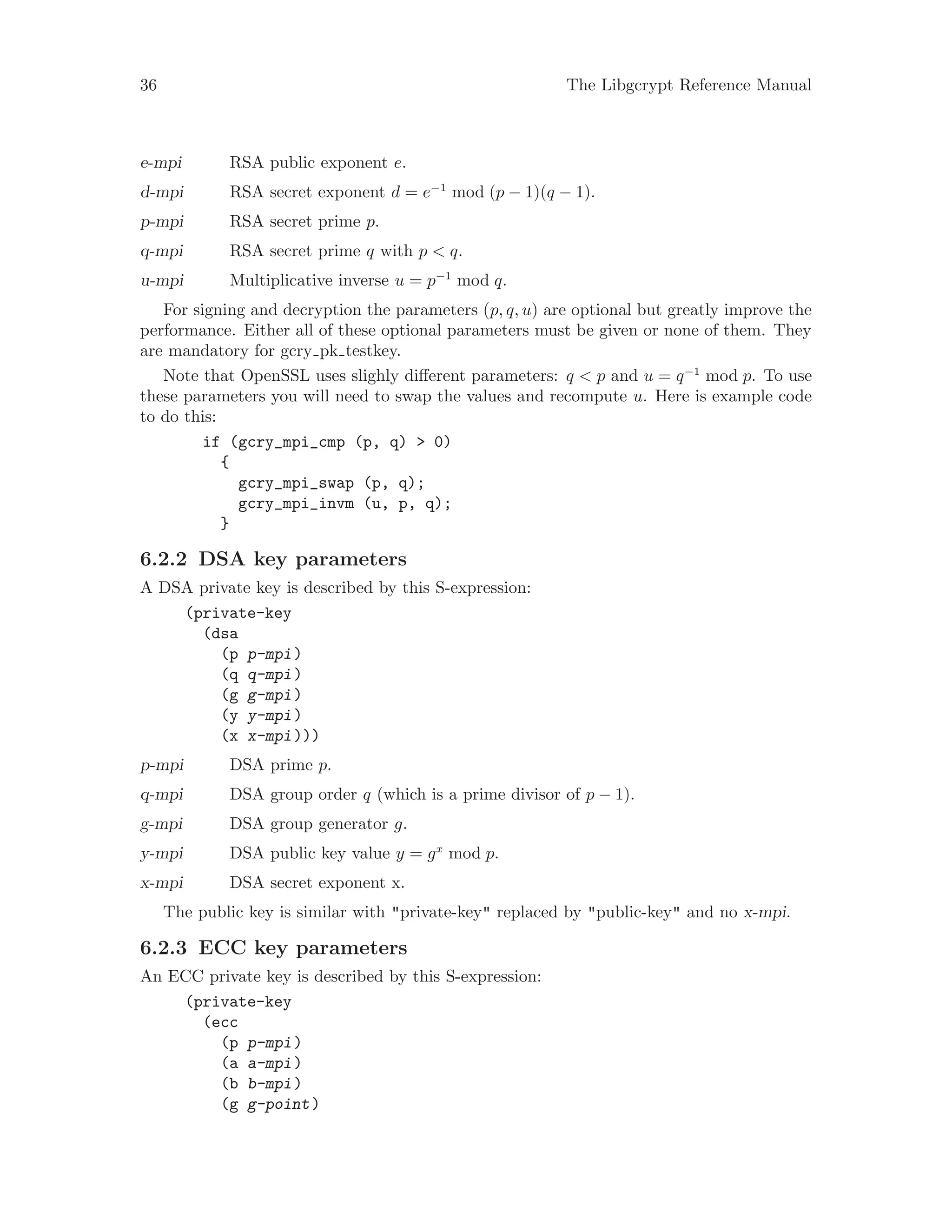 36 The Libgcrypt Reference Manual
e-mpi RSA public exponent e.
d-mpi RSA secret exponent d = e−1
mod (p − 1)(q − 1).
p-mpi RSA secret prime p.
q-mpi RSA secret prime q with p < q.
u-mpi Multiplicative inverse u = p−1
mod q.
For signing and decryption the parameters (p, q, u) are optional but greatly improve the
performance. Either all of these optional parameters must be given or none of them. They
are mandatory for gcry pk testkey.
Note that OpenSSL uses slighly different parameters: q < p and u = q−1
mod p. To use
these parameters you will need to swap the values and recompute u. Here is example code
to do this:
if (gcry_mpi_cmp (p, q) > 0)
{
gcry_mpi_swap (p, q);
gcry_mpi_invm (u, p, q);
}
6.2.2 DSA key parameters
A DSA private key is described by this S-expression:
(private-key
(dsa
(p p-mpi)
(q q-mpi)
(g g-mpi)
(y y-mpi)
(x x-mpi)))
p-mpi DSA prime p.
q-mpi DSA group order q (which is a prime divisor of p − 1).
g-mpi DSA group generator g.
y-mpi DSA public key value y = gx
mod p.
x-mpi DSA secret exponent x.
The public key is similar with "private-key" replaced by "public-key" and no x-mpi.
6.2.3 ECC key parameters
An ECC private key is described by this S-expression:
(private-key
(ecc
(p p-mpi)
(a a-mpi)
(b b-mpi)
(g g-point)
 