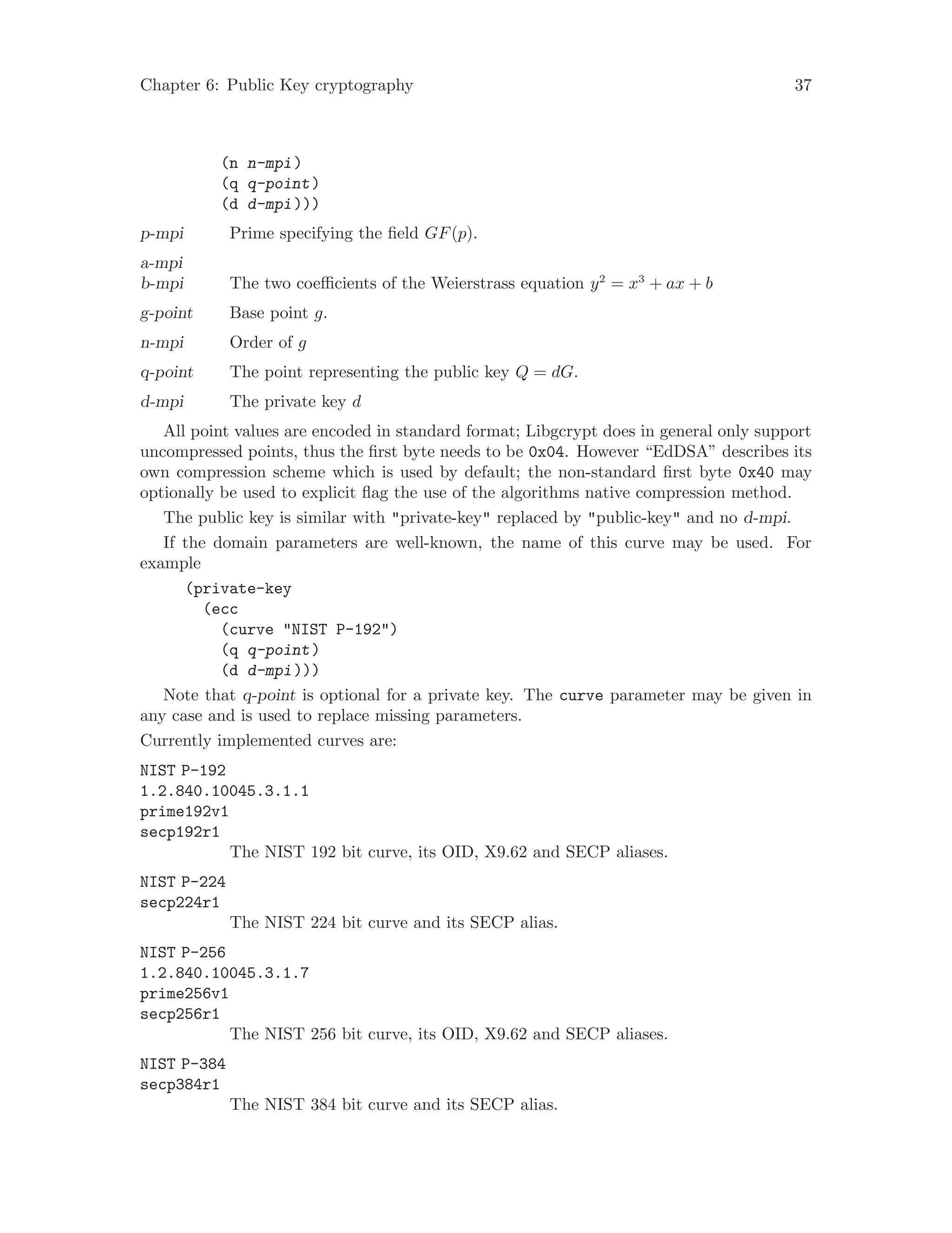Chapter 6: Public Key cryptography 37
(n n-mpi)
(q q-point)
(d d-mpi)))
p-mpi Prime specifying the field GF(p).
a-mpi
b-mpi The two coefficients of the Weierstrass equation y2
= x3
+ ax + b
g-point Base point g.
n-mpi Order of g
q-point The point representing the public key Q = dG.
d-mpi The private key d
All point values are encoded in standard format; Libgcrypt does in general only support
uncompressed points, thus the first byte needs to be 0x04. However “EdDSA” describes its
own compression scheme which is used by default; the non-standard first byte 0x40 may
optionally be used to explicit flag the use of the algorithms native compression method.
The public key is similar with "private-key" replaced by "public-key" and no d-mpi.
If the domain parameters are well-known, the name of this curve may be used. For
example
(private-key
(ecc
(curve "NIST P-192")
(q q-point)
(d d-mpi)))
Note that q-point is optional for a private key. The curve parameter may be given in
any case and is used to replace missing parameters.
Currently implemented curves are:
NIST P-192
1.2.840.10045.3.1.1
prime192v1
secp192r1
The NIST 192 bit curve, its OID, X9.62 and SECP aliases.
NIST P-224
secp224r1
The NIST 224 bit curve and its SECP alias.
NIST P-256
1.2.840.10045.3.1.7
prime256v1
secp256r1
The NIST 256 bit curve, its OID, X9.62 and SECP aliases.
NIST P-384
secp384r1
The NIST 384 bit curve and its SECP alias.
 