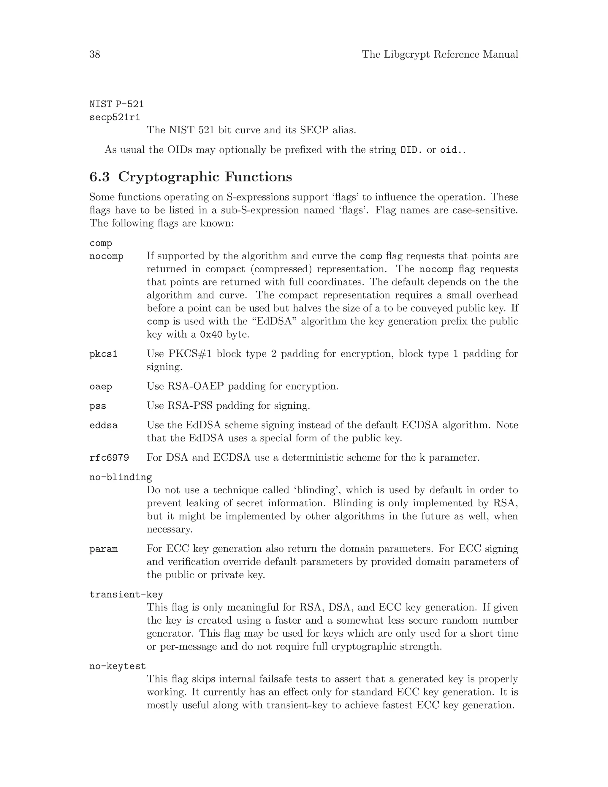38 The Libgcrypt Reference Manual
NIST P-521
secp521r1
The NIST 521 bit curve and its SECP alias.
As usual the OIDs may optionally be prefixed with the string OID. or oid..
6.3 Cryptographic Functions
Some functions operating on S-expressions support ‘flags’ to influence the operation. These
flags have to be listed in a sub-S-expression named ‘flags’. Flag names are case-sensitive.
The following flags are known:
comp
nocomp If supported by the algorithm and curve the comp flag requests that points are
returned in compact (compressed) representation. The nocomp flag requests
that points are returned with full coordinates. The default depends on the the
algorithm and curve. The compact representation requires a small overhead
before a point can be used but halves the size of a to be conveyed public key. If
comp is used with the “EdDSA” algorithm the key generation prefix the public
key with a 0x40 byte.
pkcs1 Use PKCS#1 block type 2 padding for encryption, block type 1 padding for
signing.
oaep Use RSA-OAEP padding for encryption.
pss Use RSA-PSS padding for signing.
eddsa Use the EdDSA scheme signing instead of the default ECDSA algorithm. Note
that the EdDSA uses a special form of the public key.
rfc6979 For DSA and ECDSA use a deterministic scheme for the k parameter.
no-blinding
Do not use a technique called ‘blinding’, which is used by default in order to
prevent leaking of secret information. Blinding is only implemented by RSA,
but it might be implemented by other algorithms in the future as well, when
necessary.
param For ECC key generation also return the domain parameters. For ECC signing
and verification override default parameters by provided domain parameters of
the public or private key.
transient-key
This flag is only meaningful for RSA, DSA, and ECC key generation. If given
the key is created using a faster and a somewhat less secure random number
generator. This flag may be used for keys which are only used for a short time
or per-message and do not require full cryptographic strength.
no-keytest
This flag skips internal failsafe tests to assert that a generated key is properly
working. It currently has an effect only for standard ECC key generation. It is
mostly useful along with transient-key to achieve fastest ECC key generation.
 