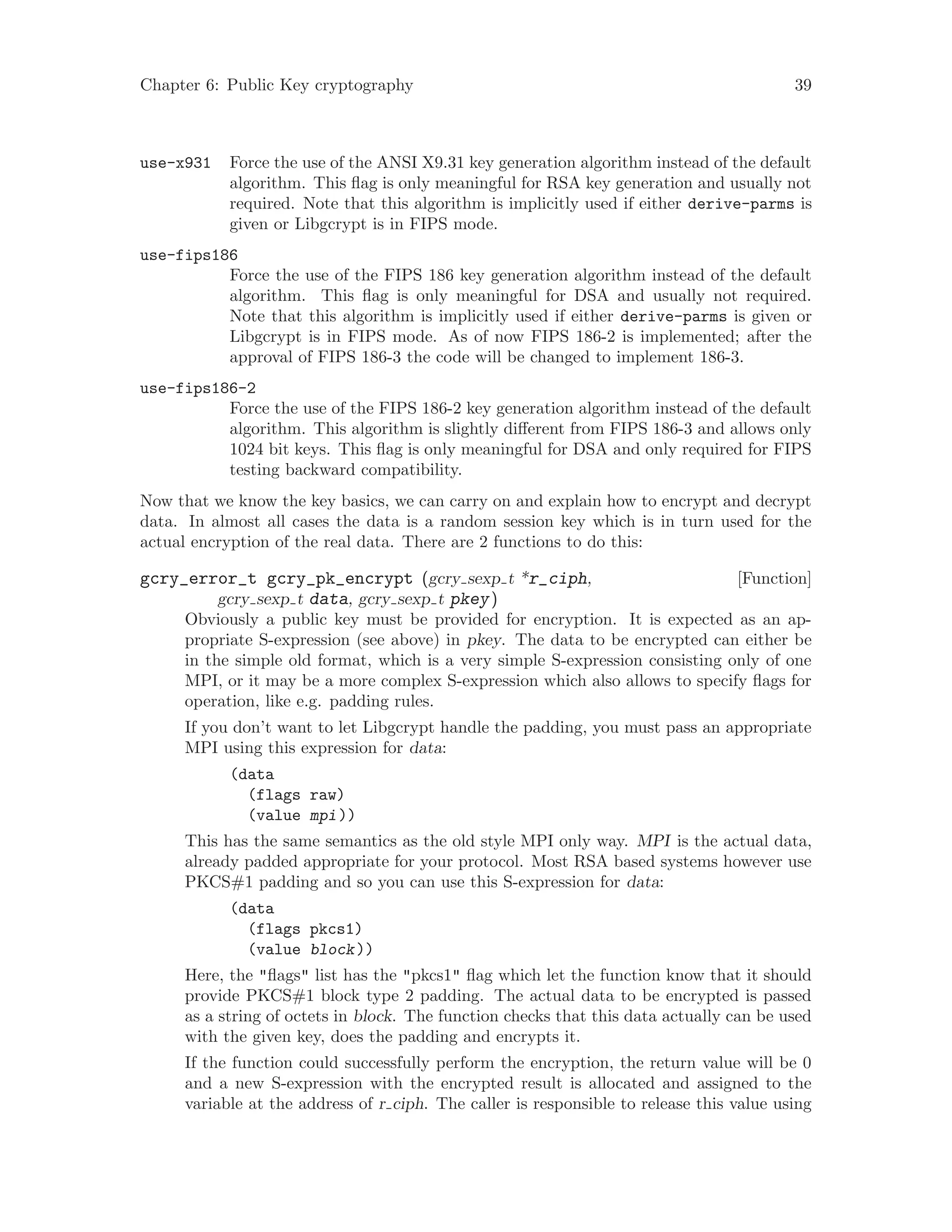 Chapter 6: Public Key cryptography 39
use-x931 Force the use of the ANSI X9.31 key generation algorithm instead of the default
algorithm. This flag is only meaningful for RSA key generation and usually not
required. Note that this algorithm is implicitly used if either derive-parms is
given or Libgcrypt is in FIPS mode.
use-fips186
Force the use of the FIPS 186 key generation algorithm instead of the default
algorithm. This flag is only meaningful for DSA and usually not required.
Note that this algorithm is implicitly used if either derive-parms is given or
Libgcrypt is in FIPS mode. As of now FIPS 186-2 is implemented; after the
approval of FIPS 186-3 the code will be changed to implement 186-3.
use-fips186-2
Force the use of the FIPS 186-2 key generation algorithm instead of the default
algorithm. This algorithm is slightly different from FIPS 186-3 and allows only
1024 bit keys. This flag is only meaningful for DSA and only required for FIPS
testing backward compatibility.
Now that we know the key basics, we can carry on and explain how to encrypt and decrypt
data. In almost all cases the data is a random session key which is in turn used for the
actual encryption of the real data. There are 2 functions to do this:
[Function]gcry_error_t gcry_pk_encrypt (gcry sexp t *r_ciph,
gcry sexp t data, gcry sexp t pkey)
Obviously a public key must be provided for encryption. It is expected as an ap-
propriate S-expression (see above) in pkey. The data to be encrypted can either be
in the simple old format, which is a very simple S-expression consisting only of one
MPI, or it may be a more complex S-expression which also allows to specify flags for
operation, like e.g. padding rules.
If you don’t want to let Libgcrypt handle the padding, you must pass an appropriate
MPI using this expression for data:
(data
(flags raw)
(value mpi))
This has the same semantics as the old style MPI only way. MPI is the actual data,
already padded appropriate for your protocol. Most RSA based systems however use
PKCS#1 padding and so you can use this S-expression for data:
(data
(flags pkcs1)
(value block))
Here, the "flags" list has the "pkcs1" flag which let the function know that it should
provide PKCS#1 block type 2 padding. The actual data to be encrypted is passed
as a string of octets in block. The function checks that this data actually can be used
with the given key, does the padding and encrypts it.
If the function could successfully perform the encryption, the return value will be 0
and a new S-expression with the encrypted result is allocated and assigned to the
variable at the address of r ciph. The caller is responsible to release this value using
 