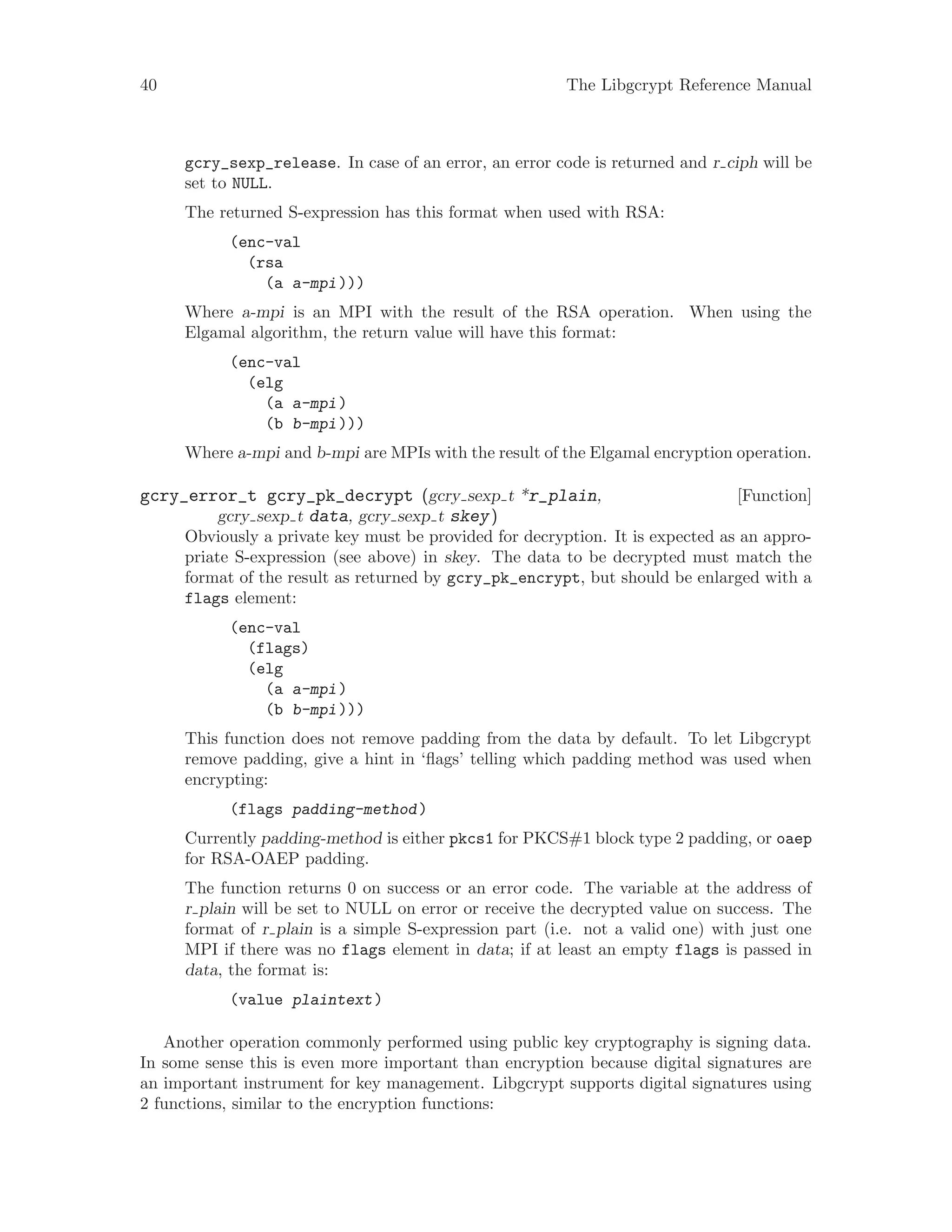 40 The Libgcrypt Reference Manual
gcry_sexp_release. In case of an error, an error code is returned and r ciph will be
set to NULL.
The returned S-expression has this format when used with RSA:
(enc-val
(rsa
(a a-mpi)))
Where a-mpi is an MPI with the result of the RSA operation. When using the
Elgamal algorithm, the return value will have this format:
(enc-val
(elg
(a a-mpi)
(b b-mpi)))
Where a-mpi and b-mpi are MPIs with the result of the Elgamal encryption operation.
[Function]gcry_error_t gcry_pk_decrypt (gcry sexp t *r_plain,
gcry sexp t data, gcry sexp t skey)
Obviously a private key must be provided for decryption. It is expected as an appro-
priate S-expression (see above) in skey. The data to be decrypted must match the
format of the result as returned by gcry_pk_encrypt, but should be enlarged with a
flags element:
(enc-val
(flags)
(elg
(a a-mpi)
(b b-mpi)))
This function does not remove padding from the data by default. To let Libgcrypt
remove padding, give a hint in ‘flags’ telling which padding method was used when
encrypting:
(flags padding-method)
Currently padding-method is either pkcs1 for PKCS#1 block type 2 padding, or oaep
for RSA-OAEP padding.
The function returns 0 on success or an error code. The variable at the address of
r plain will be set to NULL on error or receive the decrypted value on success. The
format of r plain is a simple S-expression part (i.e. not a valid one) with just one
MPI if there was no flags element in data; if at least an empty flags is passed in
data, the format is:
(value plaintext)
Another operation commonly performed using public key cryptography is signing data.
In some sense this is even more important than encryption because digital signatures are
an important instrument for key management. Libgcrypt supports digital signatures using
2 functions, similar to the encryption functions:
 