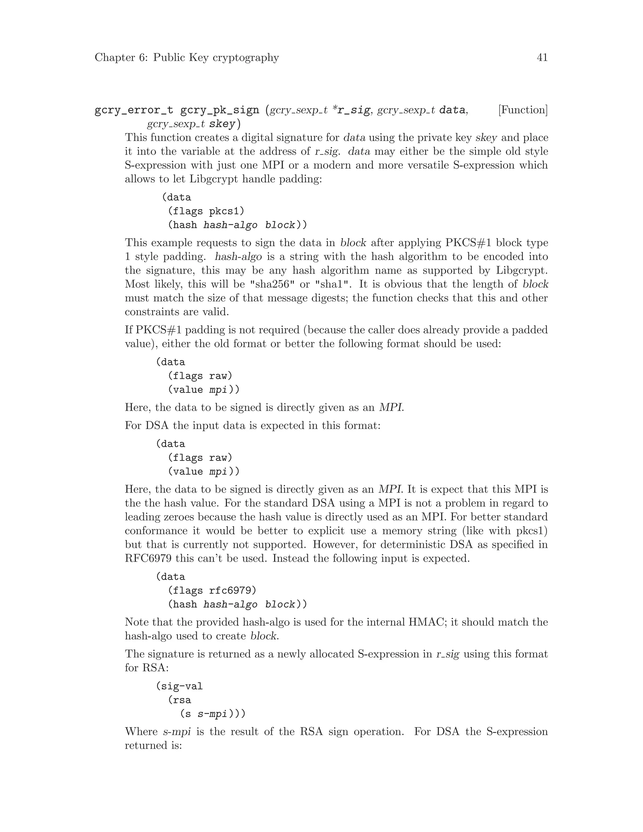 Chapter 6: Public Key cryptography 41
[Function]gcry_error_t gcry_pk_sign (gcry sexp t *r_sig, gcry sexp t data,
gcry sexp t skey)
This function creates a digital signature for data using the private key skey and place
it into the variable at the address of r sig. data may either be the simple old style
S-expression with just one MPI or a modern and more versatile S-expression which
allows to let Libgcrypt handle padding:
(data
(flags pkcs1)
(hash hash-algo block))
This example requests to sign the data in block after applying PKCS#1 block type
1 style padding. hash-algo is a string with the hash algorithm to be encoded into
the signature, this may be any hash algorithm name as supported by Libgcrypt.
Most likely, this will be "sha256" or "sha1". It is obvious that the length of block
must match the size of that message digests; the function checks that this and other
constraints are valid.
If PKCS#1 padding is not required (because the caller does already provide a padded
value), either the old format or better the following format should be used:
(data
(flags raw)
(value mpi))
Here, the data to be signed is directly given as an MPI.
For DSA the input data is expected in this format:
(data
(flags raw)
(value mpi))
Here, the data to be signed is directly given as an MPI. It is expect that this MPI is
the the hash value. For the standard DSA using a MPI is not a problem in regard to
leading zeroes because the hash value is directly used as an MPI. For better standard
conformance it would be better to explicit use a memory string (like with pkcs1)
but that is currently not supported. However, for deterministic DSA as specified in
RFC6979 this can’t be used. Instead the following input is expected.
(data
(flags rfc6979)
(hash hash-algo block))
Note that the provided hash-algo is used for the internal HMAC; it should match the
hash-algo used to create block.
The signature is returned as a newly allocated S-expression in r sig using this format
for RSA:
(sig-val
(rsa
(s s-mpi)))
Where s-mpi is the result of the RSA sign operation. For DSA the S-expression
returned is:
 