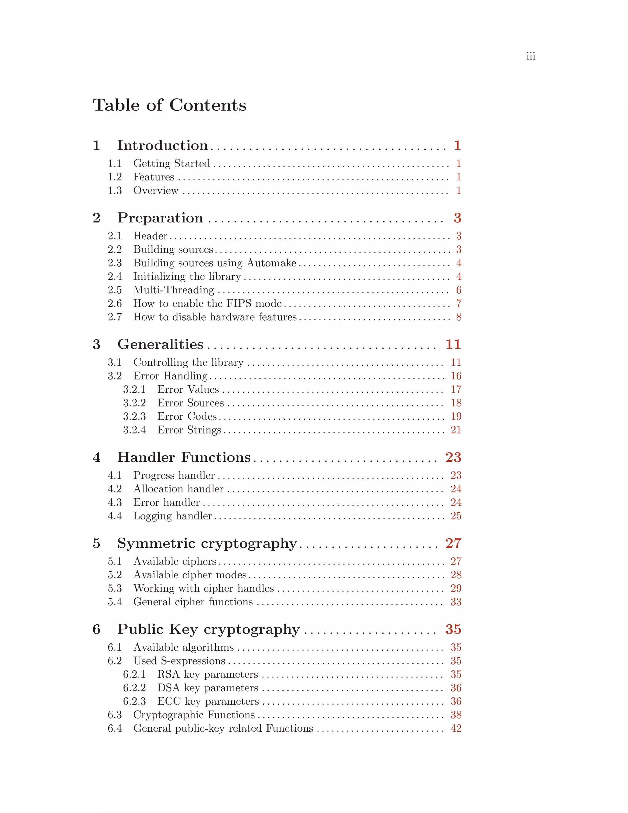 iii
Table of Contents
1 Introduction. . . . . . . . . . . . . . . . . . . . . . . . . . . . . . . . . . . . . 1
1.1 Getting Started . . . . . . . . . . . . . . . . . . . . . . . . . . . . . . . . . . . . . . . . . . . . . . . . 1
1.2 Features . . . . . . . . . . . . . . . . . . . . . . . . . . . . . . . . . . . . . . . . . . . . . . . . . . . . . . . 1
1.3 Overview . . . . . . . . . . . . . . . . . . . . . . . . . . . . . . . . . . . . . . . . . . . . . . . . . . . . . . 1
2 Preparation . . . . . . . . . . . . . . . . . . . . . . . . . . . . . . . . . . . . . 3
2.1 Header. . . . . . . . . . . . . . . . . . . . . . . . . . . . . . . . . . . . . . . . . . . . . . . . . . . . . . . . . 3
2.2 Building sources. . . . . . . . . . . . . . . . . . . . . . . . . . . . . . . . . . . . . . . . . . . . . . . . 3
2.3 Building sources using Automake . . . . . . . . . . . . . . . . . . . . . . . . . . . . . . . 4
2.4 Initializing the library . . . . . . . . . . . . . . . . . . . . . . . . . . . . . . . . . . . . . . . . . . 4
2.5 Multi-Threading . . . . . . . . . . . . . . . . . . . . . . . . . . . . . . . . . . . . . . . . . . . . . . . 6
2.6 How to enable the FIPS mode. . . . . . . . . . . . . . . . . . . . . . . . . . . . . . . . . . 7
2.7 How to disable hardware features. . . . . . . . . . . . . . . . . . . . . . . . . . . . . . . 8
3 Generalities . . . . . . . . . . . . . . . . . . . . . . . . . . . . . . . . . . . . 11
3.1 Controlling the library . . . . . . . . . . . . . . . . . . . . . . . . . . . . . . . . . . . . . . . . 11
3.2 Error Handling. . . . . . . . . . . . . . . . . . . . . . . . . . . . . . . . . . . . . . . . . . . . . . . . 16
3.2.1 Error Values . . . . . . . . . . . . . . . . . . . . . . . . . . . . . . . . . . . . . . . . . . . . . 17
3.2.2 Error Sources . . . . . . . . . . . . . . . . . . . . . . . . . . . . . . . . . . . . . . . . . . . . 18
3.2.3 Error Codes. . . . . . . . . . . . . . . . . . . . . . . . . . . . . . . . . . . . . . . . . . . . . . 19
3.2.4 Error Strings. . . . . . . . . . . . . . . . . . . . . . . . . . . . . . . . . . . . . . . . . . . . . 21
4 Handler Functions. . . . . . . . . . . . . . . . . . . . . . . . . . . . . 23
4.1 Progress handler . . . . . . . . . . . . . . . . . . . . . . . . . . . . . . . . . . . . . . . . . . . . . . 23
4.2 Allocation handler . . . . . . . . . . . . . . . . . . . . . . . . . . . . . . . . . . . . . . . . . . . . 24
4.3 Error handler . . . . . . . . . . . . . . . . . . . . . . . . . . . . . . . . . . . . . . . . . . . . . . . . . 24
4.4 Logging handler. . . . . . . . . . . . . . . . . . . . . . . . . . . . . . . . . . . . . . . . . . . . . . . 25
5 Symmetric cryptography. . . . . . . . . . . . . . . . . . . . . . 27
5.1 Available ciphers. . . . . . . . . . . . . . . . . . . . . . . . . . . . . . . . . . . . . . . . . . . . . . 27
5.2 Available cipher modes. . . . . . . . . . . . . . . . . . . . . . . . . . . . . . . . . . . . . . . . 28
5.3 Working with cipher handles . . . . . . . . . . . . . . . . . . . . . . . . . . . . . . . . . . 29
5.4 General cipher functions . . . . . . . . . . . . . . . . . . . . . . . . . . . . . . . . . . . . . . 33
6 Public Key cryptography . . . . . . . . . . . . . . . . . . . . . 35
6.1 Available algorithms . . . . . . . . . . . . . . . . . . . . . . . . . . . . . . . . . . . . . . . . . . 35
6.2 Used S-expressions . . . . . . . . . . . . . . . . . . . . . . . . . . . . . . . . . . . . . . . . . . . . 35
6.2.1 RSA key parameters . . . . . . . . . . . . . . . . . . . . . . . . . . . . . . . . . . . . . 35
6.2.2 DSA key parameters . . . . . . . . . . . . . . . . . . . . . . . . . . . . . . . . . . . . . 36
6.2.3 ECC key parameters . . . . . . . . . . . . . . . . . . . . . . . . . . . . . . . . . . . . . 36
6.3 Cryptographic Functions . . . . . . . . . . . . . . . . . . . . . . . . . . . . . . . . . . . . . . 38
6.4 General public-key related Functions . . . . . . . . . . . . . . . . . . . . . . . . . . 42
 