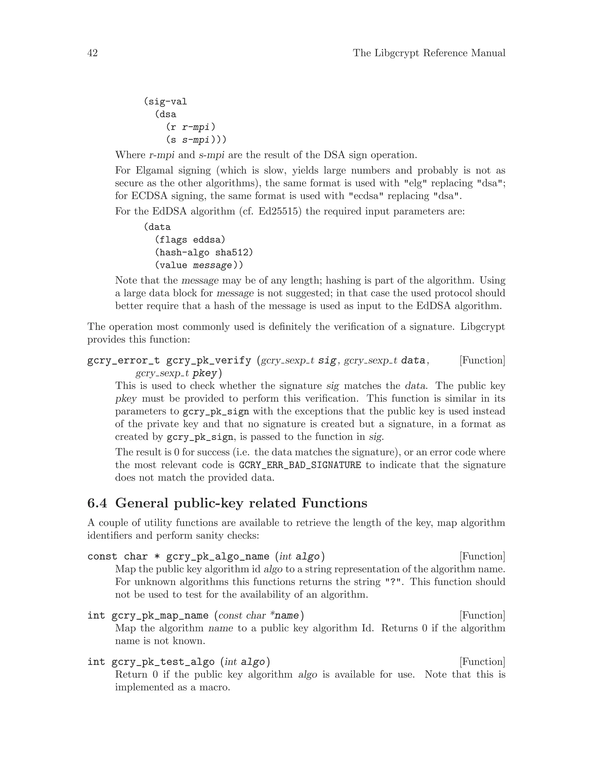 42 The Libgcrypt Reference Manual
(sig-val
(dsa
(r r-mpi)
(s s-mpi)))
Where r-mpi and s-mpi are the result of the DSA sign operation.
For Elgamal signing (which is slow, yields large numbers and probably is not as
secure as the other algorithms), the same format is used with "elg" replacing "dsa";
for ECDSA signing, the same format is used with "ecdsa" replacing "dsa".
For the EdDSA algorithm (cf. Ed25515) the required input parameters are:
(data
(flags eddsa)
(hash-algo sha512)
(value message))
Note that the message may be of any length; hashing is part of the algorithm. Using
a large data block for message is not suggested; in that case the used protocol should
better require that a hash of the message is used as input to the EdDSA algorithm.
The operation most commonly used is definitely the verification of a signature. Libgcrypt
provides this function:
[Function]gcry_error_t gcry_pk_verify (gcry sexp t sig, gcry sexp t data,
gcry sexp t pkey)
This is used to check whether the signature sig matches the data. The public key
pkey must be provided to perform this verification. This function is similar in its
parameters to gcry_pk_sign with the exceptions that the public key is used instead
of the private key and that no signature is created but a signature, in a format as
created by gcry_pk_sign, is passed to the function in sig.
The result is 0 for success (i.e. the data matches the signature), or an error code where
the most relevant code is GCRY_ERR_BAD_SIGNATURE to indicate that the signature
does not match the provided data.
6.4 General public-key related Functions
A couple of utility functions are available to retrieve the length of the key, map algorithm
identifiers and perform sanity checks:
[Function]const char * gcry_pk_algo_name (int algo)
Map the public key algorithm id algo to a string representation of the algorithm name.
For unknown algorithms this functions returns the string "?". This function should
not be used to test for the availability of an algorithm.
[Function]int gcry_pk_map_name (const char *name)
Map the algorithm name to a public key algorithm Id. Returns 0 if the algorithm
name is not known.
[Function]int gcry_pk_test_algo (int algo)
Return 0 if the public key algorithm algo is available for use. Note that this is
implemented as a macro.
 