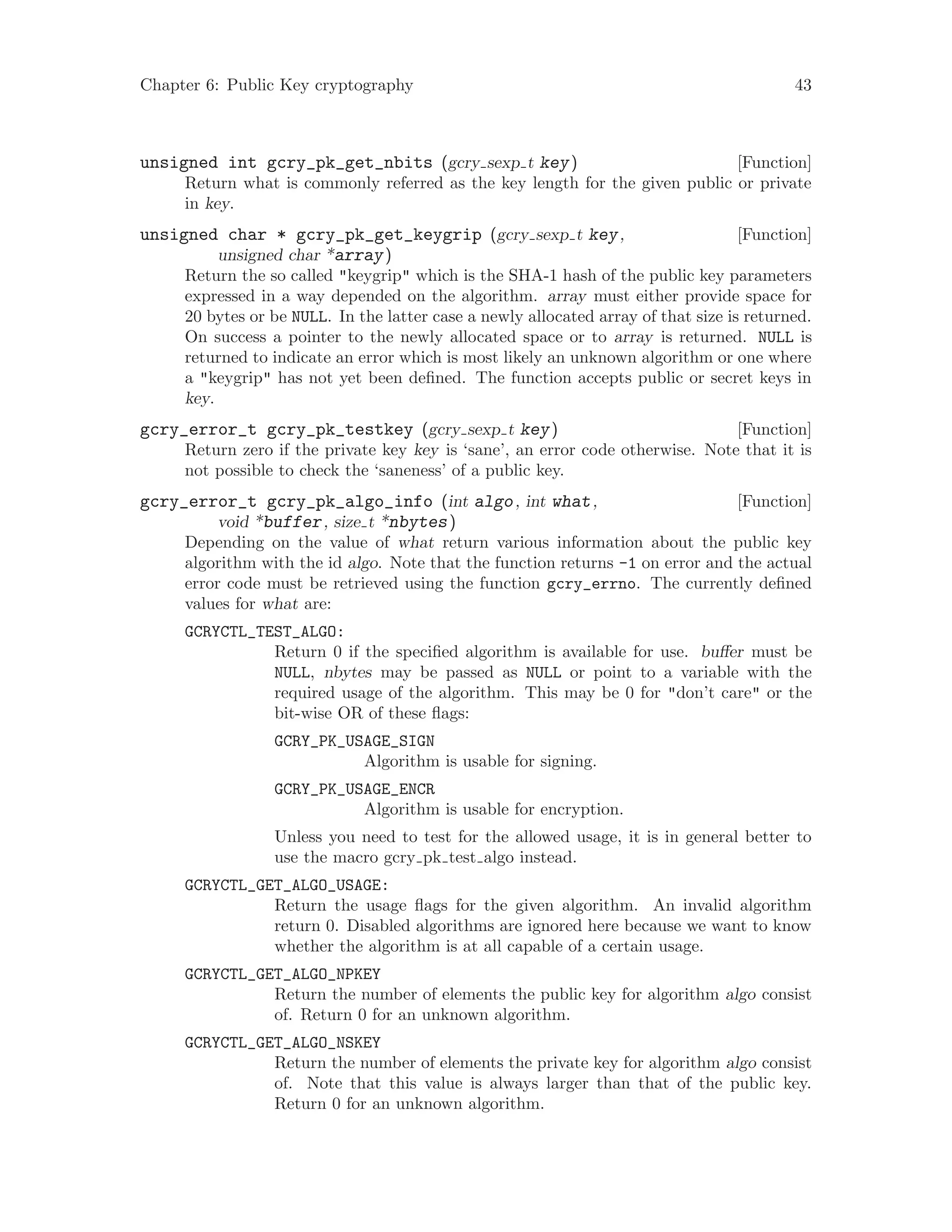 Chapter 6: Public Key cryptography 43
[Function]unsigned int gcry_pk_get_nbits (gcry sexp t key)
Return what is commonly referred as the key length for the given public or private
in key.
[Function]unsigned char * gcry_pk_get_keygrip (gcry sexp t key,
unsigned char *array)
Return the so called "keygrip" which is the SHA-1 hash of the public key parameters
expressed in a way depended on the algorithm. array must either provide space for
20 bytes or be NULL. In the latter case a newly allocated array of that size is returned.
On success a pointer to the newly allocated space or to array is returned. NULL is
returned to indicate an error which is most likely an unknown algorithm or one where
a "keygrip" has not yet been defined. The function accepts public or secret keys in
key.
[Function]gcry_error_t gcry_pk_testkey (gcry sexp t key)
Return zero if the private key key is ‘sane’, an error code otherwise. Note that it is
not possible to check the ‘saneness’ of a public key.
[Function]gcry_error_t gcry_pk_algo_info (int algo, int what,
void *buffer, size t *nbytes)
Depending on the value of what return various information about the public key
algorithm with the id algo. Note that the function returns -1 on error and the actual
error code must be retrieved using the function gcry_errno. The currently defined
values for what are:
GCRYCTL_TEST_ALGO:
Return 0 if the specified algorithm is available for use. buffer must be
NULL, nbytes may be passed as NULL or point to a variable with the
required usage of the algorithm. This may be 0 for "don’t care" or the
bit-wise OR of these flags:
GCRY_PK_USAGE_SIGN
Algorithm is usable for signing.
GCRY_PK_USAGE_ENCR
Algorithm is usable for encryption.
Unless you need to test for the allowed usage, it is in general better to
use the macro gcry pk test algo instead.
GCRYCTL_GET_ALGO_USAGE:
Return the usage flags for the given algorithm. An invalid algorithm
return 0. Disabled algorithms are ignored here because we want to know
whether the algorithm is at all capable of a certain usage.
GCRYCTL_GET_ALGO_NPKEY
Return the number of elements the public key for algorithm algo consist
of. Return 0 for an unknown algorithm.
GCRYCTL_GET_ALGO_NSKEY
Return the number of elements the private key for algorithm algo consist
of. Note that this value is always larger than that of the public key.
Return 0 for an unknown algorithm.
 