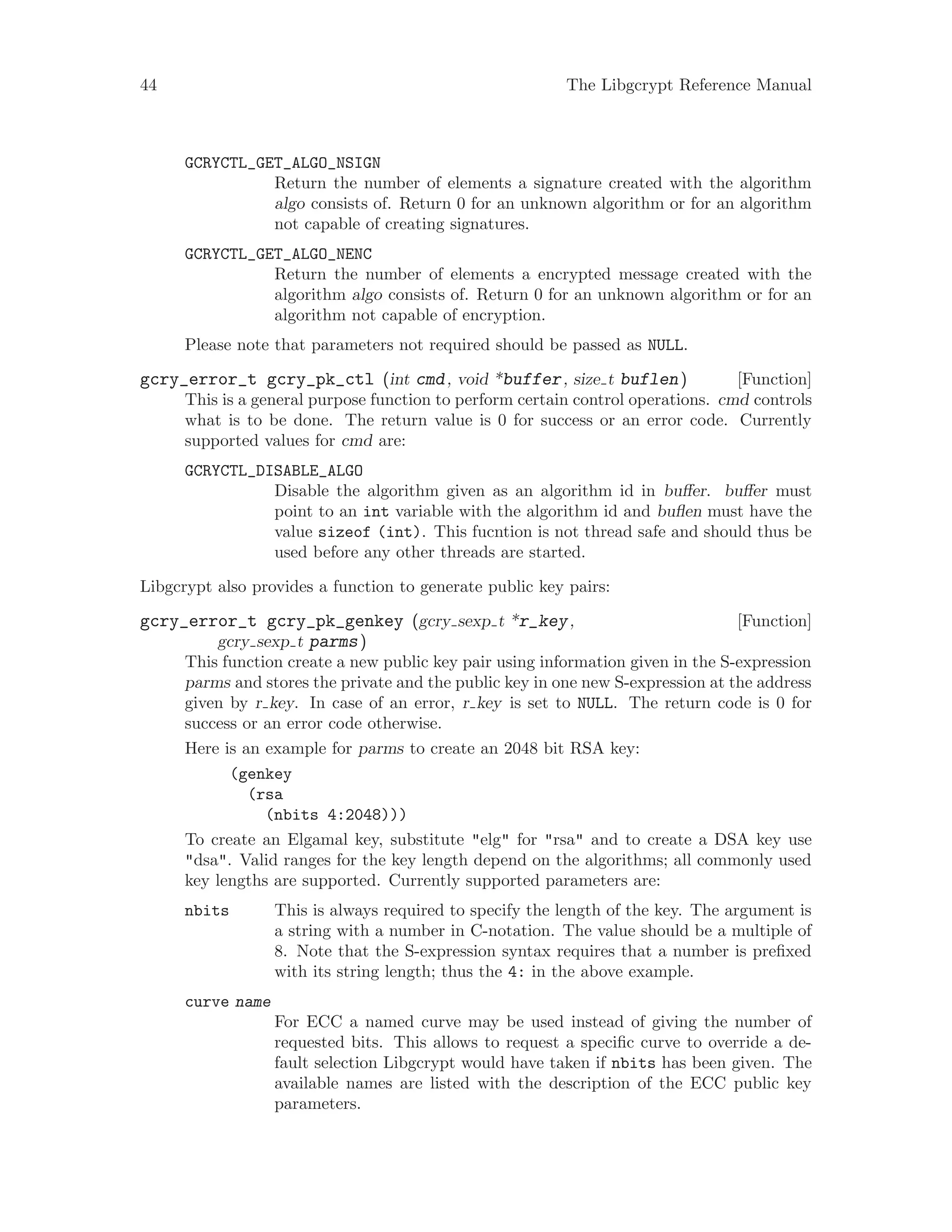 44 The Libgcrypt Reference Manual
GCRYCTL_GET_ALGO_NSIGN
Return the number of elements a signature created with the algorithm
algo consists of. Return 0 for an unknown algorithm or for an algorithm
not capable of creating signatures.
GCRYCTL_GET_ALGO_NENC
Return the number of elements a encrypted message created with the
algorithm algo consists of. Return 0 for an unknown algorithm or for an
algorithm not capable of encryption.
Please note that parameters not required should be passed as NULL.
[Function]gcry_error_t gcry_pk_ctl (int cmd, void *buffer, size t buflen)
This is a general purpose function to perform certain control operations. cmd controls
what is to be done. The return value is 0 for success or an error code. Currently
supported values for cmd are:
GCRYCTL_DISABLE_ALGO
Disable the algorithm given as an algorithm id in buffer. buffer must
point to an int variable with the algorithm id and buflen must have the
value sizeof (int). This fucntion is not thread safe and should thus be
used before any other threads are started.
Libgcrypt also provides a function to generate public key pairs:
[Function]gcry_error_t gcry_pk_genkey (gcry sexp t *r_key,
gcry sexp t parms)
This function create a new public key pair using information given in the S-expression
parms and stores the private and the public key in one new S-expression at the address
given by r key. In case of an error, r key is set to NULL. The return code is 0 for
success or an error code otherwise.
Here is an example for parms to create an 2048 bit RSA key:
(genkey
(rsa
(nbits 4:2048)))
To create an Elgamal key, substitute "elg" for "rsa" and to create a DSA key use
"dsa". Valid ranges for the key length depend on the algorithms; all commonly used
key lengths are supported. Currently supported parameters are:
nbits This is always required to specify the length of the key. The argument is
a string with a number in C-notation. The value should be a multiple of
8. Note that the S-expression syntax requires that a number is prefixed
with its string length; thus the 4: in the above example.
curve name
For ECC a named curve may be used instead of giving the number of
requested bits. This allows to request a specific curve to override a de-
fault selection Libgcrypt would have taken if nbits has been given. The
available names are listed with the description of the ECC public key
parameters.
 
