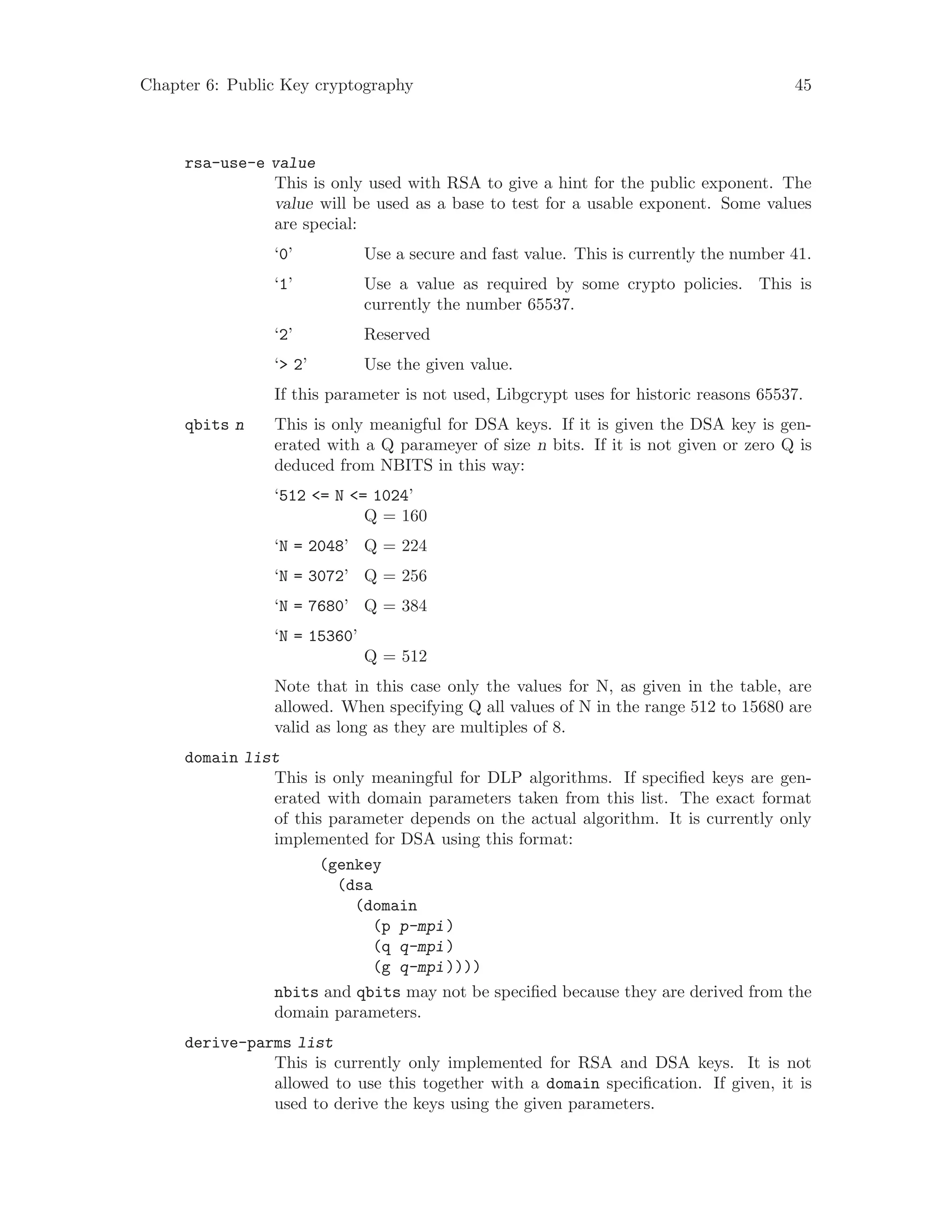 Chapter 6: Public Key cryptography 45
rsa-use-e value
This is only used with RSA to give a hint for the public exponent. The
value will be used as a base to test for a usable exponent. Some values
are special:
‘0’ Use a secure and fast value. This is currently the number 41.
‘1’ Use a value as required by some crypto policies. This is
currently the number 65537.
‘2’ Reserved
‘> 2’ Use the given value.
If this parameter is not used, Libgcrypt uses for historic reasons 65537.
qbits n This is only meanigful for DSA keys. If it is given the DSA key is gen-
erated with a Q parameyer of size n bits. If it is not given or zero Q is
deduced from NBITS in this way:
‘512 <= N <= 1024’
Q = 160
‘N = 2048’ Q = 224
‘N = 3072’ Q = 256
‘N = 7680’ Q = 384
‘N = 15360’
Q = 512
Note that in this case only the values for N, as given in the table, are
allowed. When specifying Q all values of N in the range 512 to 15680 are
valid as long as they are multiples of 8.
domain list
This is only meaningful for DLP algorithms. If specified keys are gen-
erated with domain parameters taken from this list. The exact format
of this parameter depends on the actual algorithm. It is currently only
implemented for DSA using this format:
(genkey
(dsa
(domain
(p p-mpi)
(q q-mpi)
(g q-mpi))))
nbits and qbits may not be specified because they are derived from the
domain parameters.
derive-parms list
This is currently only implemented for RSA and DSA keys. It is not
allowed to use this together with a domain specification. If given, it is
used to derive the keys using the given parameters.
 