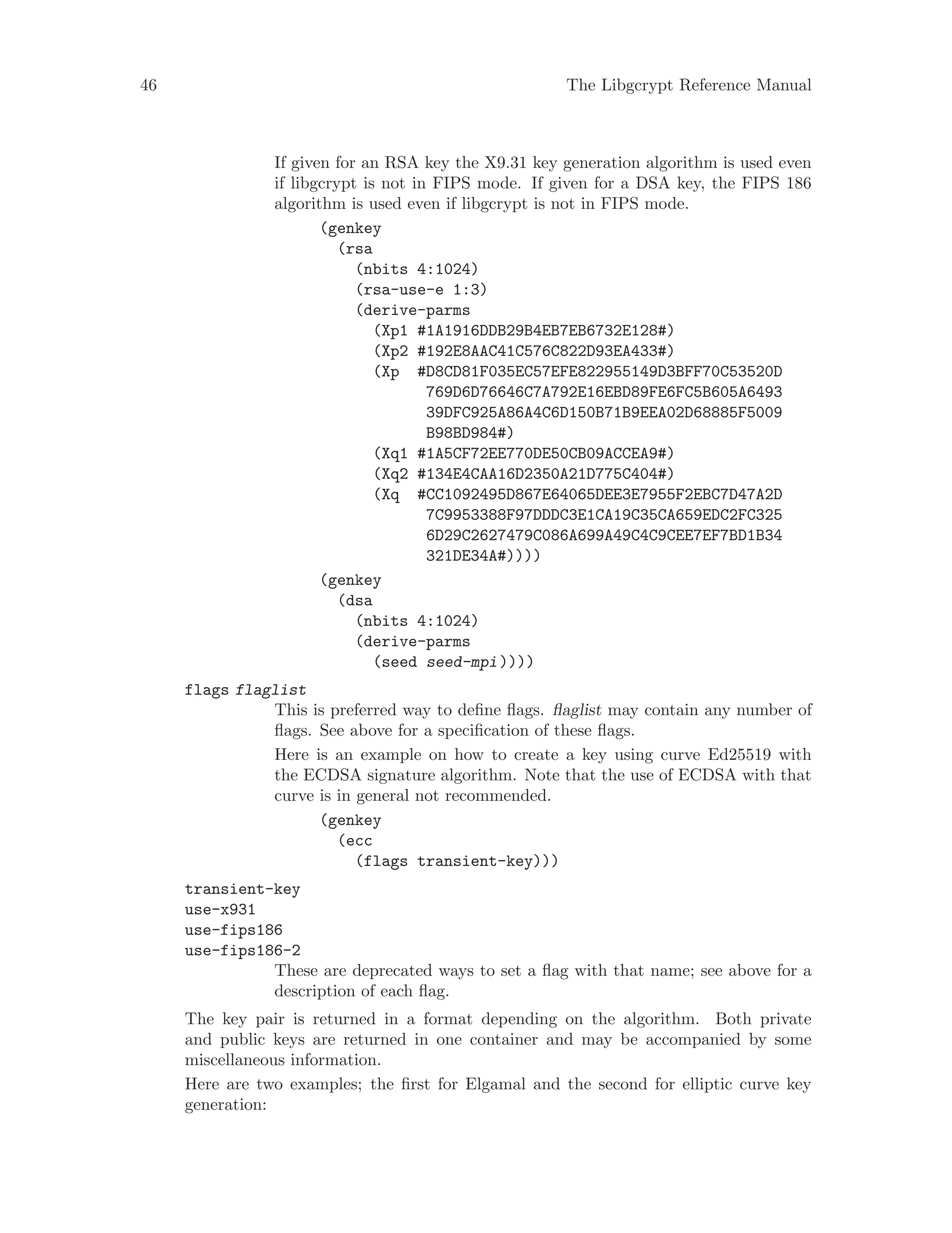 46 The Libgcrypt Reference Manual
If given for an RSA key the X9.31 key generation algorithm is used even
if libgcrypt is not in FIPS mode. If given for a DSA key, the FIPS 186
algorithm is used even if libgcrypt is not in FIPS mode.
(genkey
(rsa
(nbits 4:1024)
(rsa-use-e 1:3)
(derive-parms
(Xp1 #1A1916DDB29B4EB7EB6732E128#)
(Xp2 #192E8AAC41C576C822D93EA433#)
(Xp #D8CD81F035EC57EFE822955149D3BFF70C53520D
769D6D76646C7A792E16EBD89FE6FC5B605A6493
39DFC925A86A4C6D150B71B9EEA02D68885F5009
B98BD984#)
(Xq1 #1A5CF72EE770DE50CB09ACCEA9#)
(Xq2 #134E4CAA16D2350A21D775C404#)
(Xq #CC1092495D867E64065DEE3E7955F2EBC7D47A2D
7C9953388F97DDDC3E1CA19C35CA659EDC2FC325
6D29C2627479C086A699A49C4C9CEE7EF7BD1B34
321DE34A#))))
(genkey
(dsa
(nbits 4:1024)
(derive-parms
(seed seed-mpi))))
flags flaglist
This is preferred way to define flags. flaglist may contain any number of
flags. See above for a specification of these flags.
Here is an example on how to create a key using curve Ed25519 with
the ECDSA signature algorithm. Note that the use of ECDSA with that
curve is in general not recommended.
(genkey
(ecc
(flags transient-key)))
transient-key
use-x931
use-fips186
use-fips186-2
These are deprecated ways to set a flag with that name; see above for a
description of each flag.
The key pair is returned in a format depending on the algorithm. Both private
and public keys are returned in one container and may be accompanied by some
miscellaneous information.
Here are two examples; the first for Elgamal and the second for elliptic curve key
generation:
 