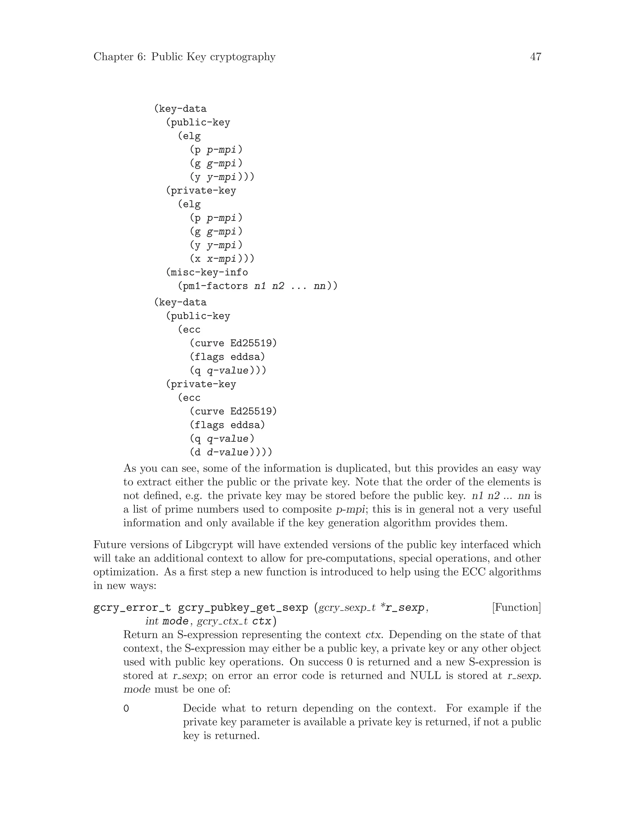 Chapter 6: Public Key cryptography 47
(key-data
(public-key
(elg
(p p-mpi)
(g g-mpi)
(y y-mpi)))
(private-key
(elg
(p p-mpi)
(g g-mpi)
(y y-mpi)
(x x-mpi)))
(misc-key-info
(pm1-factors n1 n2 ... nn))
(key-data
(public-key
(ecc
(curve Ed25519)
(flags eddsa)
(q q-value)))
(private-key
(ecc
(curve Ed25519)
(flags eddsa)
(q q-value)
(d d-value))))
As you can see, some of the information is duplicated, but this provides an easy way
to extract either the public or the private key. Note that the order of the elements is
not defined, e.g. the private key may be stored before the public key. n1 n2 ... nn is
a list of prime numbers used to composite p-mpi; this is in general not a very useful
information and only available if the key generation algorithm provides them.
Future versions of Libgcrypt will have extended versions of the public key interfaced which
will take an additional context to allow for pre-computations, special operations, and other
optimization. As a first step a new function is introduced to help using the ECC algorithms
in new ways:
[Function]gcry_error_t gcry_pubkey_get_sexp (gcry sexp t *r_sexp,
int mode, gcry ctx t ctx)
Return an S-expression representing the context ctx. Depending on the state of that
context, the S-expression may either be a public key, a private key or any other object
used with public key operations. On success 0 is returned and a new S-expression is
stored at r sexp; on error an error code is returned and NULL is stored at r sexp.
mode must be one of:
0 Decide what to return depending on the context. For example if the
private key parameter is available a private key is returned, if not a public
key is returned.
 