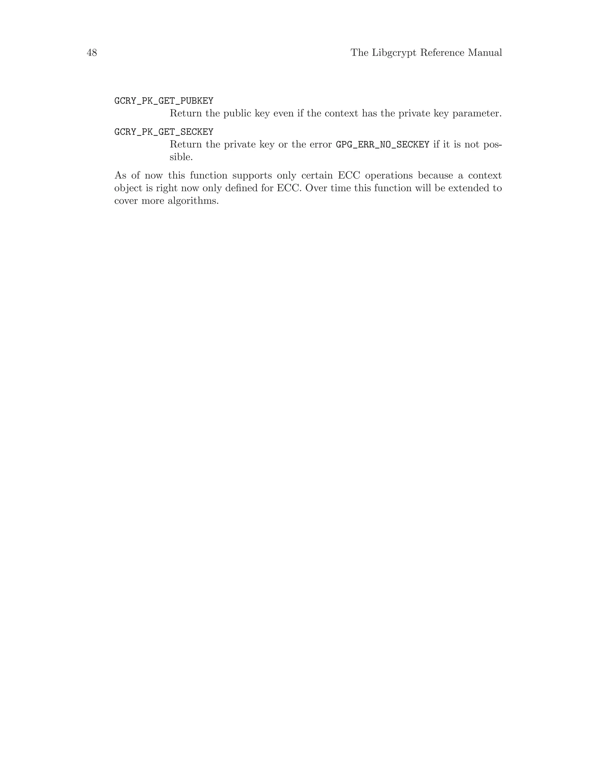 48 The Libgcrypt Reference Manual
GCRY_PK_GET_PUBKEY
Return the public key even if the context has the private key parameter.
GCRY_PK_GET_SECKEY
Return the private key or the error GPG_ERR_NO_SECKEY if it is not pos-
sible.
As of now this function supports only certain ECC operations because a context
object is right now only defined for ECC. Over time this function will be extended to
cover more algorithms.
 