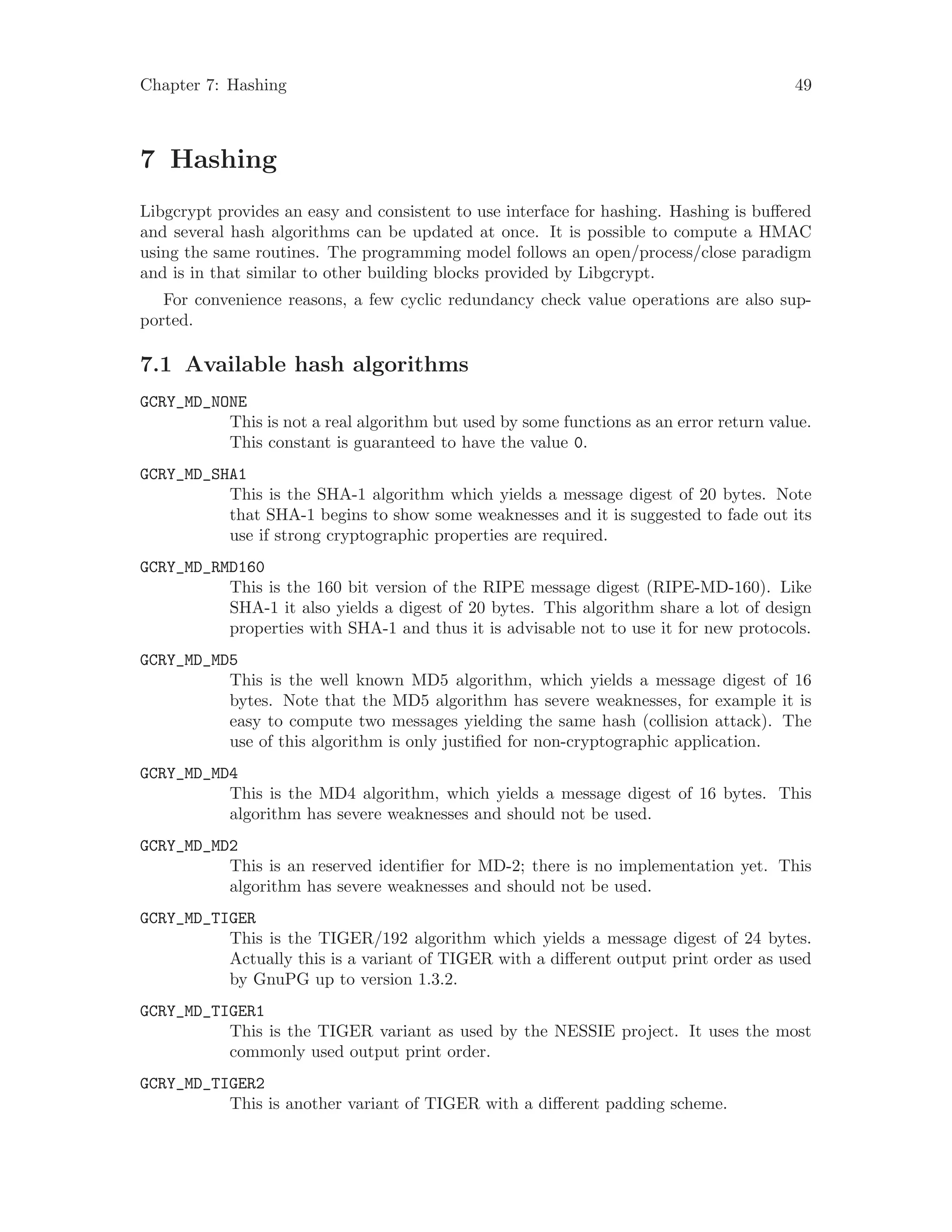 Chapter 7: Hashing 49
7 Hashing
Libgcrypt provides an easy and consistent to use interface for hashing. Hashing is buffered
and several hash algorithms can be updated at once. It is possible to compute a HMAC
using the same routines. The programming model follows an open/process/close paradigm
and is in that similar to other building blocks provided by Libgcrypt.
For convenience reasons, a few cyclic redundancy check value operations are also sup-
ported.
7.1 Available hash algorithms
GCRY_MD_NONE
This is not a real algorithm but used by some functions as an error return value.
This constant is guaranteed to have the value 0.
GCRY_MD_SHA1
This is the SHA-1 algorithm which yields a message digest of 20 bytes. Note
that SHA-1 begins to show some weaknesses and it is suggested to fade out its
use if strong cryptographic properties are required.
GCRY_MD_RMD160
This is the 160 bit version of the RIPE message digest (RIPE-MD-160). Like
SHA-1 it also yields a digest of 20 bytes. This algorithm share a lot of design
properties with SHA-1 and thus it is advisable not to use it for new protocols.
GCRY_MD_MD5
This is the well known MD5 algorithm, which yields a message digest of 16
bytes. Note that the MD5 algorithm has severe weaknesses, for example it is
easy to compute two messages yielding the same hash (collision attack). The
use of this algorithm is only justified for non-cryptographic application.
GCRY_MD_MD4
This is the MD4 algorithm, which yields a message digest of 16 bytes. This
algorithm has severe weaknesses and should not be used.
GCRY_MD_MD2
This is an reserved identifier for MD-2; there is no implementation yet. This
algorithm has severe weaknesses and should not be used.
GCRY_MD_TIGER
This is the TIGER/192 algorithm which yields a message digest of 24 bytes.
Actually this is a variant of TIGER with a different output print order as used
by GnuPG up to version 1.3.2.
GCRY_MD_TIGER1
This is the TIGER variant as used by the NESSIE project. It uses the most
commonly used output print order.
GCRY_MD_TIGER2
This is another variant of TIGER with a different padding scheme.
 