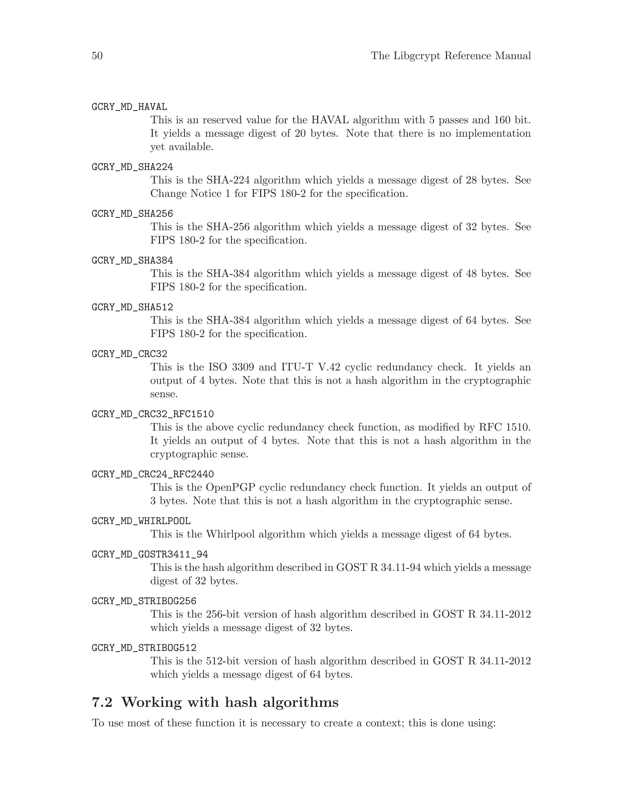 50 The Libgcrypt Reference Manual
GCRY_MD_HAVAL
This is an reserved value for the HAVAL algorithm with 5 passes and 160 bit.
It yields a message digest of 20 bytes. Note that there is no implementation
yet available.
GCRY_MD_SHA224
This is the SHA-224 algorithm which yields a message digest of 28 bytes. See
Change Notice 1 for FIPS 180-2 for the specification.
GCRY_MD_SHA256
This is the SHA-256 algorithm which yields a message digest of 32 bytes. See
FIPS 180-2 for the specification.
GCRY_MD_SHA384
This is the SHA-384 algorithm which yields a message digest of 48 bytes. See
FIPS 180-2 for the specification.
GCRY_MD_SHA512
This is the SHA-384 algorithm which yields a message digest of 64 bytes. See
FIPS 180-2 for the specification.
GCRY_MD_CRC32
This is the ISO 3309 and ITU-T V.42 cyclic redundancy check. It yields an
output of 4 bytes. Note that this is not a hash algorithm in the cryptographic
sense.
GCRY_MD_CRC32_RFC1510
This is the above cyclic redundancy check function, as modified by RFC 1510.
It yields an output of 4 bytes. Note that this is not a hash algorithm in the
cryptographic sense.
GCRY_MD_CRC24_RFC2440
This is the OpenPGP cyclic redundancy check function. It yields an output of
3 bytes. Note that this is not a hash algorithm in the cryptographic sense.
GCRY_MD_WHIRLPOOL
This is the Whirlpool algorithm which yields a message digest of 64 bytes.
GCRY_MD_GOSTR3411_94
This is the hash algorithm described in GOST R 34.11-94 which yields a message
digest of 32 bytes.
GCRY_MD_STRIBOG256
This is the 256-bit version of hash algorithm described in GOST R 34.11-2012
which yields a message digest of 32 bytes.
GCRY_MD_STRIBOG512
This is the 512-bit version of hash algorithm described in GOST R 34.11-2012
which yields a message digest of 64 bytes.
7.2 Working with hash algorithms
To use most of these function it is necessary to create a context; this is done using:
 