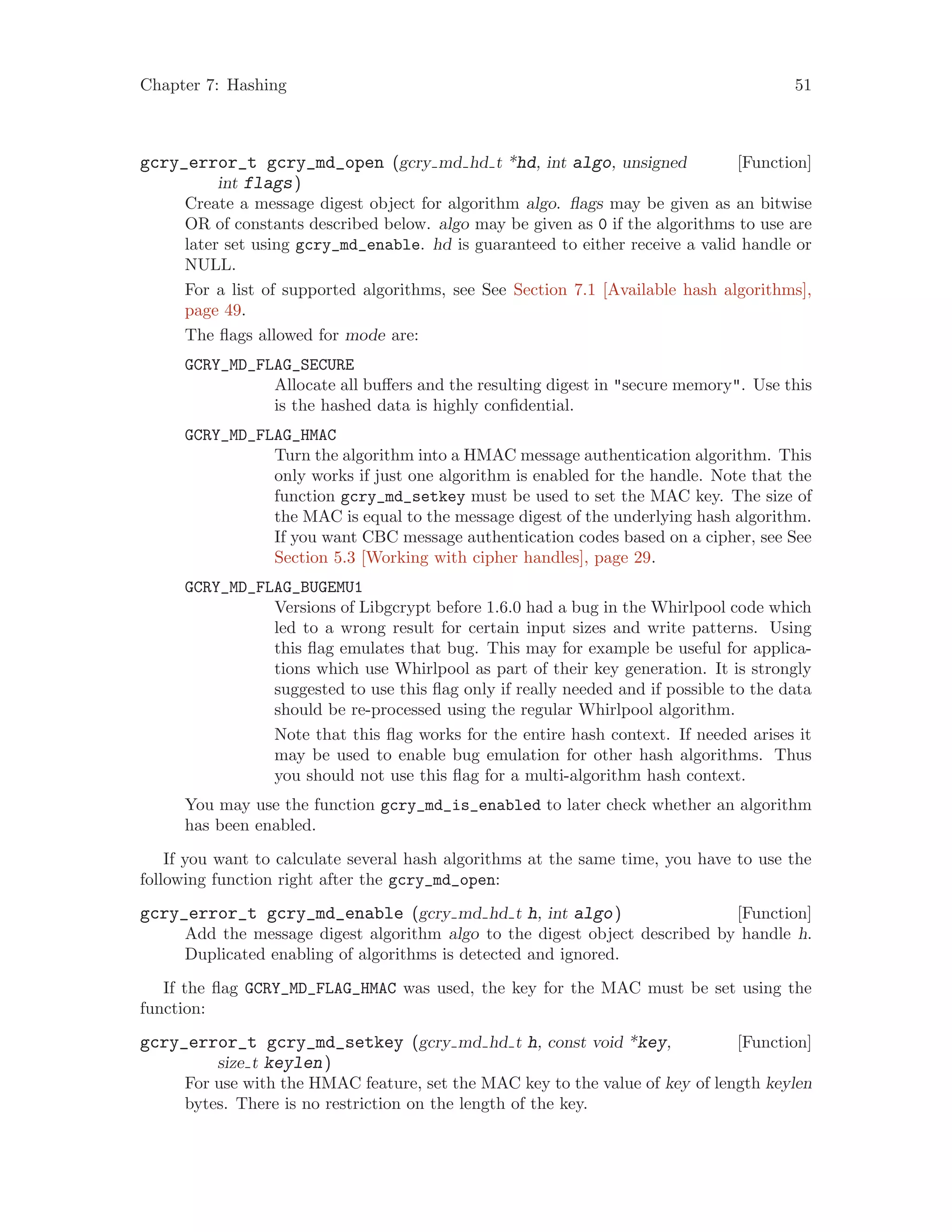 Chapter 7: Hashing 51
[Function]gcry_error_t gcry_md_open (gcry md hd t *hd, int algo, unsigned
int flags)
Create a message digest object for algorithm algo. flags may be given as an bitwise
OR of constants described below. algo may be given as 0 if the algorithms to use are
later set using gcry_md_enable. hd is guaranteed to either receive a valid handle or
NULL.
For a list of supported algorithms, see See Section 7.1 [Available hash algorithms],
page 49.
The flags allowed for mode are:
GCRY_MD_FLAG_SECURE
Allocate all buffers and the resulting digest in "secure memory". Use this
is the hashed data is highly confidential.
GCRY_MD_FLAG_HMAC
Turn the algorithm into a HMAC message authentication algorithm. This
only works if just one algorithm is enabled for the handle. Note that the
function gcry_md_setkey must be used to set the MAC key. The size of
the MAC is equal to the message digest of the underlying hash algorithm.
If you want CBC message authentication codes based on a cipher, see See
Section 5.3 [Working with cipher handles], page 29.
GCRY_MD_FLAG_BUGEMU1
Versions of Libgcrypt before 1.6.0 had a bug in the Whirlpool code which
led to a wrong result for certain input sizes and write patterns. Using
this flag emulates that bug. This may for example be useful for applica-
tions which use Whirlpool as part of their key generation. It is strongly
suggested to use this flag only if really needed and if possible to the data
should be re-processed using the regular Whirlpool algorithm.
Note that this flag works for the entire hash context. If needed arises it
may be used to enable bug emulation for other hash algorithms. Thus
you should not use this flag for a multi-algorithm hash context.
You may use the function gcry_md_is_enabled to later check whether an algorithm
has been enabled.
If you want to calculate several hash algorithms at the same time, you have to use the
following function right after the gcry_md_open:
[Function]gcry_error_t gcry_md_enable (gcry md hd t h, int algo)
Add the message digest algorithm algo to the digest object described by handle h.
Duplicated enabling of algorithms is detected and ignored.
If the flag GCRY_MD_FLAG_HMAC was used, the key for the MAC must be set using the
function:
[Function]gcry_error_t gcry_md_setkey (gcry md hd t h, const void *key,
size t keylen)
For use with the HMAC feature, set the MAC key to the value of key of length keylen
bytes. There is no restriction on the length of the key.
 