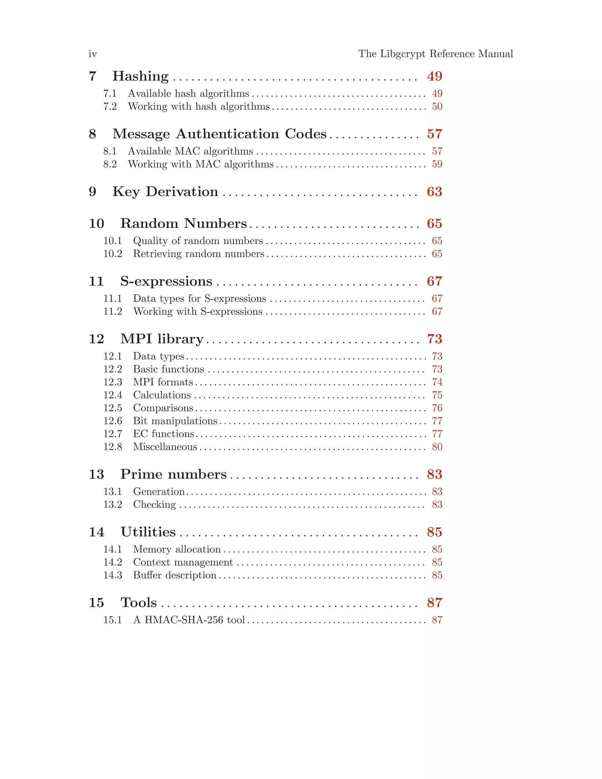 iv The Libgcrypt Reference Manual
7 Hashing . . . . . . . . . . . . . . . . . . . . . . . . . . . . . . . . . . . . . . . . 49
7.1 Available hash algorithms . . . . . . . . . . . . . . . . . . . . . . . . . . . . . . . . . . . . . 49
7.2 Working with hash algorithms. . . . . . . . . . . . . . . . . . . . . . . . . . . . . . . . . 50
8 Message Authentication Codes. . . . . . . . . . . . . . . 57
8.1 Available MAC algorithms . . . . . . . . . . . . . . . . . . . . . . . . . . . . . . . . . . . . 57
8.2 Working with MAC algorithms . . . . . . . . . . . . . . . . . . . . . . . . . . . . . . . . 59
9 Key Derivation . . . . . . . . . . . . . . . . . . . . . . . . . . . . . . . . 63
10 Random Numbers. . . . . . . . . . . . . . . . . . . . . . . . . . . . 65
10.1 Quality of random numbers . . . . . . . . . . . . . . . . . . . . . . . . . . . . . . . . . . 65
10.2 Retrieving random numbers . . . . . . . . . . . . . . . . . . . . . . . . . . . . . . . . . . 65
11 S-expressions . . . . . . . . . . . . . . . . . . . . . . . . . . . . . . . . . 67
11.1 Data types for S-expressions . . . . . . . . . . . . . . . . . . . . . . . . . . . . . . . . . 67
11.2 Working with S-expressions . . . . . . . . . . . . . . . . . . . . . . . . . . . . . . . . . . 67
12 MPI library. . . . . . . . . . . . . . . . . . . . . . . . . . . . . . . . . . . 73
12.1 Data types. . . . . . . . . . . . . . . . . . . . . . . . . . . . . . . . . . . . . . . . . . . . . . . . . . . 73
12.2 Basic functions . . . . . . . . . . . . . . . . . . . . . . . . . . . . . . . . . . . . . . . . . . . . . . 73
12.3 MPI formats . . . . . . . . . . . . . . . . . . . . . . . . . . . . . . . . . . . . . . . . . . . . . . . . . 74
12.4 Calculations . . . . . . . . . . . . . . . . . . . . . . . . . . . . . . . . . . . . . . . . . . . . . . . . . 75
12.5 Comparisons. . . . . . . . . . . . . . . . . . . . . . . . . . . . . . . . . . . . . . . . . . . . . . . . . 76
12.6 Bit manipulations. . . . . . . . . . . . . . . . . . . . . . . . . . . . . . . . . . . . . . . . . . . . 77
12.7 EC functions. . . . . . . . . . . . . . . . . . . . . . . . . . . . . . . . . . . . . . . . . . . . . . . . . 77
12.8 Miscellaneous . . . . . . . . . . . . . . . . . . . . . . . . . . . . . . . . . . . . . . . . . . . . . . . . 80
13 Prime numbers . . . . . . . . . . . . . . . . . . . . . . . . . . . . . . . 83
13.1 Generation. . . . . . . . . . . . . . . . . . . . . . . . . . . . . . . . . . . . . . . . . . . . . . . . . . . 83
13.2 Checking . . . . . . . . . . . . . . . . . . . . . . . . . . . . . . . . . . . . . . . . . . . . . . . . . . . . 83
14 Utilities . . . . . . . . . . . . . . . . . . . . . . . . . . . . . . . . . . . . . . . 85
14.1 Memory allocation . . . . . . . . . . . . . . . . . . . . . . . . . . . . . . . . . . . . . . . . . . . 85
14.2 Context management . . . . . . . . . . . . . . . . . . . . . . . . . . . . . . . . . . . . . . . . 85
14.3 Buffer description . . . . . . . . . . . . . . . . . . . . . . . . . . . . . . . . . . . . . . . . . . . . 85
15 Tools . . . . . . . . . . . . . . . . . . . . . . . . . . . . . . . . . . . . . . . . . . 87
15.1 A HMAC-SHA-256 tool . . . . . . . . . . . . . . . . . . . . . . . . . . . . . . . . . . . . . . 87
 