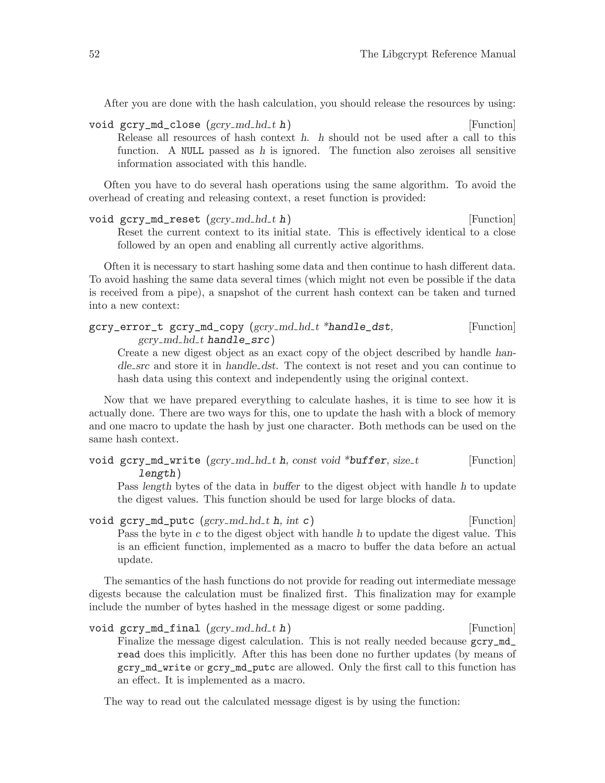 52 The Libgcrypt Reference Manual
After you are done with the hash calculation, you should release the resources by using:
[Function]void gcry_md_close (gcry md hd t h)
Release all resources of hash context h. h should not be used after a call to this
function. A NULL passed as h is ignored. The function also zeroises all sensitive
information associated with this handle.
Often you have to do several hash operations using the same algorithm. To avoid the
overhead of creating and releasing context, a reset function is provided:
[Function]void gcry_md_reset (gcry md hd t h)
Reset the current context to its initial state. This is effectively identical to a close
followed by an open and enabling all currently active algorithms.
Often it is necessary to start hashing some data and then continue to hash different data.
To avoid hashing the same data several times (which might not even be possible if the data
is received from a pipe), a snapshot of the current hash context can be taken and turned
into a new context:
[Function]gcry_error_t gcry_md_copy (gcry md hd t *handle_dst,
gcry md hd t handle_src)
Create a new digest object as an exact copy of the object described by handle han-
dle src and store it in handle dst. The context is not reset and you can continue to
hash data using this context and independently using the original context.
Now that we have prepared everything to calculate hashes, it is time to see how it is
actually done. There are two ways for this, one to update the hash with a block of memory
and one macro to update the hash by just one character. Both methods can be used on the
same hash context.
[Function]void gcry_md_write (gcry md hd t h, const void *buffer, size t
length)
Pass length bytes of the data in buffer to the digest object with handle h to update
the digest values. This function should be used for large blocks of data.
[Function]void gcry_md_putc (gcry md hd t h, int c)
Pass the byte in c to the digest object with handle h to update the digest value. This
is an efficient function, implemented as a macro to buffer the data before an actual
update.
The semantics of the hash functions do not provide for reading out intermediate message
digests because the calculation must be finalized first. This finalization may for example
include the number of bytes hashed in the message digest or some padding.
[Function]void gcry_md_final (gcry md hd t h)
Finalize the message digest calculation. This is not really needed because gcry_md_
read does this implicitly. After this has been done no further updates (by means of
gcry_md_write or gcry_md_putc are allowed. Only the first call to this function has
an effect. It is implemented as a macro.
The way to read out the calculated message digest is by using the function:
 