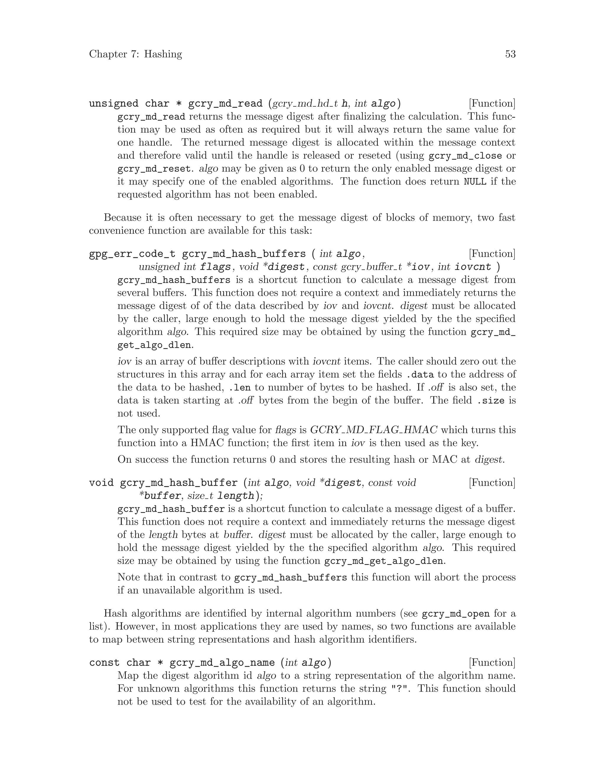 Chapter 7: Hashing 53
[Function]unsigned char * gcry_md_read (gcry md hd t h, int algo)
gcry_md_read returns the message digest after finalizing the calculation. This func-
tion may be used as often as required but it will always return the same value for
one handle. The returned message digest is allocated within the message context
and therefore valid until the handle is released or reseted (using gcry_md_close or
gcry_md_reset. algo may be given as 0 to return the only enabled message digest or
it may specify one of the enabled algorithms. The function does return NULL if the
requested algorithm has not been enabled.
Because it is often necessary to get the message digest of blocks of memory, two fast
convenience function are available for this task:
[Function]gpg_err_code_t gcry_md_hash_buffers ( int algo,
unsigned int flags, void *digest, const gcry buffer t *iov, int iovcnt )
gcry_md_hash_buffers is a shortcut function to calculate a message digest from
several buffers. This function does not require a context and immediately returns the
message digest of of the data described by iov and iovcnt. digest must be allocated
by the caller, large enough to hold the message digest yielded by the the specified
algorithm algo. This required size may be obtained by using the function gcry_md_
get_algo_dlen.
iov is an array of buffer descriptions with iovcnt items. The caller should zero out the
structures in this array and for each array item set the fields .data to the address of
the data to be hashed, .len to number of bytes to be hashed. If .off is also set, the
data is taken starting at .off bytes from the begin of the buffer. The field .size is
not used.
The only supported flag value for flags is GCRY MD FLAG HMAC which turns this
function into a HMAC function; the first item in iov is then used as the key.
On success the function returns 0 and stores the resulting hash or MAC at digest.
[Function]void gcry_md_hash_buffer (int algo, void *digest, const void
*buffer, size t length);
gcry_md_hash_buffer is a shortcut function to calculate a message digest of a buffer.
This function does not require a context and immediately returns the message digest
of the length bytes at buffer. digest must be allocated by the caller, large enough to
hold the message digest yielded by the the specified algorithm algo. This required
size may be obtained by using the function gcry_md_get_algo_dlen.
Note that in contrast to gcry_md_hash_buffers this function will abort the process
if an unavailable algorithm is used.
Hash algorithms are identified by internal algorithm numbers (see gcry_md_open for a
list). However, in most applications they are used by names, so two functions are available
to map between string representations and hash algorithm identifiers.
[Function]const char * gcry_md_algo_name (int algo)
Map the digest algorithm id algo to a string representation of the algorithm name.
For unknown algorithms this function returns the string "?". This function should
not be used to test for the availability of an algorithm.
 