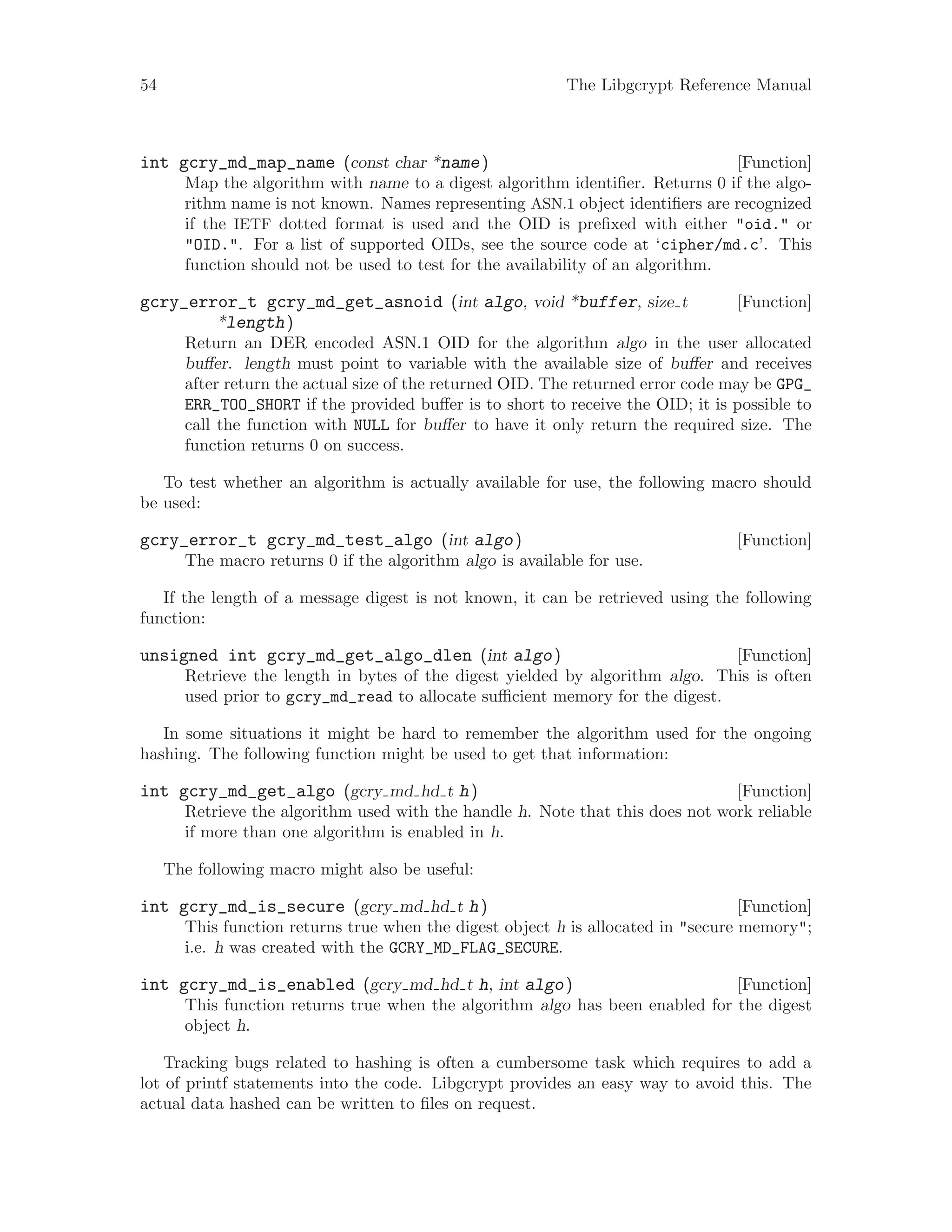 54 The Libgcrypt Reference Manual
[Function]int gcry_md_map_name (const char *name)
Map the algorithm with name to a digest algorithm identifier. Returns 0 if the algo-
rithm name is not known. Names representing ASN.1 object identifiers are recognized
if the IETF dotted format is used and the OID is prefixed with either "oid." or
"OID.". For a list of supported OIDs, see the source code at ‘cipher/md.c’. This
function should not be used to test for the availability of an algorithm.
[Function]gcry_error_t gcry_md_get_asnoid (int algo, void *buffer, size t
*length)
Return an DER encoded ASN.1 OID for the algorithm algo in the user allocated
buffer. length must point to variable with the available size of buffer and receives
after return the actual size of the returned OID. The returned error code may be GPG_
ERR_TOO_SHORT if the provided buffer is to short to receive the OID; it is possible to
call the function with NULL for buffer to have it only return the required size. The
function returns 0 on success.
To test whether an algorithm is actually available for use, the following macro should
be used:
[Function]gcry_error_t gcry_md_test_algo (int algo)
The macro returns 0 if the algorithm algo is available for use.
If the length of a message digest is not known, it can be retrieved using the following
function:
[Function]unsigned int gcry_md_get_algo_dlen (int algo)
Retrieve the length in bytes of the digest yielded by algorithm algo. This is often
used prior to gcry_md_read to allocate sufficient memory for the digest.
In some situations it might be hard to remember the algorithm used for the ongoing
hashing. The following function might be used to get that information:
[Function]int gcry_md_get_algo (gcry md hd t h)
Retrieve the algorithm used with the handle h. Note that this does not work reliable
if more than one algorithm is enabled in h.
The following macro might also be useful:
[Function]int gcry_md_is_secure (gcry md hd t h)
This function returns true when the digest object h is allocated in "secure memory";
i.e. h was created with the GCRY_MD_FLAG_SECURE.
[Function]int gcry_md_is_enabled (gcry md hd t h, int algo)
This function returns true when the algorithm algo has been enabled for the digest
object h.
Tracking bugs related to hashing is often a cumbersome task which requires to add a
lot of printf statements into the code. Libgcrypt provides an easy way to avoid this. The
actual data hashed can be written to files on request.
 