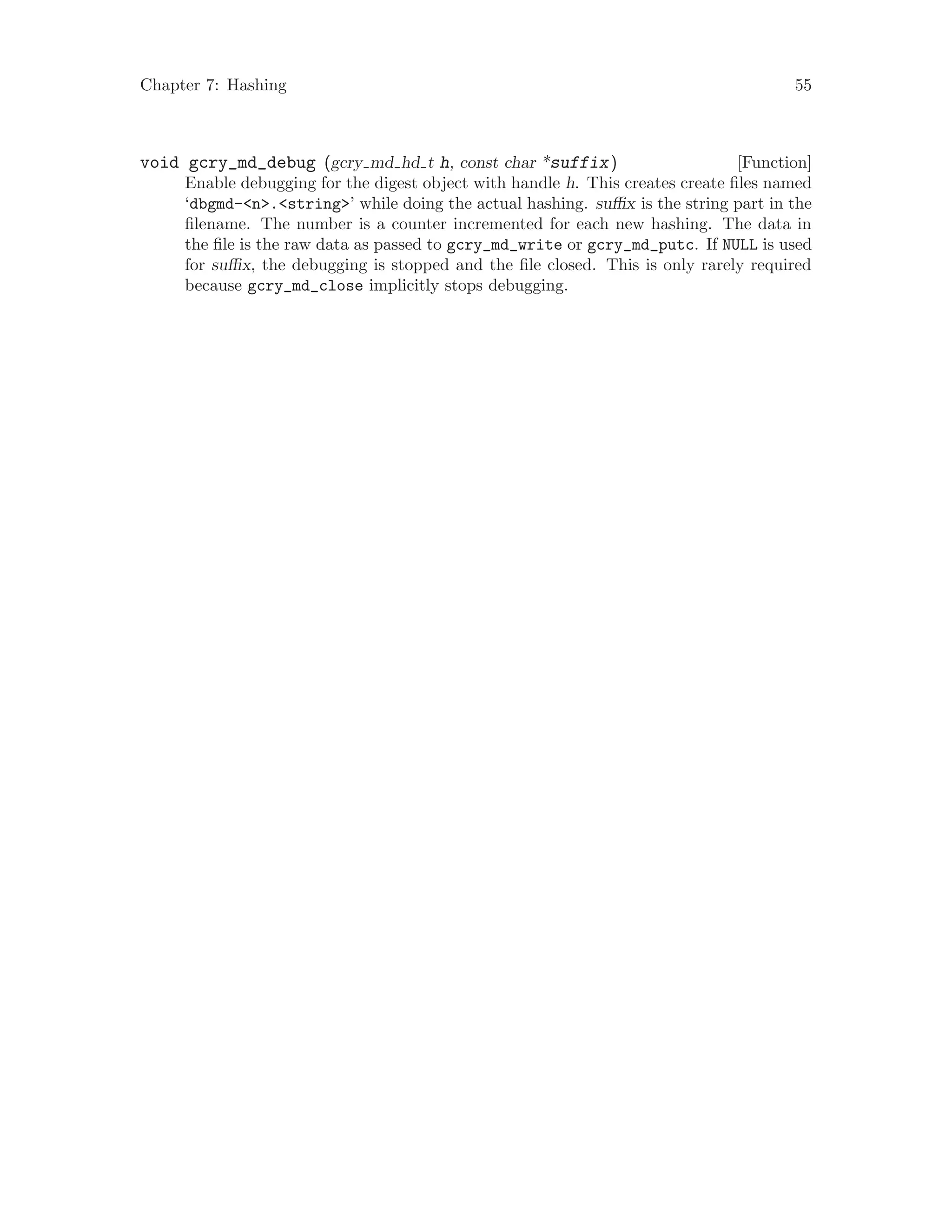 Chapter 7: Hashing 55
[Function]void gcry_md_debug (gcry md hd t h, const char *suffix)
Enable debugging for the digest object with handle h. This creates create files named
‘dbgmd-<n>.<string>’ while doing the actual hashing. suffix is the string part in the
filename. The number is a counter incremented for each new hashing. The data in
the file is the raw data as passed to gcry_md_write or gcry_md_putc. If NULL is used
for suffix, the debugging is stopped and the file closed. This is only rarely required
because gcry_md_close implicitly stops debugging.
 
