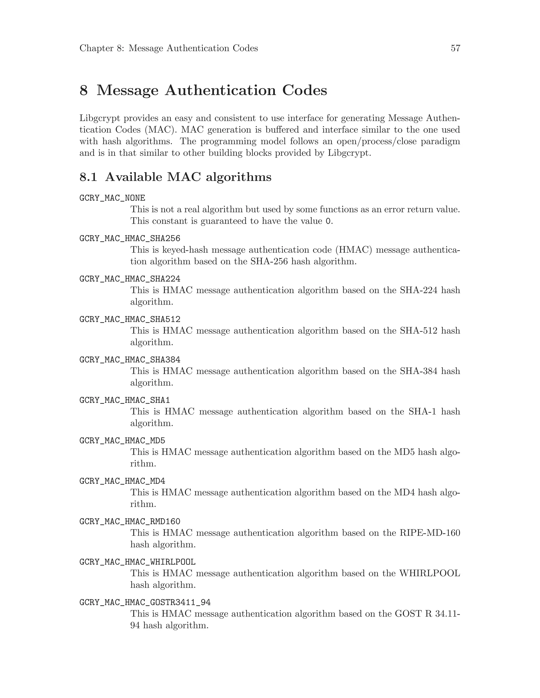Chapter 8: Message Authentication Codes 57
8 Message Authentication Codes
Libgcrypt provides an easy and consistent to use interface for generating Message Authen-
tication Codes (MAC). MAC generation is buffered and interface similar to the one used
with hash algorithms. The programming model follows an open/process/close paradigm
and is in that similar to other building blocks provided by Libgcrypt.
8.1 Available MAC algorithms
GCRY_MAC_NONE
This is not a real algorithm but used by some functions as an error return value.
This constant is guaranteed to have the value 0.
GCRY_MAC_HMAC_SHA256
This is keyed-hash message authentication code (HMAC) message authentica-
tion algorithm based on the SHA-256 hash algorithm.
GCRY_MAC_HMAC_SHA224
This is HMAC message authentication algorithm based on the SHA-224 hash
algorithm.
GCRY_MAC_HMAC_SHA512
This is HMAC message authentication algorithm based on the SHA-512 hash
algorithm.
GCRY_MAC_HMAC_SHA384
This is HMAC message authentication algorithm based on the SHA-384 hash
algorithm.
GCRY_MAC_HMAC_SHA1
This is HMAC message authentication algorithm based on the SHA-1 hash
algorithm.
GCRY_MAC_HMAC_MD5
This is HMAC message authentication algorithm based on the MD5 hash algo-
rithm.
GCRY_MAC_HMAC_MD4
This is HMAC message authentication algorithm based on the MD4 hash algo-
rithm.
GCRY_MAC_HMAC_RMD160
This is HMAC message authentication algorithm based on the RIPE-MD-160
hash algorithm.
GCRY_MAC_HMAC_WHIRLPOOL
This is HMAC message authentication algorithm based on the WHIRLPOOL
hash algorithm.
GCRY_MAC_HMAC_GOSTR3411_94
This is HMAC message authentication algorithm based on the GOST R 34.11-
94 hash algorithm.
 
