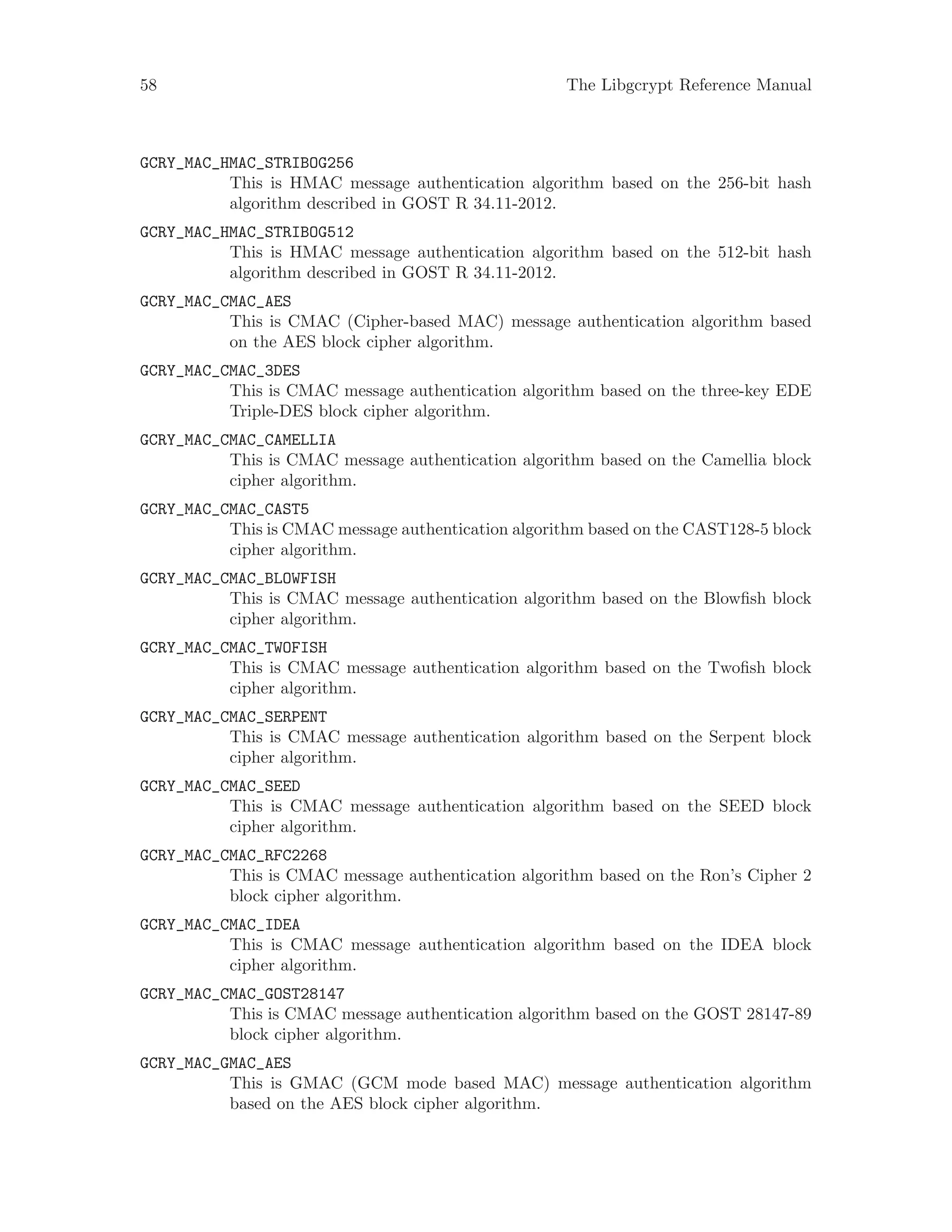 58 The Libgcrypt Reference Manual
GCRY_MAC_HMAC_STRIBOG256
This is HMAC message authentication algorithm based on the 256-bit hash
algorithm described in GOST R 34.11-2012.
GCRY_MAC_HMAC_STRIBOG512
This is HMAC message authentication algorithm based on the 512-bit hash
algorithm described in GOST R 34.11-2012.
GCRY_MAC_CMAC_AES
This is CMAC (Cipher-based MAC) message authentication algorithm based
on the AES block cipher algorithm.
GCRY_MAC_CMAC_3DES
This is CMAC message authentication algorithm based on the three-key EDE
Triple-DES block cipher algorithm.
GCRY_MAC_CMAC_CAMELLIA
This is CMAC message authentication algorithm based on the Camellia block
cipher algorithm.
GCRY_MAC_CMAC_CAST5
This is CMAC message authentication algorithm based on the CAST128-5 block
cipher algorithm.
GCRY_MAC_CMAC_BLOWFISH
This is CMAC message authentication algorithm based on the Blowfish block
cipher algorithm.
GCRY_MAC_CMAC_TWOFISH
This is CMAC message authentication algorithm based on the Twofish block
cipher algorithm.
GCRY_MAC_CMAC_SERPENT
This is CMAC message authentication algorithm based on the Serpent block
cipher algorithm.
GCRY_MAC_CMAC_SEED
This is CMAC message authentication algorithm based on the SEED block
cipher algorithm.
GCRY_MAC_CMAC_RFC2268
This is CMAC message authentication algorithm based on the Ron’s Cipher 2
block cipher algorithm.
GCRY_MAC_CMAC_IDEA
This is CMAC message authentication algorithm based on the IDEA block
cipher algorithm.
GCRY_MAC_CMAC_GOST28147
This is CMAC message authentication algorithm based on the GOST 28147-89
block cipher algorithm.
GCRY_MAC_GMAC_AES
This is GMAC (GCM mode based MAC) message authentication algorithm
based on the AES block cipher algorithm.
 