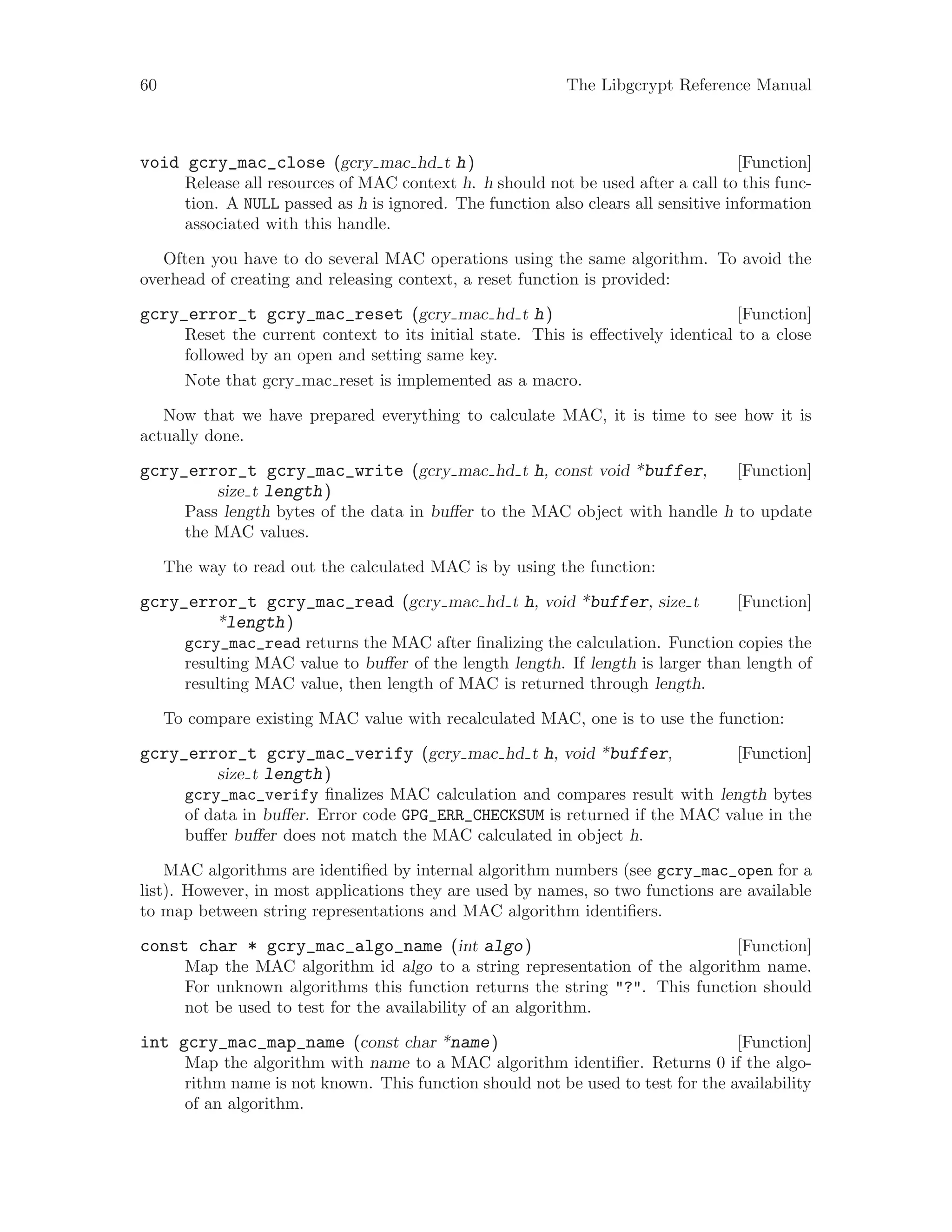 60 The Libgcrypt Reference Manual
[Function]void gcry_mac_close (gcry mac hd t h)
Release all resources of MAC context h. h should not be used after a call to this func-
tion. A NULL passed as h is ignored. The function also clears all sensitive information
associated with this handle.
Often you have to do several MAC operations using the same algorithm. To avoid the
overhead of creating and releasing context, a reset function is provided:
[Function]gcry_error_t gcry_mac_reset (gcry mac hd t h)
Reset the current context to its initial state. This is effectively identical to a close
followed by an open and setting same key.
Note that gcry mac reset is implemented as a macro.
Now that we have prepared everything to calculate MAC, it is time to see how it is
actually done.
[Function]gcry_error_t gcry_mac_write (gcry mac hd t h, const void *buffer,
size t length)
Pass length bytes of the data in buffer to the MAC object with handle h to update
the MAC values.
The way to read out the calculated MAC is by using the function:
[Function]gcry_error_t gcry_mac_read (gcry mac hd t h, void *buffer, size t
*length)
gcry_mac_read returns the MAC after finalizing the calculation. Function copies the
resulting MAC value to buffer of the length length. If length is larger than length of
resulting MAC value, then length of MAC is returned through length.
To compare existing MAC value with recalculated MAC, one is to use the function:
[Function]gcry_error_t gcry_mac_verify (gcry mac hd t h, void *buffer,
size t length)
gcry_mac_verify finalizes MAC calculation and compares result with length bytes
of data in buffer. Error code GPG_ERR_CHECKSUM is returned if the MAC value in the
buffer buffer does not match the MAC calculated in object h.
MAC algorithms are identified by internal algorithm numbers (see gcry_mac_open for a
list). However, in most applications they are used by names, so two functions are available
to map between string representations and MAC algorithm identifiers.
[Function]const char * gcry_mac_algo_name (int algo)
Map the MAC algorithm id algo to a string representation of the algorithm name.
For unknown algorithms this function returns the string "?". This function should
not be used to test for the availability of an algorithm.
[Function]int gcry_mac_map_name (const char *name)
Map the algorithm with name to a MAC algorithm identifier. Returns 0 if the algo-
rithm name is not known. This function should not be used to test for the availability
of an algorithm.
 