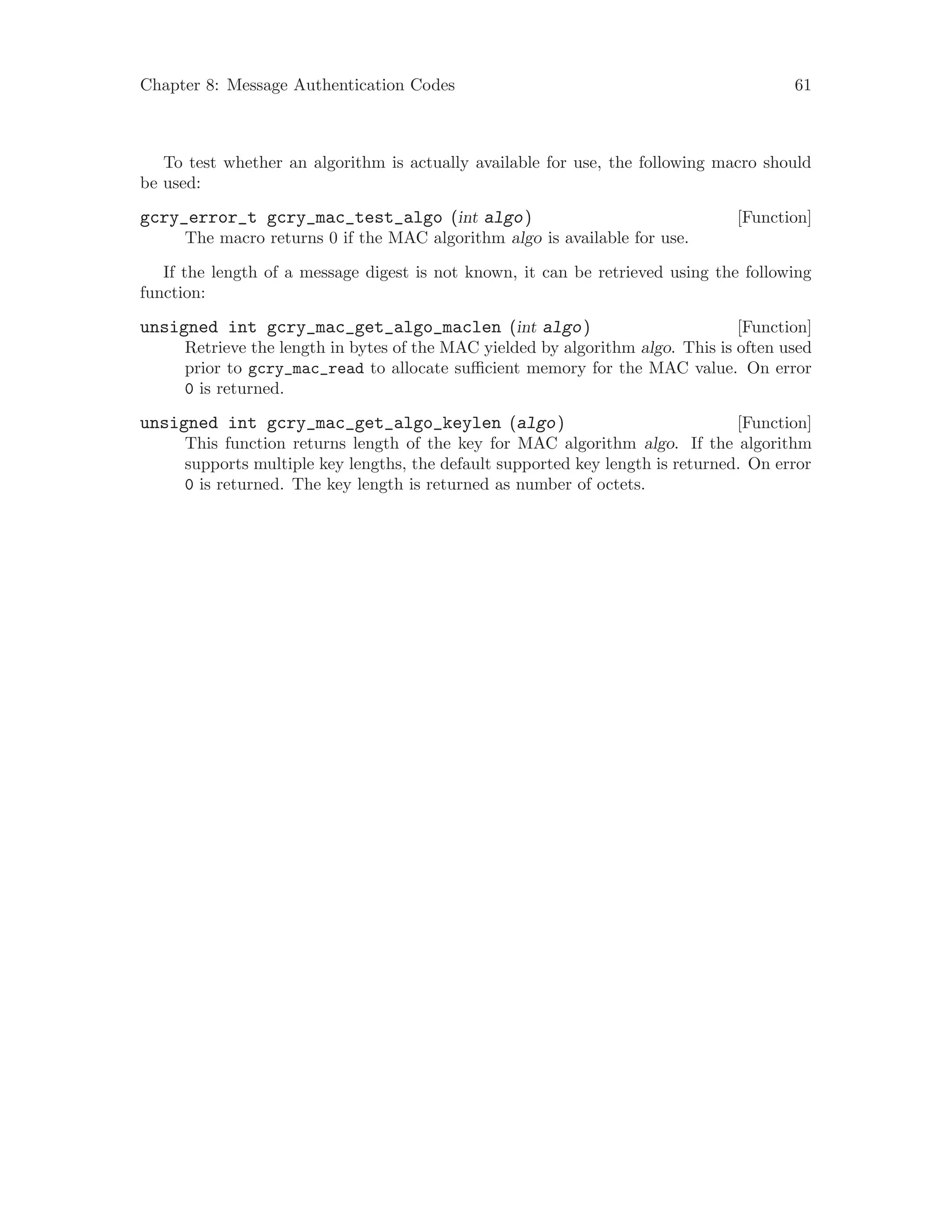 Chapter 8: Message Authentication Codes 61
To test whether an algorithm is actually available for use, the following macro should
be used:
[Function]gcry_error_t gcry_mac_test_algo (int algo)
The macro returns 0 if the MAC algorithm algo is available for use.
If the length of a message digest is not known, it can be retrieved using the following
function:
[Function]unsigned int gcry_mac_get_algo_maclen (int algo)
Retrieve the length in bytes of the MAC yielded by algorithm algo. This is often used
prior to gcry_mac_read to allocate sufficient memory for the MAC value. On error
0 is returned.
[Function]unsigned int gcry_mac_get_algo_keylen (algo)
This function returns length of the key for MAC algorithm algo. If the algorithm
supports multiple key lengths, the default supported key length is returned. On error
0 is returned. The key length is returned as number of octets.
 