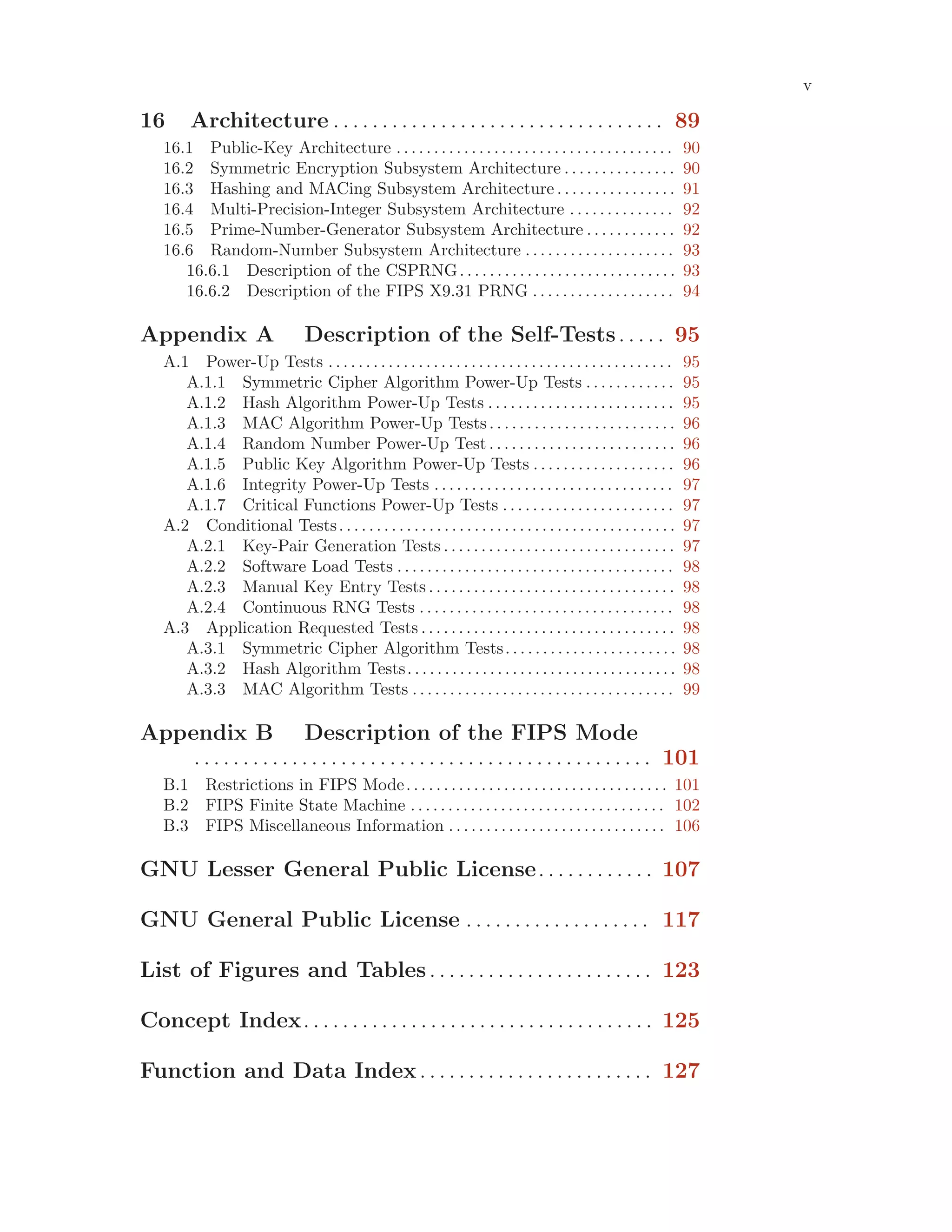 v
16 Architecture . . . . . . . . . . . . . . . . . . . . . . . . . . . . . . . . . . 89
16.1 Public-Key Architecture . . . . . . . . . . . . . . . . . . . . . . . . . . . . . . . . . . . . . 90
16.2 Symmetric Encryption Subsystem Architecture . . . . . . . . . . . . . . . 90
16.3 Hashing and MACing Subsystem Architecture . . . . . . . . . . . . . . . . 91
16.4 Multi-Precision-Integer Subsystem Architecture . . . . . . . . . . . . . . 92
16.5 Prime-Number-Generator Subsystem Architecture . . . . . . . . . . . . 92
16.6 Random-Number Subsystem Architecture . . . . . . . . . . . . . . . . . . . . 93
16.6.1 Description of the CSPRNG. . . . . . . . . . . . . . . . . . . . . . . . . . . . . 93
16.6.2 Description of the FIPS X9.31 PRNG . . . . . . . . . . . . . . . . . . . 94
Appendix A Description of the Self-Tests. . . . . 95
A.1 Power-Up Tests . . . . . . . . . . . . . . . . . . . . . . . . . . . . . . . . . . . . . . . . . . . . . . 95
A.1.1 Symmetric Cipher Algorithm Power-Up Tests . . . . . . . . . . . . 95
A.1.2 Hash Algorithm Power-Up Tests . . . . . . . . . . . . . . . . . . . . . . . . . 95
A.1.3 MAC Algorithm Power-Up Tests. . . . . . . . . . . . . . . . . . . . . . . . . 96
A.1.4 Random Number Power-Up Test . . . . . . . . . . . . . . . . . . . . . . . . . 96
A.1.5 Public Key Algorithm Power-Up Tests . . . . . . . . . . . . . . . . . . . 96
A.1.6 Integrity Power-Up Tests . . . . . . . . . . . . . . . . . . . . . . . . . . . . . . . . 97
A.1.7 Critical Functions Power-Up Tests . . . . . . . . . . . . . . . . . . . . . . . 97
A.2 Conditional Tests. . . . . . . . . . . . . . . . . . . . . . . . . . . . . . . . . . . . . . . . . . . . . 97
A.2.1 Key-Pair Generation Tests . . . . . . . . . . . . . . . . . . . . . . . . . . . . . . . 97
A.2.2 Software Load Tests . . . . . . . . . . . . . . . . . . . . . . . . . . . . . . . . . . . . . 98
A.2.3 Manual Key Entry Tests . . . . . . . . . . . . . . . . . . . . . . . . . . . . . . . . . 98
A.2.4 Continuous RNG Tests . . . . . . . . . . . . . . . . . . . . . . . . . . . . . . . . . . 98
A.3 Application Requested Tests . . . . . . . . . . . . . . . . . . . . . . . . . . . . . . . . . . 98
A.3.1 Symmetric Cipher Algorithm Tests. . . . . . . . . . . . . . . . . . . . . . . 98
A.3.2 Hash Algorithm Tests. . . . . . . . . . . . . . . . . . . . . . . . . . . . . . . . . . . . 98
A.3.3 MAC Algorithm Tests . . . . . . . . . . . . . . . . . . . . . . . . . . . . . . . . . . . 99
Appendix B Description of the FIPS Mode
. . . . . . . . . . . . . . . . . . . . . . . . . . . . . . . . . . . . . . . . . . . . . . . 101
B.1 Restrictions in FIPS Mode. . . . . . . . . . . . . . . . . . . . . . . . . . . . . . . . . . . 101
B.2 FIPS Finite State Machine . . . . . . . . . . . . . . . . . . . . . . . . . . . . . . . . . . 102
B.3 FIPS Miscellaneous Information . . . . . . . . . . . . . . . . . . . . . . . . . . . . . 106
GNU Lesser General Public License. . . . . . . . . . . . 107
GNU General Public License . . . . . . . . . . . . . . . . . . . 117
List of Figures and Tables. . . . . . . . . . . . . . . . . . . . . . . 123
Concept Index. . . . . . . . . . . . . . . . . . . . . . . . . . . . . . . . . . . . 125
Function and Data Index. . . . . . . . . . . . . . . . . . . . . . . . 127
 