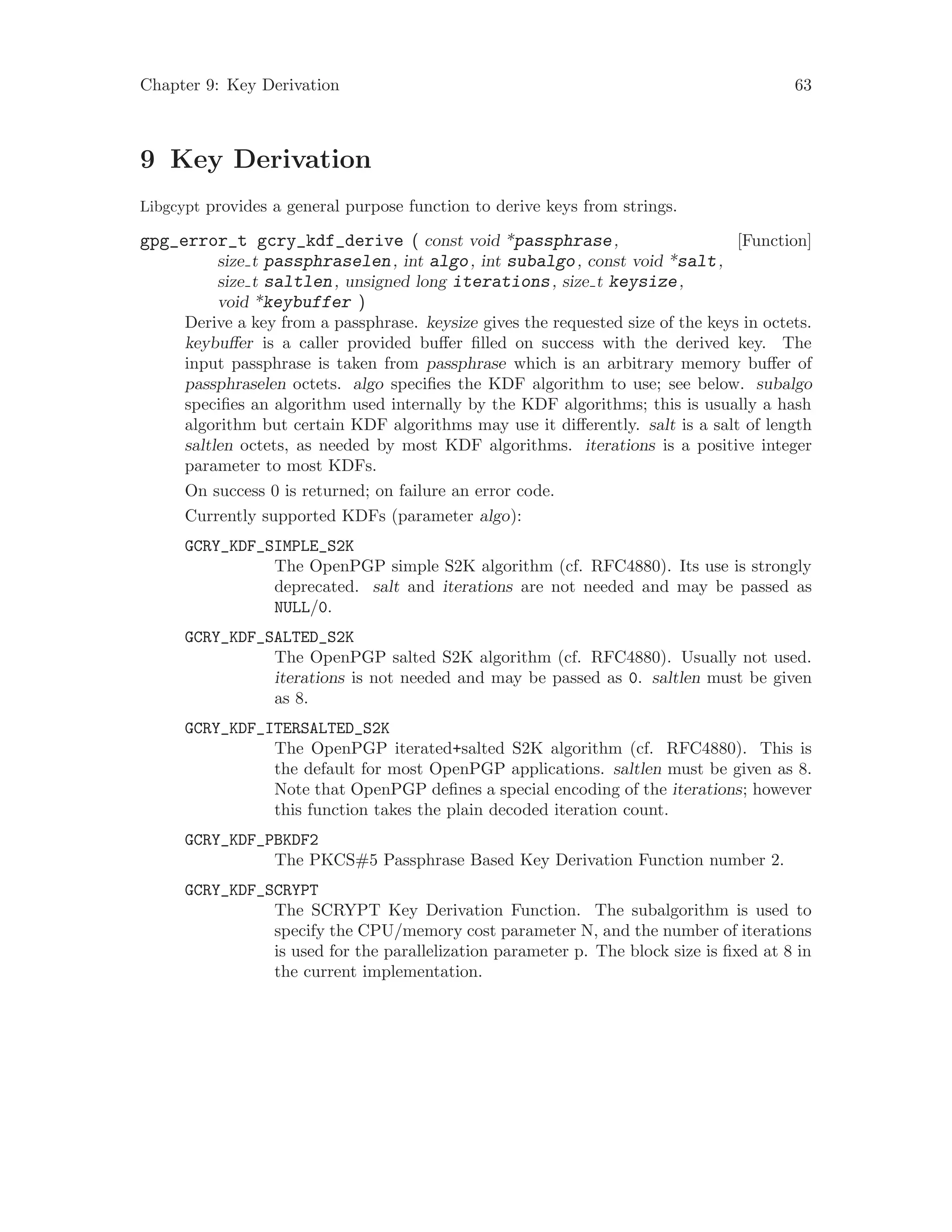 Chapter 9: Key Derivation 63
9 Key Derivation
Libgcypt provides a general purpose function to derive keys from strings.
[Function]gpg_error_t gcry_kdf_derive ( const void *passphrase,
size t passphraselen, int algo, int subalgo, const void *salt,
size t saltlen, unsigned long iterations, size t keysize,
void *keybuffer )
Derive a key from a passphrase. keysize gives the requested size of the keys in octets.
keybuffer is a caller provided buffer filled on success with the derived key. The
input passphrase is taken from passphrase which is an arbitrary memory buffer of
passphraselen octets. algo specifies the KDF algorithm to use; see below. subalgo
specifies an algorithm used internally by the KDF algorithms; this is usually a hash
algorithm but certain KDF algorithms may use it differently. salt is a salt of length
saltlen octets, as needed by most KDF algorithms. iterations is a positive integer
parameter to most KDFs.
On success 0 is returned; on failure an error code.
Currently supported KDFs (parameter algo):
GCRY_KDF_SIMPLE_S2K
The OpenPGP simple S2K algorithm (cf. RFC4880). Its use is strongly
deprecated. salt and iterations are not needed and may be passed as
NULL/0.
GCRY_KDF_SALTED_S2K
The OpenPGP salted S2K algorithm (cf. RFC4880). Usually not used.
iterations is not needed and may be passed as 0. saltlen must be given
as 8.
GCRY_KDF_ITERSALTED_S2K
The OpenPGP iterated+salted S2K algorithm (cf. RFC4880). This is
the default for most OpenPGP applications. saltlen must be given as 8.
Note that OpenPGP defines a special encoding of the iterations; however
this function takes the plain decoded iteration count.
GCRY_KDF_PBKDF2
The PKCS#5 Passphrase Based Key Derivation Function number 2.
GCRY_KDF_SCRYPT
The SCRYPT Key Derivation Function. The subalgorithm is used to
specify the CPU/memory cost parameter N, and the number of iterations
is used for the parallelization parameter p. The block size is fixed at 8 in
the current implementation.
 