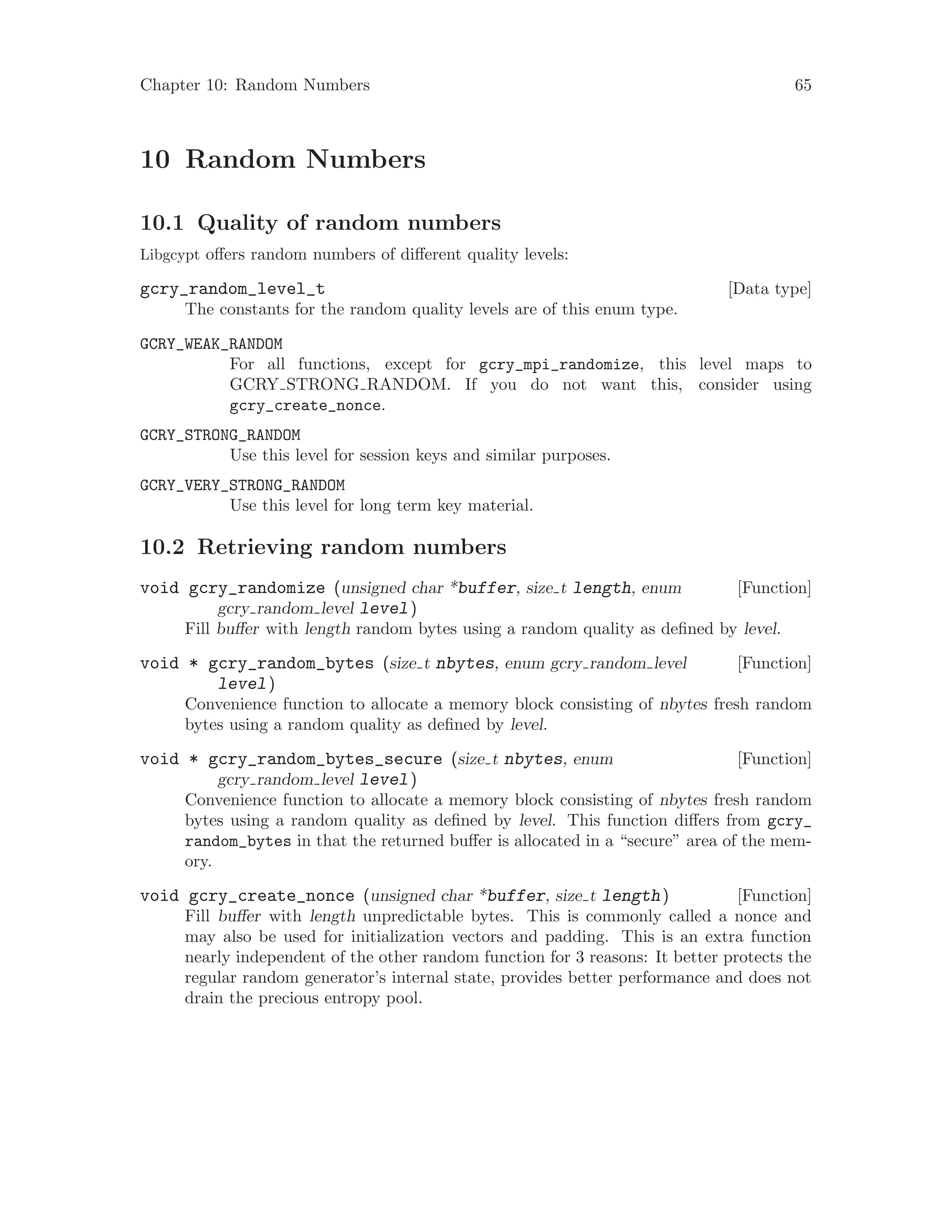 Chapter 10: Random Numbers 65
10 Random Numbers
10.1 Quality of random numbers
Libgcypt offers random numbers of different quality levels:
[Data type]gcry_random_level_t
The constants for the random quality levels are of this enum type.
GCRY_WEAK_RANDOM
For all functions, except for gcry_mpi_randomize, this level maps to
GCRY STRONG RANDOM. If you do not want this, consider using
gcry_create_nonce.
GCRY_STRONG_RANDOM
Use this level for session keys and similar purposes.
GCRY_VERY_STRONG_RANDOM
Use this level for long term key material.
10.2 Retrieving random numbers
[Function]void gcry_randomize (unsigned char *buffer, size t length, enum
gcry random level level)
Fill buffer with length random bytes using a random quality as defined by level.
[Function]void * gcry_random_bytes (size t nbytes, enum gcry random level
level)
Convenience function to allocate a memory block consisting of nbytes fresh random
bytes using a random quality as defined by level.
[Function]void * gcry_random_bytes_secure (size t nbytes, enum
gcry random level level)
Convenience function to allocate a memory block consisting of nbytes fresh random
bytes using a random quality as defined by level. This function differs from gcry_
random_bytes in that the returned buffer is allocated in a “secure” area of the mem-
ory.
[Function]void gcry_create_nonce (unsigned char *buffer, size t length)
Fill buffer with length unpredictable bytes. This is commonly called a nonce and
may also be used for initialization vectors and padding. This is an extra function
nearly independent of the other random function for 3 reasons: It better protects the
regular random generator’s internal state, provides better performance and does not
drain the precious entropy pool.
 