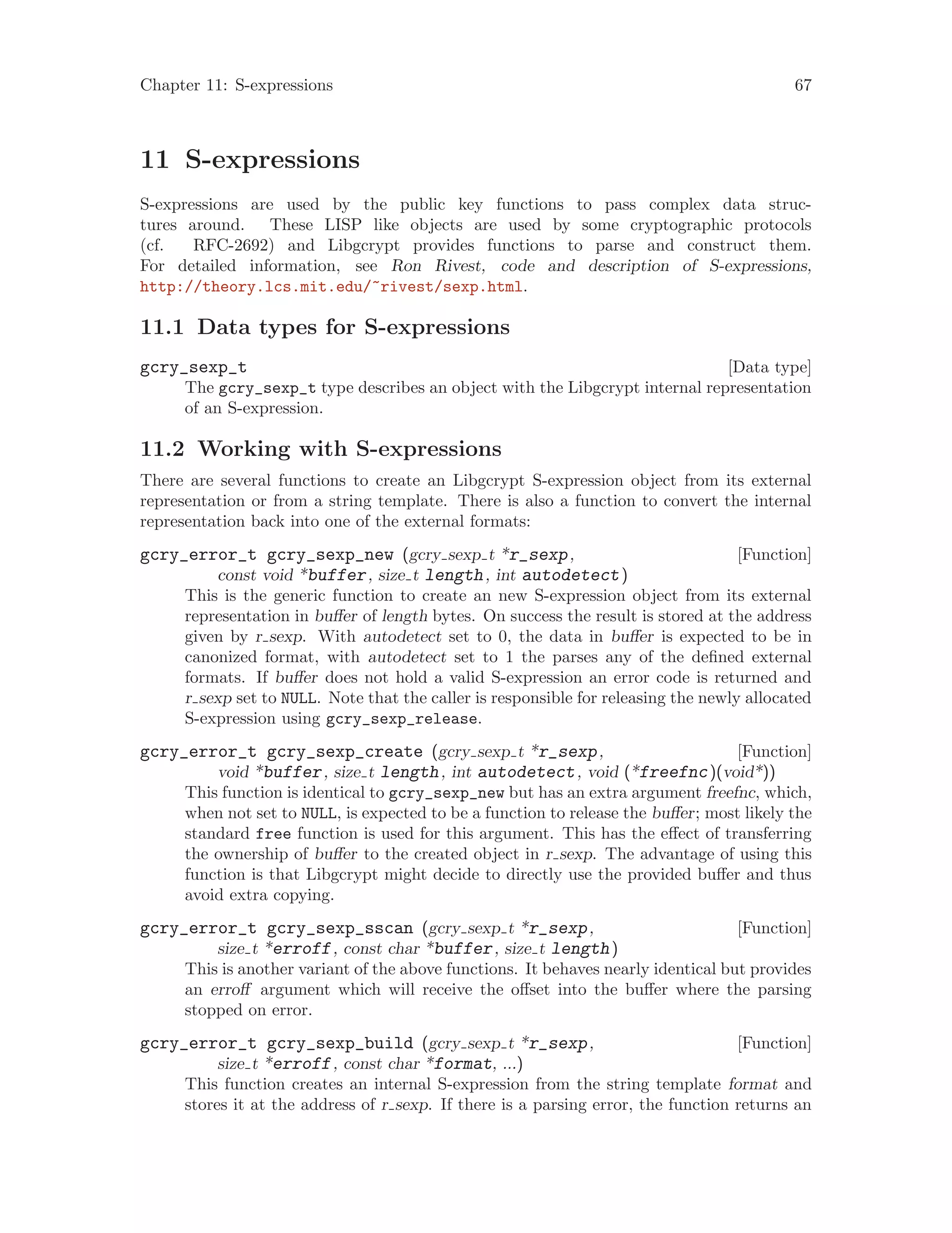 Chapter 11: S-expressions 67
11 S-expressions
S-expressions are used by the public key functions to pass complex data struc-
tures around. These LISP like objects are used by some cryptographic protocols
(cf. RFC-2692) and Libgcrypt provides functions to parse and construct them.
For detailed information, see Ron Rivest, code and description of S-expressions,
http://theory.lcs.mit.edu/~rivest/sexp.html.
11.1 Data types for S-expressions
[Data type]gcry_sexp_t
The gcry_sexp_t type describes an object with the Libgcrypt internal representation
of an S-expression.
11.2 Working with S-expressions
There are several functions to create an Libgcrypt S-expression object from its external
representation or from a string template. There is also a function to convert the internal
representation back into one of the external formats:
[Function]gcry_error_t gcry_sexp_new (gcry sexp t *r_sexp,
const void *buffer, size t length, int autodetect)
This is the generic function to create an new S-expression object from its external
representation in buffer of length bytes. On success the result is stored at the address
given by r sexp. With autodetect set to 0, the data in buffer is expected to be in
canonized format, with autodetect set to 1 the parses any of the defined external
formats. If buffer does not hold a valid S-expression an error code is returned and
r sexp set to NULL. Note that the caller is responsible for releasing the newly allocated
S-expression using gcry_sexp_release.
[Function]gcry_error_t gcry_sexp_create (gcry sexp t *r_sexp,
void *buffer, size t length, int autodetect, void (*freefnc)(void*))
This function is identical to gcry_sexp_new but has an extra argument freefnc, which,
when not set to NULL, is expected to be a function to release the buffer; most likely the
standard free function is used for this argument. This has the effect of transferring
the ownership of buffer to the created object in r sexp. The advantage of using this
function is that Libgcrypt might decide to directly use the provided buffer and thus
avoid extra copying.
[Function]gcry_error_t gcry_sexp_sscan (gcry sexp t *r_sexp,
size t *erroff, const char *buffer, size t length)
This is another variant of the above functions. It behaves nearly identical but provides
an erroff argument which will receive the offset into the buffer where the parsing
stopped on error.
[Function]gcry_error_t gcry_sexp_build (gcry sexp t *r_sexp,
size t *erroff, const char *format, ...)
This function creates an internal S-expression from the string template format and
stores it at the address of r sexp. If there is a parsing error, the function returns an
 