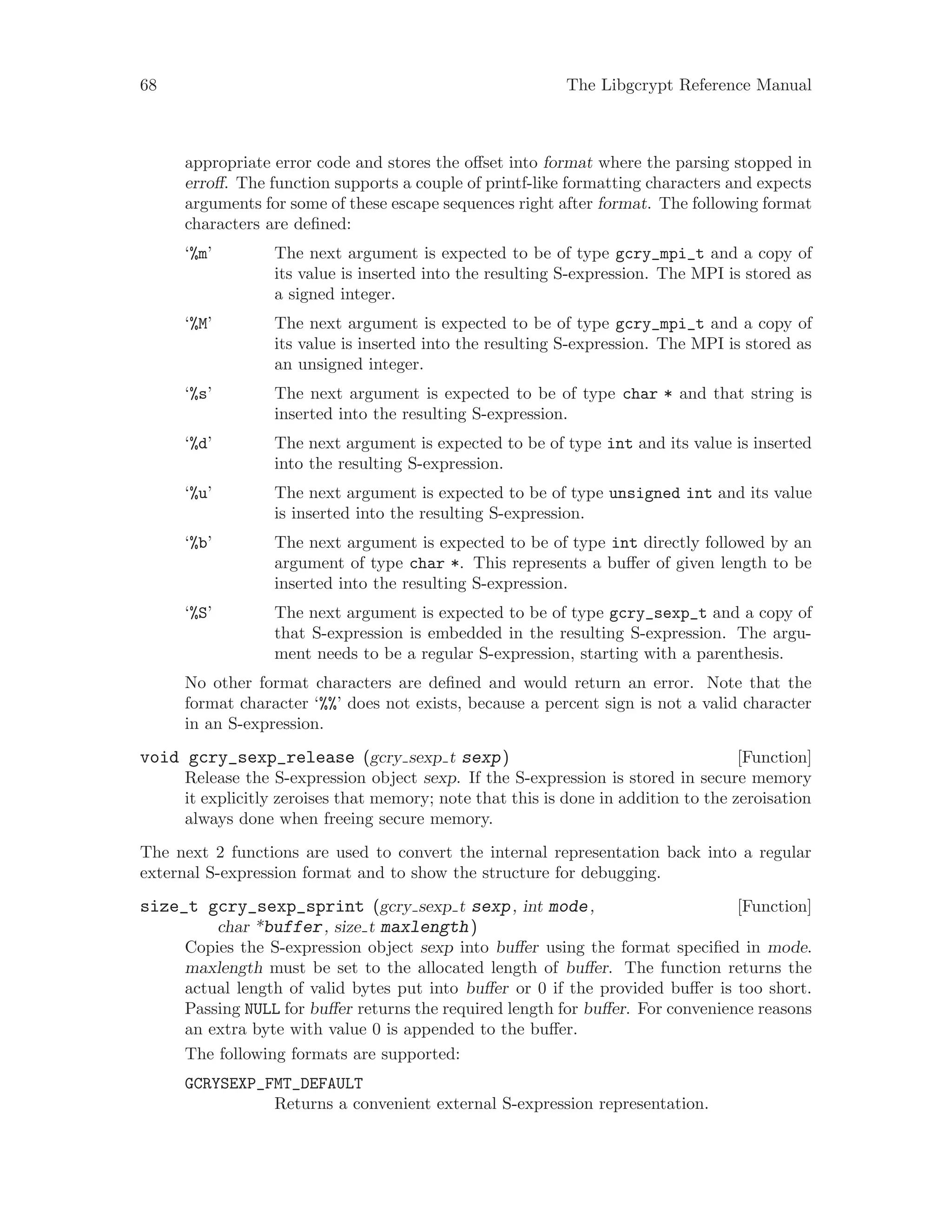 68 The Libgcrypt Reference Manual
appropriate error code and stores the offset into format where the parsing stopped in
erroff. The function supports a couple of printf-like formatting characters and expects
arguments for some of these escape sequences right after format. The following format
characters are defined:
‘%m’ The next argument is expected to be of type gcry_mpi_t and a copy of
its value is inserted into the resulting S-expression. The MPI is stored as
a signed integer.
‘%M’ The next argument is expected to be of type gcry_mpi_t and a copy of
its value is inserted into the resulting S-expression. The MPI is stored as
an unsigned integer.
‘%s’ The next argument is expected to be of type char * and that string is
inserted into the resulting S-expression.
‘%d’ The next argument is expected to be of type int and its value is inserted
into the resulting S-expression.
‘%u’ The next argument is expected to be of type unsigned int and its value
is inserted into the resulting S-expression.
‘%b’ The next argument is expected to be of type int directly followed by an
argument of type char *. This represents a buffer of given length to be
inserted into the resulting S-expression.
‘%S’ The next argument is expected to be of type gcry_sexp_t and a copy of
that S-expression is embedded in the resulting S-expression. The argu-
ment needs to be a regular S-expression, starting with a parenthesis.
No other format characters are defined and would return an error. Note that the
format character ‘%%’ does not exists, because a percent sign is not a valid character
in an S-expression.
[Function]void gcry_sexp_release (gcry sexp t sexp)
Release the S-expression object sexp. If the S-expression is stored in secure memory
it explicitly zeroises that memory; note that this is done in addition to the zeroisation
always done when freeing secure memory.
The next 2 functions are used to convert the internal representation back into a regular
external S-expression format and to show the structure for debugging.
[Function]size_t gcry_sexp_sprint (gcry sexp t sexp, int mode,
char *buffer, size t maxlength)
Copies the S-expression object sexp into buffer using the format specified in mode.
maxlength must be set to the allocated length of buffer. The function returns the
actual length of valid bytes put into buffer or 0 if the provided buffer is too short.
Passing NULL for buffer returns the required length for buffer. For convenience reasons
an extra byte with value 0 is appended to the buffer.
The following formats are supported:
GCRYSEXP_FMT_DEFAULT
Returns a convenient external S-expression representation.
 