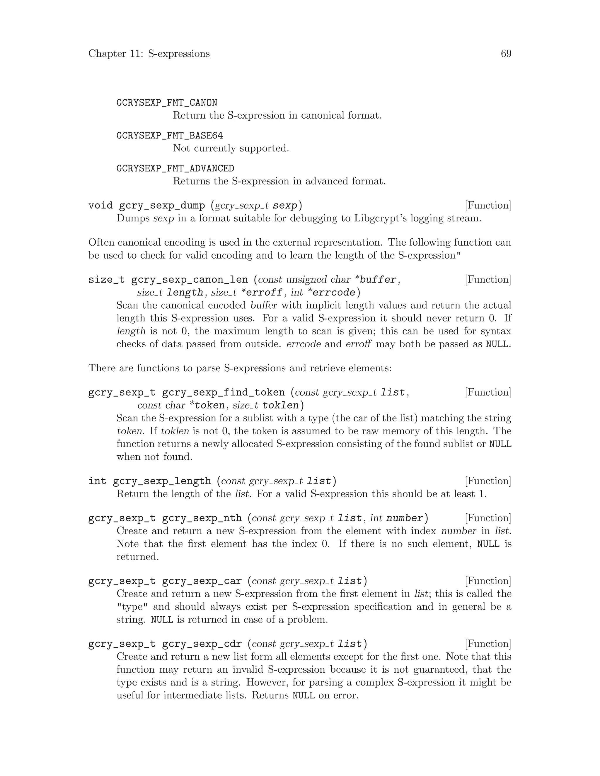 Chapter 11: S-expressions 69
GCRYSEXP_FMT_CANON
Return the S-expression in canonical format.
GCRYSEXP_FMT_BASE64
Not currently supported.
GCRYSEXP_FMT_ADVANCED
Returns the S-expression in advanced format.
[Function]void gcry_sexp_dump (gcry sexp t sexp)
Dumps sexp in a format suitable for debugging to Libgcrypt’s logging stream.
Often canonical encoding is used in the external representation. The following function can
be used to check for valid encoding and to learn the length of the S-expression"
[Function]size_t gcry_sexp_canon_len (const unsigned char *buffer,
size t length, size t *erroff, int *errcode)
Scan the canonical encoded buffer with implicit length values and return the actual
length this S-expression uses. For a valid S-expression it should never return 0. If
length is not 0, the maximum length to scan is given; this can be used for syntax
checks of data passed from outside. errcode and erroff may both be passed as NULL.
There are functions to parse S-expressions and retrieve elements:
[Function]gcry_sexp_t gcry_sexp_find_token (const gcry sexp t list,
const char *token, size t toklen)
Scan the S-expression for a sublist with a type (the car of the list) matching the string
token. If toklen is not 0, the token is assumed to be raw memory of this length. The
function returns a newly allocated S-expression consisting of the found sublist or NULL
when not found.
[Function]int gcry_sexp_length (const gcry sexp t list)
Return the length of the list. For a valid S-expression this should be at least 1.
[Function]gcry_sexp_t gcry_sexp_nth (const gcry sexp t list, int number)
Create and return a new S-expression from the element with index number in list.
Note that the first element has the index 0. If there is no such element, NULL is
returned.
[Function]gcry_sexp_t gcry_sexp_car (const gcry sexp t list)
Create and return a new S-expression from the first element in list; this is called the
"type" and should always exist per S-expression specification and in general be a
string. NULL is returned in case of a problem.
[Function]gcry_sexp_t gcry_sexp_cdr (const gcry sexp t list)
Create and return a new list form all elements except for the first one. Note that this
function may return an invalid S-expression because it is not guaranteed, that the
type exists and is a string. However, for parsing a complex S-expression it might be
useful for intermediate lists. Returns NULL on error.
 