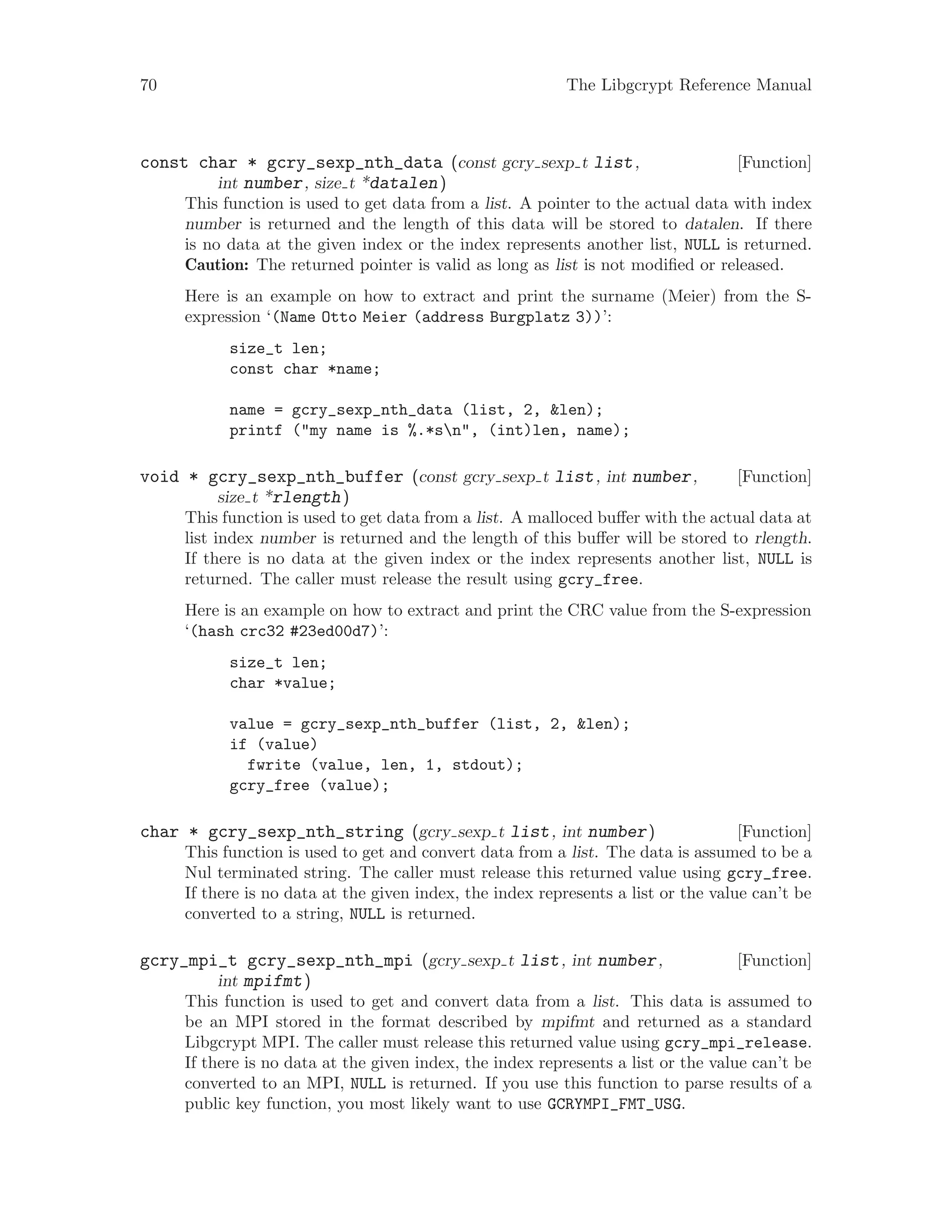 70 The Libgcrypt Reference Manual
[Function]const char * gcry_sexp_nth_data (const gcry sexp t list,
int number, size t *datalen)
This function is used to get data from a list. A pointer to the actual data with index
number is returned and the length of this data will be stored to datalen. If there
is no data at the given index or the index represents another list, NULL is returned.
Caution: The returned pointer is valid as long as list is not modified or released.
Here is an example on how to extract and print the surname (Meier) from the S-
expression ‘(Name Otto Meier (address Burgplatz 3))’:
size_t len;
const char *name;
name = gcry_sexp_nth_data (list, 2, &len);
printf ("my name is %.*sn", (int)len, name);
[Function]void * gcry_sexp_nth_buffer (const gcry sexp t list, int number,
size t *rlength)
This function is used to get data from a list. A malloced buffer with the actual data at
list index number is returned and the length of this buffer will be stored to rlength.
If there is no data at the given index or the index represents another list, NULL is
returned. The caller must release the result using gcry_free.
Here is an example on how to extract and print the CRC value from the S-expression
‘(hash crc32 #23ed00d7)’:
size_t len;
char *value;
value = gcry_sexp_nth_buffer (list, 2, &len);
if (value)
fwrite (value, len, 1, stdout);
gcry_free (value);
[Function]char * gcry_sexp_nth_string (gcry sexp t list, int number)
This function is used to get and convert data from a list. The data is assumed to be a
Nul terminated string. The caller must release this returned value using gcry_free.
If there is no data at the given index, the index represents a list or the value can’t be
converted to a string, NULL is returned.
[Function]gcry_mpi_t gcry_sexp_nth_mpi (gcry sexp t list, int number,
int mpifmt)
This function is used to get and convert data from a list. This data is assumed to
be an MPI stored in the format described by mpifmt and returned as a standard
Libgcrypt MPI. The caller must release this returned value using gcry_mpi_release.
If there is no data at the given index, the index represents a list or the value can’t be
converted to an MPI, NULL is returned. If you use this function to parse results of a
public key function, you most likely want to use GCRYMPI_FMT_USG.
 