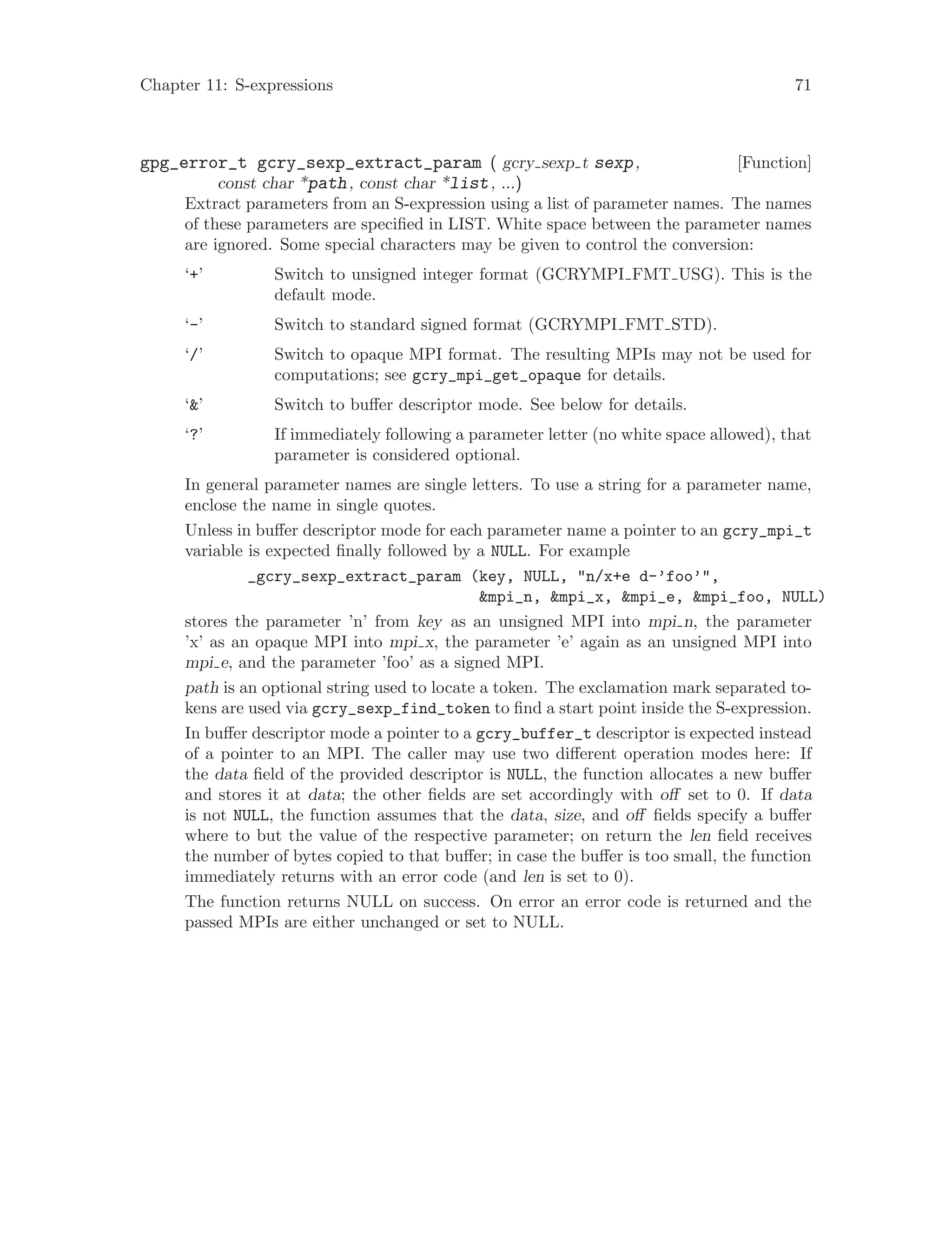 Chapter 11: S-expressions 71
[Function]gpg_error_t gcry_sexp_extract_param ( gcry sexp t sexp,
const char *path, const char *list, ...)
Extract parameters from an S-expression using a list of parameter names. The names
of these parameters are specified in LIST. White space between the parameter names
are ignored. Some special characters may be given to control the conversion:
‘+’ Switch to unsigned integer format (GCRYMPI FMT USG). This is the
default mode.
‘-’ Switch to standard signed format (GCRYMPI FMT STD).
‘/’ Switch to opaque MPI format. The resulting MPIs may not be used for
computations; see gcry_mpi_get_opaque for details.
‘&’ Switch to buffer descriptor mode. See below for details.
‘?’ If immediately following a parameter letter (no white space allowed), that
parameter is considered optional.
In general parameter names are single letters. To use a string for a parameter name,
enclose the name in single quotes.
Unless in buffer descriptor mode for each parameter name a pointer to an gcry_mpi_t
variable is expected finally followed by a NULL. For example
_gcry_sexp_extract_param (key, NULL, "n/x+e d-’foo’",
&mpi_n, &mpi_x, &mpi_e, &mpi_foo, NULL)
stores the parameter ’n’ from key as an unsigned MPI into mpi n, the parameter
’x’ as an opaque MPI into mpi x, the parameter ’e’ again as an unsigned MPI into
mpi e, and the parameter ’foo’ as a signed MPI.
path is an optional string used to locate a token. The exclamation mark separated to-
kens are used via gcry_sexp_find_token to find a start point inside the S-expression.
In buffer descriptor mode a pointer to a gcry_buffer_t descriptor is expected instead
of a pointer to an MPI. The caller may use two different operation modes here: If
the data field of the provided descriptor is NULL, the function allocates a new buffer
and stores it at data; the other fields are set accordingly with off set to 0. If data
is not NULL, the function assumes that the data, size, and off fields specify a buffer
where to but the value of the respective parameter; on return the len field receives
the number of bytes copied to that buffer; in case the buffer is too small, the function
immediately returns with an error code (and len is set to 0).
The function returns NULL on success. On error an error code is returned and the
passed MPIs are either unchanged or set to NULL.
 
